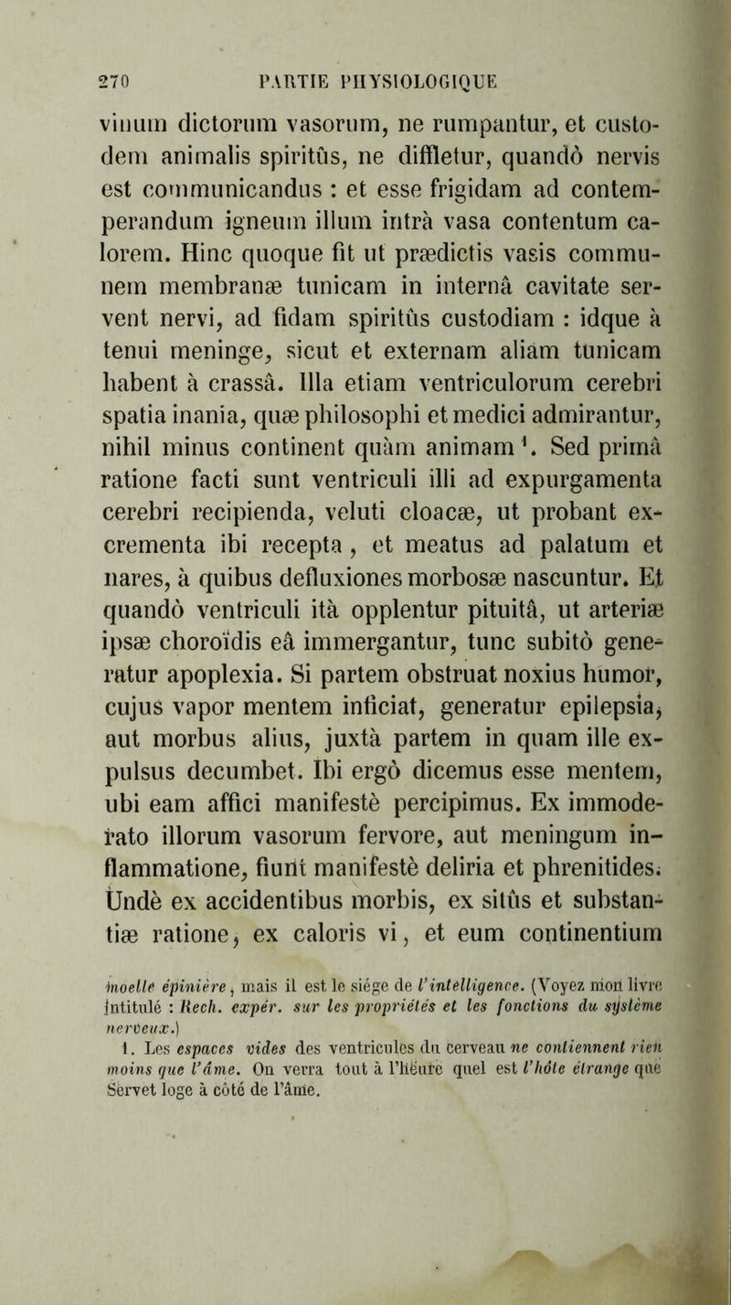 vinum dictorum vasorum, ne rumpantur, et custo- dem animalis spiritûs, ne diffletur, quandô nervis est communicandus : et esse frigidam ad contem- perandum igneuin ilium intrà vasa contentum ca- lorem. Hinc quoque fit ut prædictis vasis commu- nem membranæ tunicam in interna cavitate ser- vent nervi, ad fidam spiritûs custodiam : idque à tenui méningé, sicut et externam aliam tunicam liabent à crassâ. 111a etiam ventriculorum cerebri spatia inania, quæ philosophi et medici admirantur, nihil minus continent quàm animam1. Sed prima ratione facti sunt ventriculi illi ad expurgamenta cerebri recipienda, veluti cloacæ, ut probant ex- crementa ibi recepta , et meatus ad palatum et nares, à quibus defïuxiones morbosæ nascuntur. E.t quandô ventriculi ità opplentur pituitâ, ut arteriæ ipsæ choroïdis eâ immergantur, tune subito gene^ ratur apoplexia. Si partem obstruât noxius humor, cujus vapor mentem inticiat, generatur epilepsia, aut morbus abus, juxtà partem in quam ille ex- pulsus decumbet. Ibi ergô dicemus esse mentem, ubi eam affici manifesté percipimus. Ex immode- fato illorum vasorum fervore, aut meningum in- flammatione, fiunt manifesté deliria et phrenitides; Ündè ex accidentibus morbis, ex sitûs et substan- tiæ ratione, ex caloris vi, et eum continentium inoelle épinière i mais il est, le siège de Vintelligence. (Voyez mon livre intitulé : Rech. expér. sur les propriétés et les fonctions du système nerveux.) 1. Les espaces vides des ventricules du cerveau ne contiennent rien moins que l’âme. On verra tout à l’hëurë quel est l’hôte étrange que Sèrvet loge à côté de l’âme.