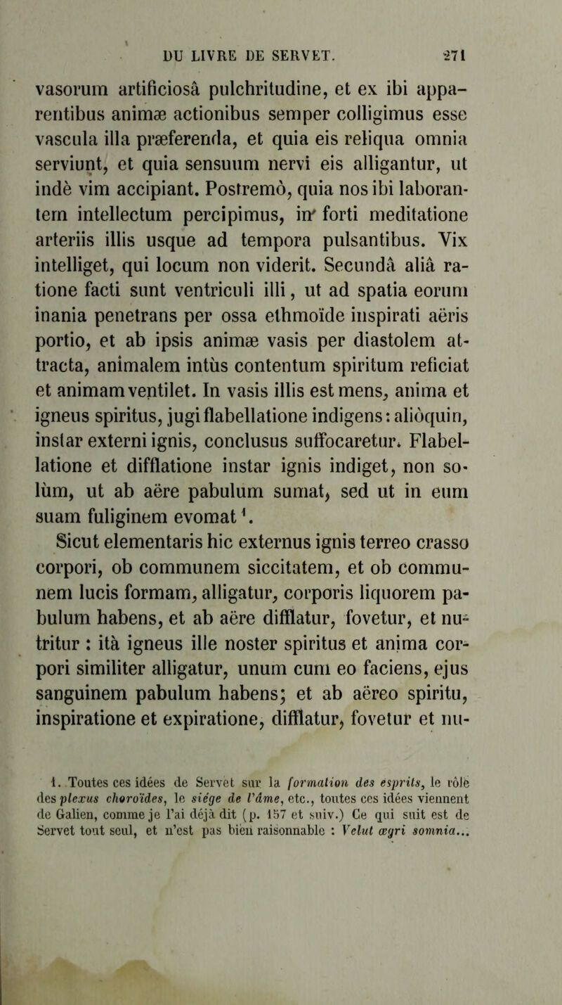 vasorum artificiosâ pulchritudine, et ex ibi appa- rentibus animæ actionibus semper colligimus esse vascula ilia præferenda, et quia eis reliqua omnia serviunt, et quia sensuimi nervi eis alligantur, ut indè vim accipiant. Postremô, quia nos ibi laboran- tern intellectum percipimus, in forti meditatione arteriis illis usque ad tempora pulsantibus. Yix intelliget, qui locum non viderit. Secundâ aliâ ra- tione facti sunt ventriculi illi, ut ad spatia eorum inania penetrans per ossa elhraoïde inspirât! aëris portio, et ab ipsis animæ vasis per diastolem at- tracta, animalem intùs contentum spiritum reficiat et animamventilet. In vasis illis est mens, anima et igneus spiritus, jugiflabellatione indigens: alioquin, instar externi ignis, conclusus suffbcaretur* Flabel- latione et difflatione instar ignis indiget, non so- lùm, ut ab aëre pabulum sumat, sed ut in eum suam fuliginem evomat*. Sicut elementaris hic externus ignis terreo crasso corpori, ob communem siccitatem, et ob commu- nem lucis formam, alligatur, corporis liquorem pa- bulum habens, et ab aëre difflatur, fovetur, et nu- tritur : ità igneus ille noster spiritus et anima cor- pori similiter alligatur, unum cuni eo faciens, ejus sanguinem pabulum habens; et ab aëreo spiritu, inspiratione et expiratione, difflatur, fovetur et nu- 1. Toutes ces idées de Servet sur la formation des esprits, le rôlè des plexus choroïdes, le siège de l'âme, etc., toutes ces idées viennent de Galien, comme je l’ai déjà dit (p. 157 et sniv.) Ce qui suit est de Servet tout seul, et u’est pas biëxi raisonnable : Velut œgri somnia...