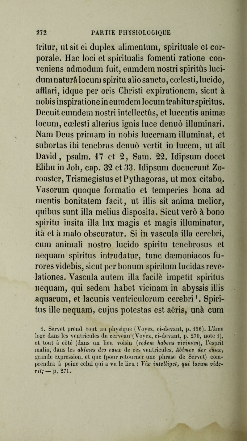 tritur, ut sit ci duplex alimentum, spirituale et cor- porale. Hac loci et spiritualis fomenti ratione con- veniens admodum fuit, eumdem nostri spiritûs luci- dum naturâ locuni spiritu alio sancto, cœlesti, lucido, afflari, idque per oris Chrisli expirationem, sicut à nobisinspiralione in eumdem locumtrabitur spiritûs. Decuit eumdem nostri intellectûs, et lucentis animæ locum, cœlesti alterius ignis luce denuô illuminari. Nam Deus primam in nobis lucernam illuminât, et subortas ibi tenebras denuô vertit in lucem, ut ait David, psalm. 17 et 2, Sam. 22. ïdipsum docet Elihu in Job, cap. 32 et 33. ïdipsum docuerunt Zo- roaster, Trismegistus etPythagoras, ut mox citabq. Vasorum quoque formatio et temperies bona ad mentis bonitatem facit, ut illis sit anima melior, quibus sunt ilia melius disposita. Sicut verô à bono spiritu insita ilia lux magis et magis illuminatur, ità et à malo obscuratur. Si in vascula ilia cerebri, cum animali nostro lucido spiritu tenebrosus et nequam spiritûs intrudatur, tune dæmoniacos fu- rores videbis, sicut per bonum spiritum lucidasreve- lationes. Vascula autem ilia facilè impetit spiritûs nequam, qui sedem habet vicinam in abyssis illis aquarum, et lacunis ventriculorum cerebri *. Spiri- tus ille nequam, cujus potestas est aëris, unà cum 1. Servet prend tout au physique (Voyez, ci-devant, p. 156). L’âme loge dans les ventricules du cerveau (Voyez, ci-devant, p. 270, note 1), et tout à côté (dans un lieu voisin (sedem habens vicinam), l'esprit malin, dans les abîmes des eaux de ces ventricules. Abîmes des eaux, grande expression, et que (pour retourner une phrase de Servet) com- prendra à peine celui qui a vu le lieu : Vix intelliget, qui locum vide- rit; — p. 271.