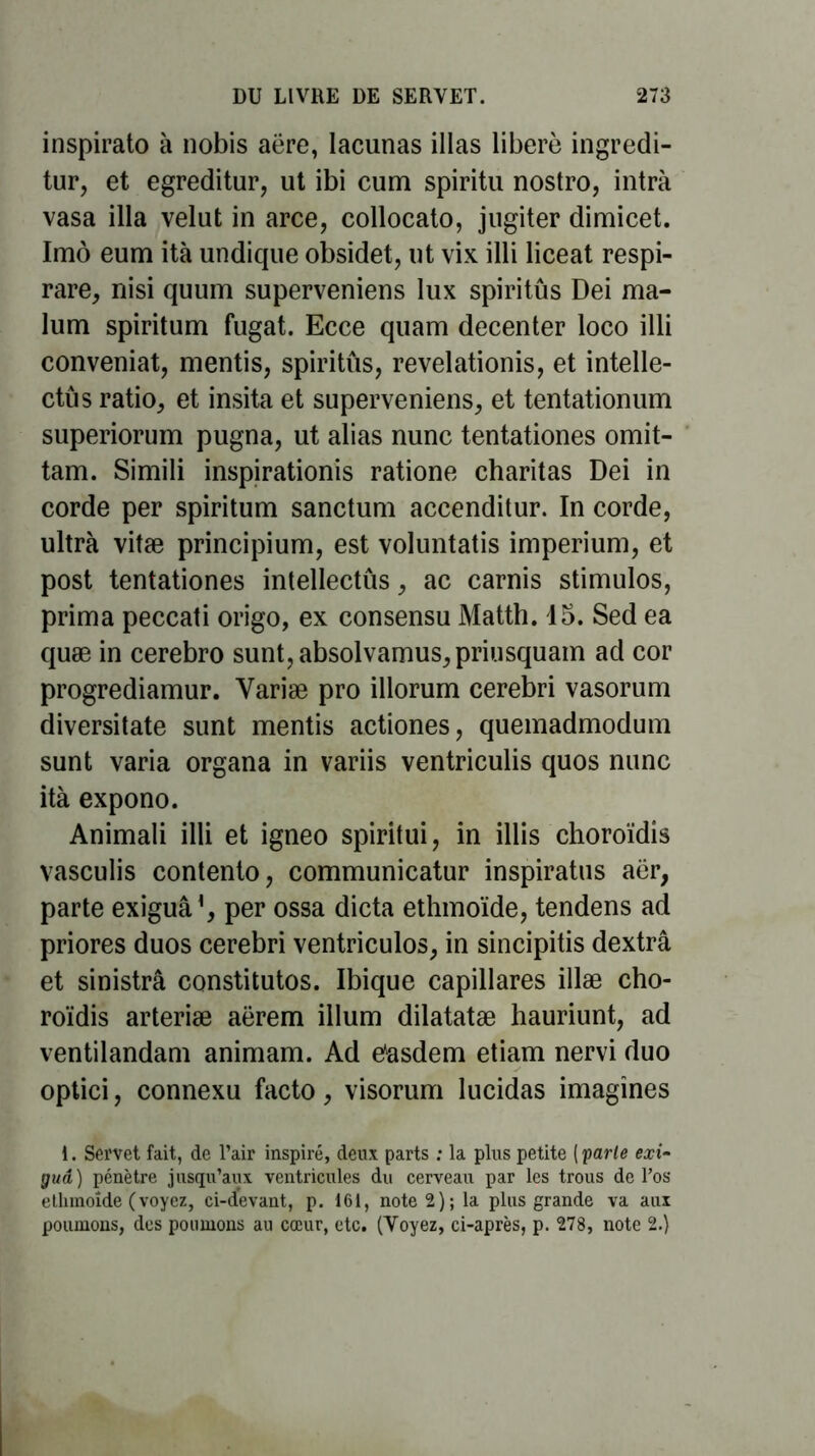 inspirato à nobis aëre, lacunas illas libéré ingredi- tur, et egreditur, ut ibi cum spiritu nostro, intrà vasa ilia velut in arce, collocato, jugiter dimicet. Imô eum ità undique obsidet, ut vix illi liceat respi- rare, nisi quum superveniens lux spiritûs Dei ma- lum spiritum fugat. Ecce quam decenter loco illi conveniat, mentis, spiritûs, revelationis, et intelle- ctûs ratio, et insita et superveniens, et tentationum superiorum pugna, ut alias nunc tentationes omit- tam. Simili inspirations ratione charitas Dei in corde per spiritum sanctum accenditur. In corde, ultra vitæ principium, est voluntatis imperium, et post tentationes intellectûs, ac carnis stimulos, prima peccati origo, ex consensu Matth. 15. Sed ea quæ in cerebro sunt,absolvamus,priusquam ad cor progrediamur. Yariæ pro illorum cerebri vasorum diversitate sunt mentis actiones, quemadmodum sunt varia organa in variis ventriculis quos nunc ità expono. Animali illi et igneo spiritui, in illis choroïdis vasculis contento, communicatur inspiratus aër, parte exiguâ1, per ossa dicta ethmoïde, tendens ad priores duos cerebri ventriculos, in sincipitis dextrâ et sinistrâ constitutos. Ibique capillares illæ cho- roïdis arteriæ aërem ilium dilatatæ hauriunt, ad ventilandam animam. Ad ëasdem etiam nervi duo optici, connexu facto, visorum lucidas imagines i. Servet fait, de l’air inspiré, deux parts : la plus petite ( parte exi- guâ) pénètre jusqu’aux ventricules du cerveau par les trous de l’os ethmoîde (voyez, ci-devant, p. 161, note 2); la plus grande va aux poumons, des poumons au cœur, etc. (Voyez, ci-après, p. 278, note 2.)