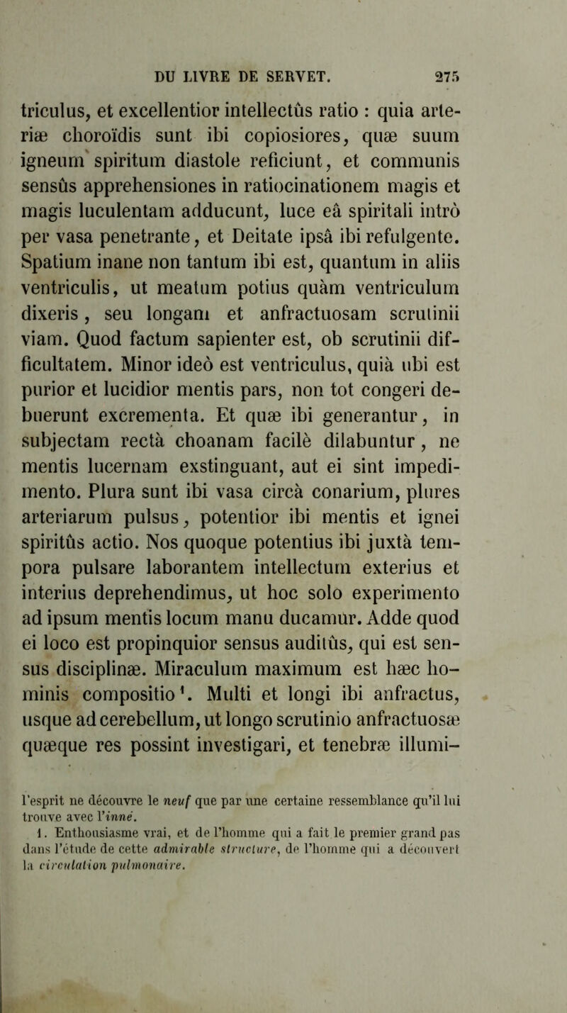 triculus, et excellentior intellectûs ratio : quia arte- riæ choroïdis sunt ibi copiosiores, quæ suum igneurn spiritum diastole reficiunt, et communis sensûs apprehensiones in ratiocinationem magis et magis luculentam adducunt, luce eâ spiritali intro per vasa pénétrante, et Deitate ipsâ ibi refulgente. Spatium inane non tantum ibi est, quantum in aliis ventriculis, ut meatum potius quàm ventriculum dixeris, seu longam et anfractuosam scrutinii viam. Quod factum sapienter est, ob scrutinii dif- ficultatem. Minor ideô est ventriculus, quià ubi est purior et lucidior mentis pars, non tôt congeri de- buerunt excrementa. Et quæ ibi generantur, in subjectam recta choanam facilè dilabuntur, ne mentis lucernam exstinguant, aut ei sint impedi- mento. Plura sunt ibi vasa circà conarium, plures arteriarum pulsus, potentior ibi mentis et ignei spiritûs actio. Nos quoque potentius ibi juxtà tem- pora pulsare laborantem intellectum exterius et interius deprehendimus, ut hoc solo experimento ad ipsum mentis locum manu ducamur. Adde quod ei loco est propinquior sensus auditûs, qui est sen- sus disciplinæ. Miraculum maximum est hæc lio- minis compositio*. Multi et longi ibi anfractus, usque ad cerebeilum, ut longo scrutinio anfractuosæ quæque res possint investigari, et tenebræ illumi- l'esprit ne découvre le neuf que par une certaine ressemblance qu’il lui trouve avec l’inné. Enthousiasme vrai, et de l’homme qui a fait le premier grand pas dans l’étude de cette admirable structure, de l’homme qui a découvert la circulation pulmonaire.