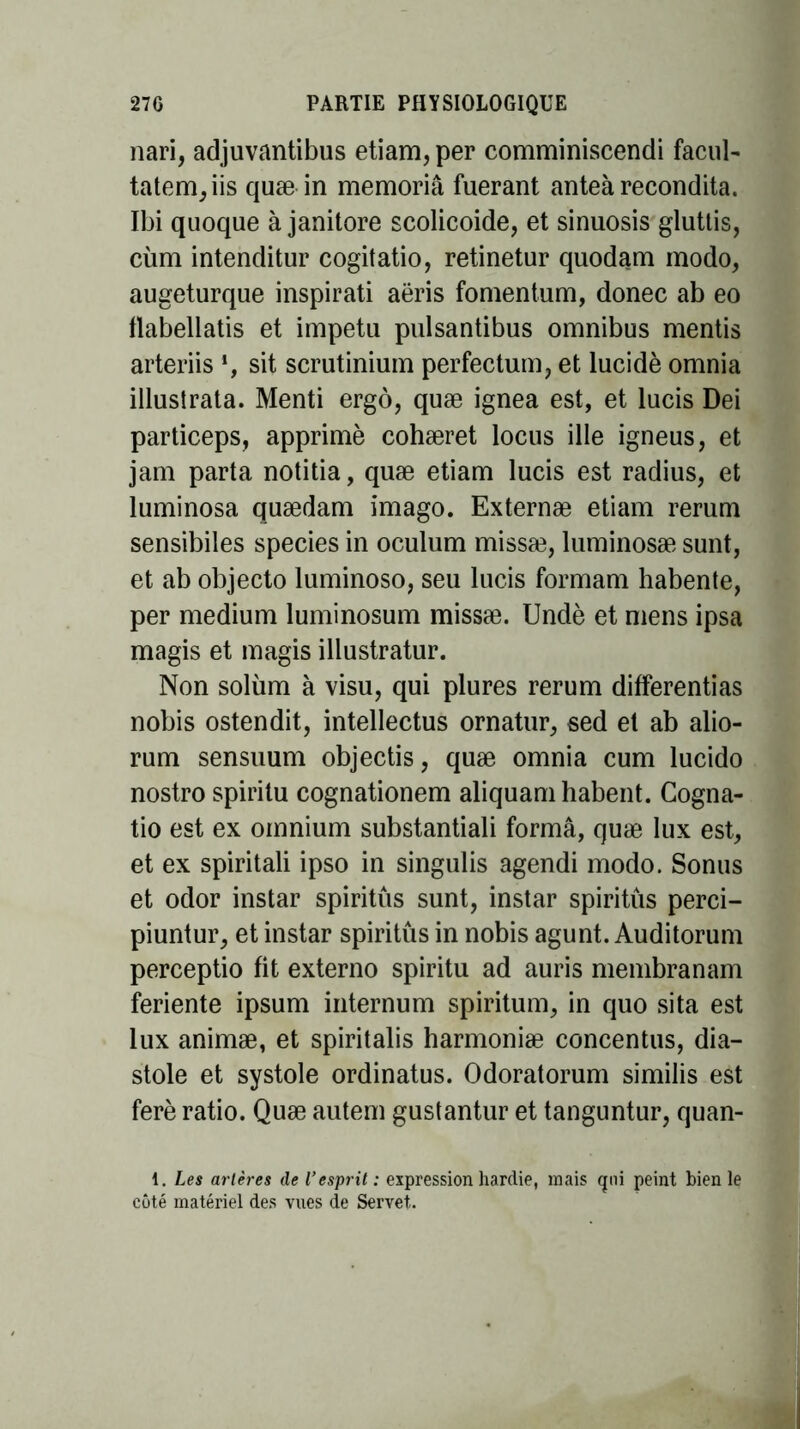 nari, adjuvantibus etiam, per comminiscendi facul- tatem,iis quæ in memoriâ fuerant anteà recondita. Ibi quoque à janitore scolicoide, et sinuosis gluttis, cùm intenditur cogitatio, retinetur quodam modo, augeturque inspirati aëris fomentum, donec ab eo flabellatis et impetu pulsantibus omnibus mentis arteriis *, sit scrutinium perfectum, et lucide omnia illuslrata. Menti ergô, quæ ignea est, et lucis Dei particeps, apprimè cohæret locus ille igneus, et jam parta notitia, quæ etiam lucis est radius, et luminosa quædam imago. Externæ etiam rerum sensibiles species in oculum missæ, luminosæ sunt, et ab objecto luminoso, seu lucis formam habente, per medium luminosum missæ. Undè et mens ipsa magis et magis illustratur. Non soliim à visu, qui plures rerum différentes nobis ostendit, intellectus ornatur, sed et ab alio- rum sensuum objectis, quæ omnia cum lucido nostro spiritu cognationem aliquamhabent. Cogna- tio est ex omnium substantiali formâ, quæ lux est, et ex spiritali ipso in singulis agendi modo. Sonus et odor instar spiritus sunt, instar spiritûs perci- piuntur, et instar spiritûs in nobis agunt. Auditorum perceptio fit externo spiritu ad auris membranam feriente ipsum internum spiritum, in quo sita est lux animæ, et spiritalis harmoniæ concentus, dia- stole et systole ordinatus. Odoratorum similis est ferè ratio. Quæ autem gustantur et tanguntur, quan- 1. Les artères de l'esprit: expression hardie, mais <jni peint bien le côté matériel des vues de Servet.