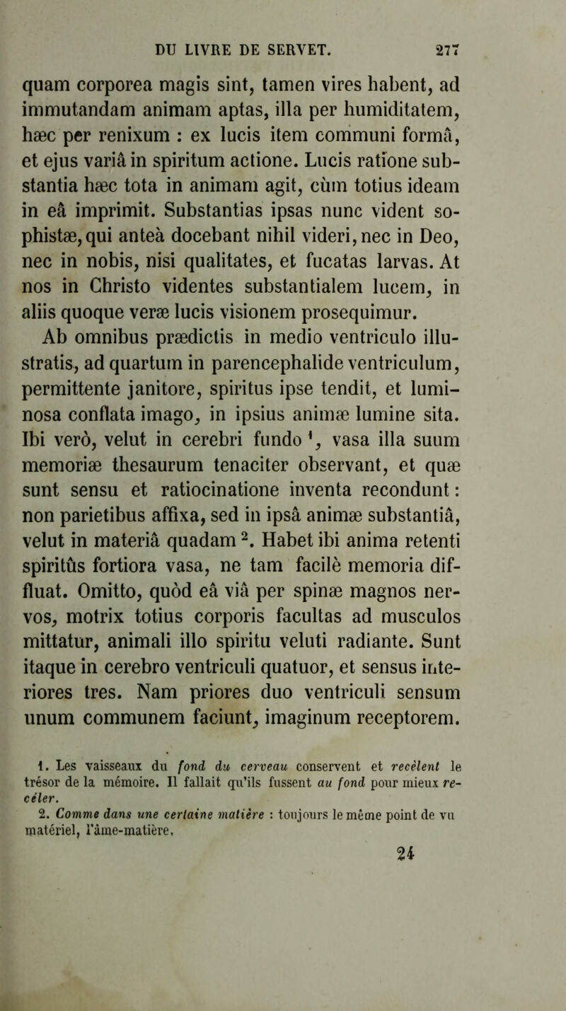 quam corporea magis sint, tamen vires habent, ad immutandam animam aptas, ilia per humiditatem, hæc per renixum : ex lucis item communi forma, et ejus variâin spiritum actione. Lucis ratîone sub- stantia hæc tota in animam agit, eùm totius ideam in eâ imprimit. Substantias ipsas nunc vident so- phistæ,qui anteà docebant nihil videri,nec in Deo, nec in nobis, nisi qualitates, et fucatas larvas. At nos in Christo videntes substantialem lueem, in aliis quoque veræ lucis visionem prosequimur. Ab omnibus prædictis in medio ventriculo illu- strais, ad quartum in parencephalide ventriculum, permittente janitore, spiritus ipse tendit, et lumi- nosa conflata imago, in ipsius animæ lumine sita. Ibi verô, velut in cerebri fundo vasa ilia suum memoriæ thesaurum tenaciter observant, et quæ sunt sensu et ratiocinatione inventa recondunt : non parietibus affixa, sed in ipsâ animæ substantiâ, velut in materiâ quadam2. Habet ibi anima retenti spiritûs fortiora vasa, ne tam facilè memoria dif- fïuat. Omitto, quôd eâ via per spinæ magnos ner- vos, motrix totius corporis facultas ad musculos mittatur, animali illo spiritu veluti radiante. Sunt itaque in cerebro ventriculi quatuor, et sensus inte- riores très. Nam priores duo ventriculi sensum unum communem faciunt, imaginum receptorem. Les vaisseaux du fond du cerveau conservent et recèlent le trésor de la mémoire. Il fallait qu’ils fussent au fond pour mieux re- celer. 2. Comme dans une certaine matière : toujours le même point de vu matériel, râme-matière, 24