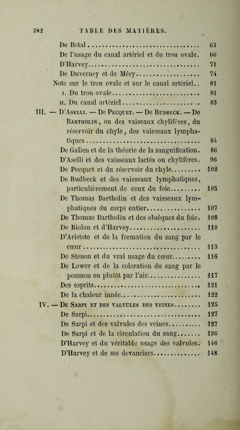 De Botal 63 De l’usage du canal artériel et du trou ovale. 66 D’Harvey , 71 De Duverney et de Méry. 74 Note sur le trou ovale et sur le canal artériel.. 81 i. Du trou ovale 81 ii. Du canal artériel 83 III. — D’Aselli. — De Pecquet. — De Rudbeck. — De Bartholin , ou des vaiseaux chylifères, du réservoir du chyle, des vaisseaux lympha- tiques 84 De Galien et de la théorie de la sanguification. 86 D’Aselli et des vaisseaux lactés ou chylifères. 96 De Pecquet et du réservoir du chyle 102 De Rudbeck et des vaisseaux lymphatiques, particulièrement de ceux du foie 105 De Thomas Bartholin et des vaisseaux lym- phatiques du corps entier 107 De Thomas Bartholin et des obsèques du foie. 108 De Riolan et d’Harvey 110 D’Aristote et de la formation du sang par le cœur 113 De Stenon et du vrai usage du cœur 116 De Lower et de la coloration du sang par le poumon ou plutôt par l’air 117 Des esprits 121 De la chaleur innée 122 IV. — De Sarpi et des valvules des veines 125 De Sarpi 127 De Sarpi et des valvules des veines 127 De Sarpi et de la circulation du sang 136 D’Harvey et du véritable usage des valvules. 146 D’Harvey et de ses devanciers 148