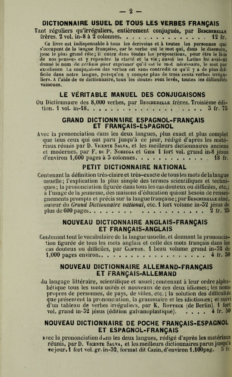 DICTIONNAIRE USUEL DE TOUS LES VERBES FRANÇAIS Tant réguliers qu’irréguliers, entièrement conjugués, par Bescherelle frères. 2 vol. in-8 à 2 colonnes 12 fr. Ce livre est indispensable à tous les écrivains et à toutes les personnes qui s’occupent de la langue française., car le verbe est le mot qui, dans le discours, joue le plus grand rôle; il entre dans toutes les propositions, pour être le lion de nos pensees et y répandre la clarté et la vie ; aussi les Latins Ini avaient donné le nom de verbutn pour exprimer qu’il est le mut nécessaire, le mol par excellence La conjugaison des verbes est sans contredit ce qu’il y a de plus dif- ficile dans notre langue, puisqu’on y compte plus de trois cents verbes irrégu- liers. A l’aide de ce dictionnaire, tous les doutes sont levés, toutes les difficultés vaincues. LE VÉRITABLE MANUEL DES CONJUGAISONS Ou Dictionnaire des 8,000 verbes, par Bescherelle frères. Troisième édi- tion. 1 vol. in-18 5 fr. 75 GRAND DICTIONNAIRE ESPAGNOL-FRANÇAIS ET FRANÇAIS-ESPAGNOL Avec la prononciation dans les deux langues, plus exact et plus complet que tous ceux qui ont paru jusqu’à ce jour, rédigé d’après les maté- riaux réunis par D. Vicente Salva, et les meilleurs dictionnaires anciens et modernes, par F. de P. Noriega et Gum 1 fort vol. grand in-8 jésus d’environ 1,600 pages à 5 colonnes 18 fr. PETIT DICTIONNAIRE NATIONAL Contenant la définition très-claire et très-exacte de tous les mots delalangue usuelle; l’explication la plus simple des termes scientifiques et techni- ques ; la prononciation figurée dans tous les cas douteux ou difficiles, etc.; à l’usage de la jeunesse, des maisons d’éducation qui ont besoin de rensei- gnements prompts et précis sur la langue française; par Bescherelle aîné, auteur du Grand Dictionnaire national, etc. 1 tort volume in-52 jésus de plus de 600 pages 2 fr. 25 NOUVEAU DICTIONNAIRE ANGLAIS-FRANÇAIS ET FRANÇAIS-ANGLAIS Contenant tout le vocabulaire de la langue usuelle, et donnant la prononcia- tion figurée de tous les mots anglais et celle des mots français dans les cas douteux ou difficiles, par Clifton. 1 beau volume grand in-52 de 1,000 pages environ 4 fr. 50 NOUVEAU DICTIONNAIRE ALLEMAND-FRANÇAIS ET FRANÇAIS-ALLEMAND du langage littéraire, scientifique et usuel ; contenant à leur ordre alpha- bétique tous les mots usités et nouveaux de ces deux idiomes; les noms propres de personnes, de pays, de villes, etc. ; la solution des difficultés que présentent la prononciation, la grammaire et les idiotismes; et suivi d’un tableau de verbes irréguliers, par K. Rotteck (de Berlin). 1 fort vol. grand in-52 jésus (édition galvanoplastique) 4 fr. 5Ü NOUVEAU DICTIONNAIRE DE POCHE FRANÇAIS-ESPAGNOL ET ESPAGNOL-FRANÇAIS avec la prononciation dans les deux langues, rédigé d’après les matériau* réunis, parD. Vicente Salva, et les meilleurs dictionnaires parus jusqu’à •ee jour* 1 fort vol. gr. in-52, format dit Cazin, d’environ 1,100pag. 5 fr