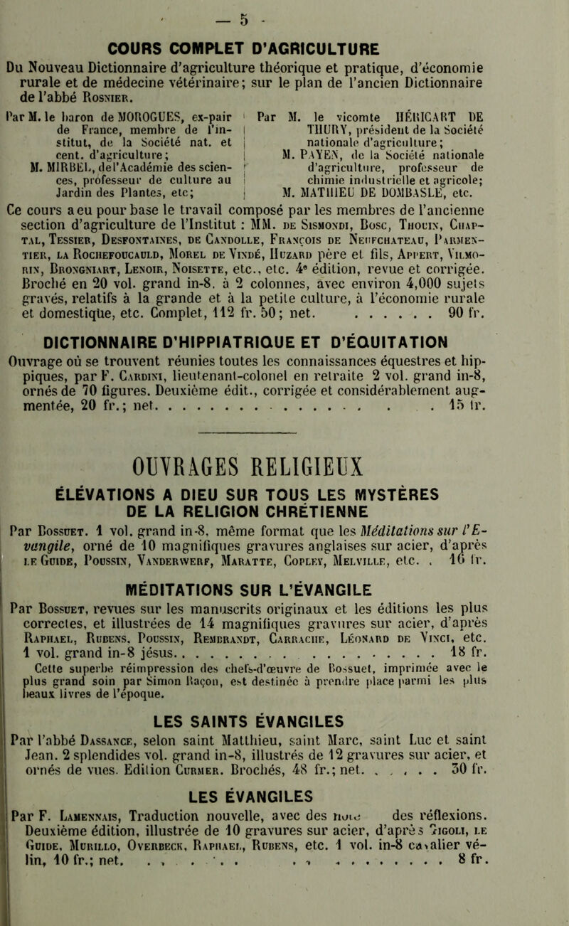 COURS COMPLET D’AGRICULTURE Du Nouveau Dictionnaire d’agriculture théorique et pratique, d’économie rurale et de médecine vétérinaire; sur le plan de l’ancien Dictionnaire de l’abbé Rosnier. Par M. le baron de MOROGUES, ex-pair de France, membre de l’in- stitut, de la Société nat. et cent, d’agriculture; M. M1RBEL, del’Académie des scien- ces, professeur de culture au Jardin des Plantes, etc; Par M. le vicomte 1ÏÉRICART DE T11URY, président de la Société nationale d’agriculture; M. PaYEN, de la Société nationale d’agriculture, professeur de chimie industrielle et agricole; M. MATHIEU DE DOMBASLE, etc. Ce cours a eu pour base le travail composé par les membres de l’ancienne section d’agriculture de l’Institut : MM. de Sismondi, Bosc, Thouin, Ciiap- tal, Tessier, Desfontaines, de Candolle, François de Neufchateau, Parmen- tier, la Rochefoucauld, Morel de Vixdé, IIuzard père et fils, Appert, Vilmo- rin, Brongniart, Lenoir, Noisette, etc., etc. 4e édition, revue et corrigée. Broché en 20 vol. grand in-8. à 2 colonnes, avec environ 4,000 sujels gravés, relatifs à la grande et à la petite culture, à l’économie rurale et domestique, etc. Complet, 112 fr. 50; net. 90 fr. DICTIONNAIRE D'HIPPIATRIQUE ET D’ÉQUITATION Ouvrage où se trouvent réunies toutes les connaissances équestres et hip- piques, par F. Cardini, lieutenant-colonel en retraite 2 vol. grand in-8, ornés de 70 figures. Deuxième édit., corrigée et considérablement aug- mentée, 20 fr. ; net . 15 tr. OUVRAGES RELIGIEUX ÉLÉVATIONS A DIEU SUR TOUS LES MYSTÈRES DE LA RELIGION CHRÉTIENNE Par Bossuet. 1 vol. grand in-8, même format que les Méditations sur t'E- vangile, orné de 10 magnifiques gravures anglaises sur acier, d’après i.e Guide, Poussin, Vanderaverf, Maratte, Coplev, Melville, etc. . 16 lr. MÉDITATIONS SUR L’ÉVANGILE Par Bossuet, revues sur les manuscrits originaux et les éditions les plus correctes, et illustrées de 14 magnifiques gravures sur acier, d’après Raphaël, Rubens. Poussin, Rembrandt, Carrache, Léonard de Vinci, etc. 1 vol. grand in-8 jésus 18 fr. Cette superbe réimpression des chefs-d’œuvre de Bossuet, imprimée avec le plus grand soin par Simon Baçon, est destinée à prendre place parmi les plus beaux livres de l’époque. LES SAINTS ÉVANGILES i| Par l’abbé Dassance, selon saint Matthieu, saint Marc, saint Luc et saint Jean. 2 splendides vol. grand in-8, illustrés de 12 gravures sur acier, et ornés de vues. Edition Curmer. Brochés, 48 fr.; net 30 fr. LES ÉVANGILES i Par F. Lamennais, Traduction nouvelle, avec des nuu; des réflexions. Deuxième édition, illustrée de 10 gravures sur acier, d’après 'ïigoli, le i Guide, Murillo, Overbeck, Raphaël, Rubens, etc. 1 vol. in-8 ca>alier vé- lin* 10 fr.; net. 8 fr.