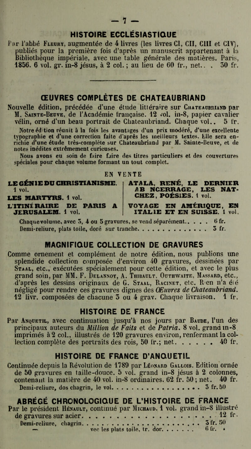 HISTOIRE ECCLÉSIASTIQUE Par l'abbé Fleury, augmentée de 4 livres (les livres CI, Cil, CI1I et CIV), publiés pour la première fois d’après un manuscrit appartenant à la Bibliothèque impériale, avec une table générale des matières. Paris, 1856. 6 vol. gr. in-8 jésus, à 2 col. ; au lieu de 60 fr., net.. . 30 fr. ŒUVRES COMPLÈTES DE CHATEAUBRIAND Nouvelle édition, précédée d’une étude littéraire sur Chateaubriand par M. Sainte-Beuve, de l’Académie française. 12 vol. in-8, papier cavalier vélin, orné d’un beau portrait de Chateaubriand. Chaque vol.. 5 fr. Notre édition réunit à la fois les avantages d’un prix modéré, d’une excellente typographie et d’une correction faite d’après les meilleurs textes. Elle sera en- richie d’une étude très-complète sur Chateaubriand par M. Sainte-Beuve, et de notes inédites extrêmement curieuses. Nous avons eu soin de faire faire des titres particuliers et des couvertures spéciales pour chaque volume formant un tout complet. EN VENTE LE GÉNIE DU CHRISTIANISME. 1 vol. LES MARTYRS. 1 vol. LTTINÉ RAIRE DE PARIS A JERUSALEM. 1 vol. ATA LA, RENÉ, LE DERNIER AB NCERRAGE, LES NAT- CHEZ, POÉSIES. 1 vol. VOYAGE EN AMÉRIQUE, EN ITALIE ET EN SUISSE. 1 vol. Chaqnevolurne, avec 3, 4 ou 5 gravures, se vend séparément Ü fr. Demi-reliure, plats toile, doré sur tranche 3 fr. MAGNIFIQUE COLLECTION DE GRAVURES Comme ornement et complément de notre édition, nous publions une splendide collection composée d’environ 40 gravures, dessinées par Staal, etc., exécutées spécialement pour cette édition, et avec le plus grand soin, par MM. F. Delannoy, A. Thibault, Outhwaite, Massard, etc., d’après les dessins originaux de G. Staal, Racinet, etc. R en n’a élé négligé pour rendre ces gravures dignes des Œuvres de Chateaubriand. 12 livr. composées de chacune 3 ou 4 grav. Chaque livraison. 1 fr. HISTOIRE DE FRANCE Par Anquetil, avec continuation jusqu’à nos jours par Baude, l’un des principaux auteurs du Million de Faits et de Patria. 8 vol. grand m-8 imprimés à 2 col., illustrés de 120 gravures environ, renfermant la col- lection complète des portraits des rois, 50 fr.; net 40 fr. HISTOIRE DE FRANCE D’ANQUETIL Continuée depuis la Révolution de 1789 par Léonard Gallois. Edition ornée de 50 gravures en taille-douce. 5 vol. grand in-8 jésus à 2 colonnes, contenant la matière de 40 vol. in-8 ordinaires. 62 fr. 50; net. 40 fr. Demi-reliure, dos chagrin, le vol . 3 fr. 50 ABRÉGÉ CHRONOLOGIQUE DE L’HISTOIRE DE FRANCE Par le président Renault, continué par Michaud. 1 vol. grand in-8 illustré de gravures sur acier 12 fr. Demi-reliure, chagrin 3fr. 50 — vee les plats toile, tr. dor 6 h*. •