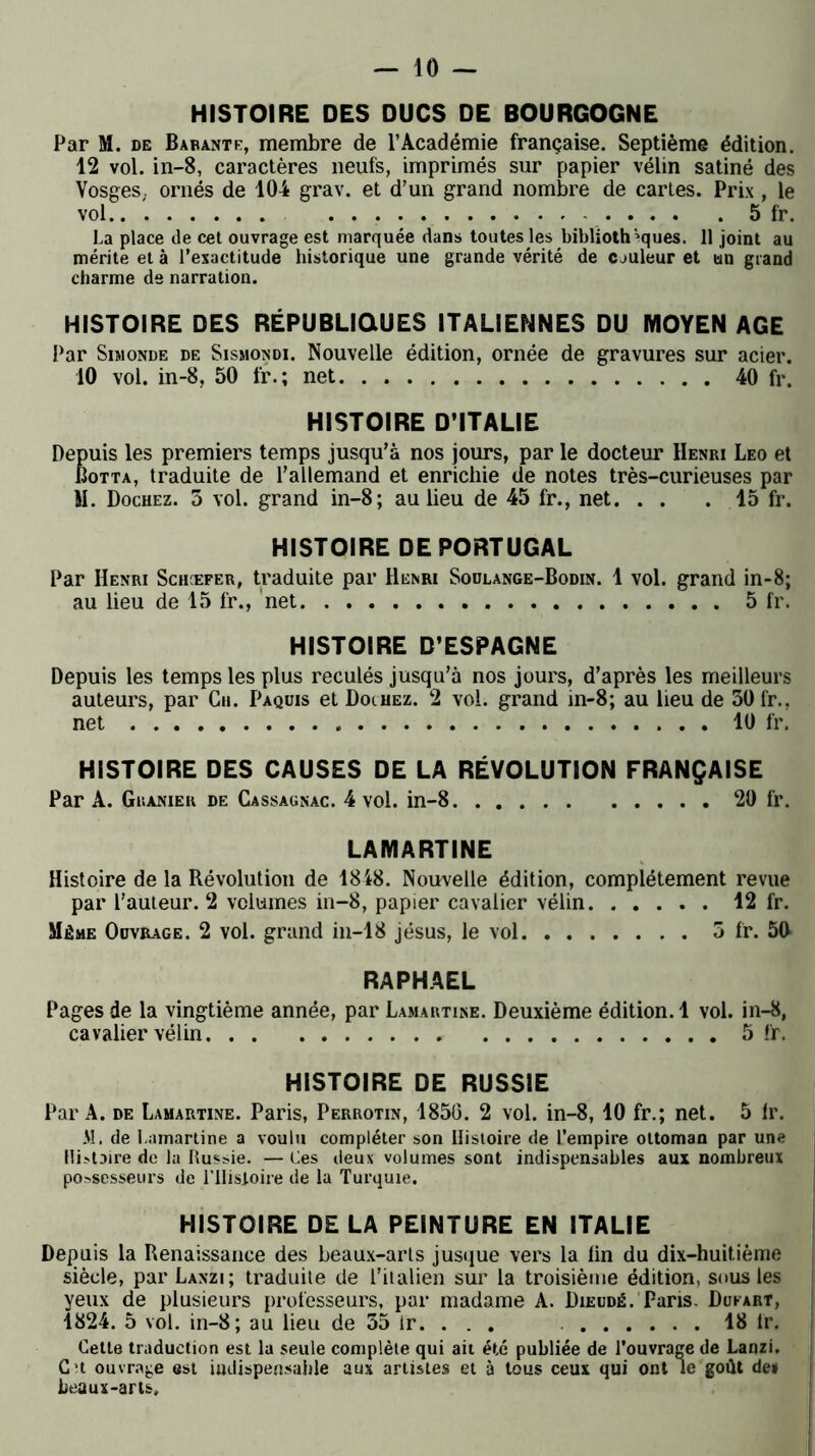 HISTOIRE DES DUCS DE BOURGOGNE Par M. de Basante, membre de l’Académie française. Septième édition. 12 vol. in-8, caractères neufs, imprimés sur papier vélin satiné des Vosges, ornés de 104 grav. et d’un grand nombre de cartes. Prix , le vol 5 fr. La place de cet ouvrage est marquée dans toutes les bibliothèques. 11 joint au mérite et à l’exactitude historique une grande vérité de cauleur et tin grand charme de narration. HISTOIRE DES RÉPUBLIQUES ITALIENNES DU MOYEN AGE Par Simonde de Sismondi. Nouvelle édition, ornée de gravures sur acier. 10 vol. in-8, 50 fr.; net 40 fr. HISTOIRE D’ITALIE Depuis les premiers temps jusqu’à nos jours, par le docteur Henri Léo et Botta, traduite de l’allemand et enrichie de notes très-curieuses par M. Dochez. 5 vol. grand in-8; au lieu de 45 fr., net. . . .15 fr. HISTOIRE DE PORTUGAL Par Henri Schæfer, traduite par Henri Sodlange-Bodin. 1 vol. grand in-8; au lieu de 15 fr., net 5 fr. HISTOIRE D’ESPAGNE Depuis les temps les plus reculés jusqu’à nos jours, d’après les meilleurs auteurs, par Cn. Paquis et Douiez. 2 vol. grand in-8; au lieu de 30 fr., net 10 fr. HISTOIRE DES CAUSES DE LA RÉVOLUTION FRANÇAISE Par A. Ghanieu de Cassagnac. 4 vol. in-8 20 fr. LAMARTINE Histoire de la Révolution de 1848. Nouvelle édition, complètement revue par l’auteur. 2 volumes in-8, papier cavalier vélin 12 fr. Même Ouvrage. 2 vol. grand in-18 jésus, le vol 5 fr. 50 RAPHAËL Pages de la vingtième année, par Lamartine. Deuxième édition. 1 vol. in-8, cavalier vélin 5 fr. HISTOIRE DE RUSSIE Par A. de Lamartine. Paris, Perrotin, 1850. 2 vol. in-8, 10 fr.; net. 5 Ir. M. de Lamartine a voulu compléter son Histoire de l’empire ottoman par une Histoire de la Russie. — Ces deux volumes sont indispensables aux nombreux possesseurs de l’IIisloire de la Turquie. HISTOIRE DE LA PEINTURE EN ITALIE Depuis la Renaissance des beaux-arts jusque vers la lin du dix-huitième siècle, par Laxzi; traduite de l’italien sur la troisième édition, sous les yeux de plusieurs professeurs, par madame A. Dieudé. Paris. Dukart, 1824. 5 vol. in-8; au lieu de 55 tr. . . . 18 fr. Cette traduction est la seule complète qui ait été publiée de l'ouvrage de Lanzi. C‘t ouvrage est indispensable aux artistes et à tous ceux qui ont le goût de» beaux-arts.