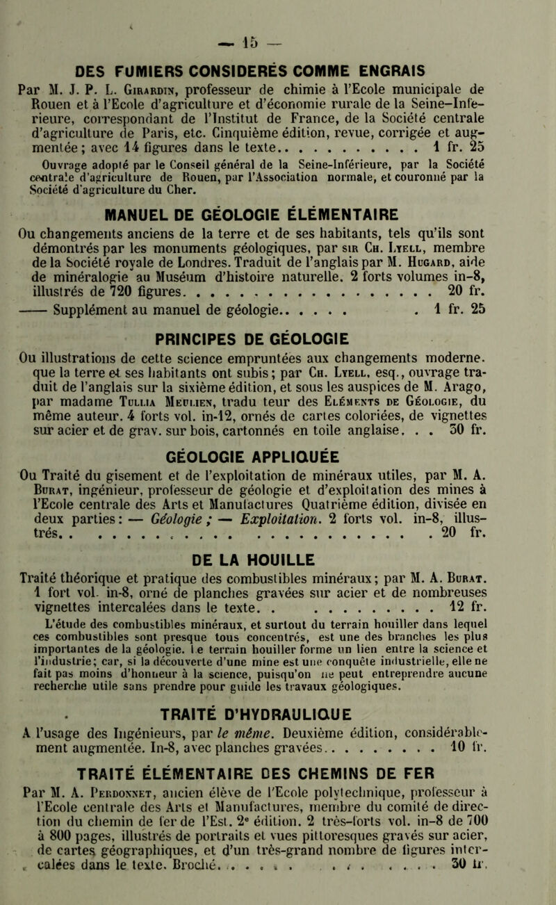 DES FUMIERS CONSIDÉRÉS COMME ENGRAIS Par M. J. P. L. Girardin, professeur de chimie à l’Ecole municipale de Rouen et à l’Ecole d’agriculture et d’économie rurale de la Seine-Infe- rieure, correspondant de l’Institut de France, de la Société centrale d’agriculture de Paris, etc. Cinquième édition, revue, corrigée et aug- mentée; avec 14 figures dans le texte 1 fr. 25 Ouvrage adopté par le Conseil général de la Seine-Inférieure, par la Société centrale d’agriculture de Rouen, par l’Association normale, et couronné par la Société d’agriculture du Cher. MANUEL DE GÉOLOGIE ÉLÉMENTAIRE Ou changements anciens de la terre et de ses habitants, tels qu’ils sont démontrés par les monuments géologiques, par sir Ch. Lyell, membre de la Société royale de Londres. Traduit de l’anglais par M. Hugard, aide de minéralogie au Muséum d’histoire naturelle. 2 forts volumes in-8, illustrés de 720 figures 20 fr. Supplément au manuel de géologie . 1 fr. 25 PRINCIPES DE GÉOLOGIE Ou illustrations de cette science empruntées aux changements moderne, que la terre e-t ses habitants ont subis; par Ch. Lyell, esq., ouvrage tra- duit de l’anglais sur la sixième édition, et sous les auspices de M. Arago, par madame Tullia Med lien, tradu leur des Eléments de Géologie, du même auteur. 4 forts vol. in-12, ornés de cartes coloriées, de vignettes sur acier et de grav. sur bois, cartonnés en toile anglaise, . . 50 fr. GÉOLOGIE APPLIQUÉE Ou Traité du gisement et de l’exploitation de minéraux utiles, par M. A. Buuat, ingénieur, professeur de géologie et d’exploitation des mines à l’Ecole centrale des Arts et Manufactures Quatrième édition, divisée en deux parties : — Géologie ; — Exploitation. 2 forts vol. in-8, illus- trés « 20 fr. DE LA HOUILLE Traité théorique et pratique des combustibles minéraux; par M. A. Bürat. 1 fort vol. in-8, orné de planches gravées sur acier et de nombreuses vignettes intercalées dans le texte. . 12 fr. L’étude des combustibles minéraux, et surtout du terrain houiller dans lequel ces combustibles sont presque tous concentrés, est une des branches les plus importantes de la géologie, l e terrain houiller forme un lien entre la science et l’industrie; car, si la découverte d’une mine est une conquête industrielle, elle ne fait pas moins d’honneur à la science, puisqu’on ne peut entreprendre aucune recherche utile sans prendre pour guide les travaux géologiques. TRAITÉ D’HYDRAULIQUE A l’usage des Ingénieurs, par le même. Deuxième édition, considérable- ment augmentée. In-8, avec planches gravées 10 fr. TRAITÉ ÉLÉMENTAIRE DES CHEMINS DE FER Par M. A. Perdonnet, ancien élève de l'Ecole polytechnique, professeur à l'Ecole centrale des Arts et Manufactures, membre du comité de direc- tion du chemin de fer de l’Est. 2e édition. 2 très-forts vol. in-8 de 700 à 800 pages, illustrés de portraits et vues pittoresques gravés sur acier, de cartes géographiques, et d’un très-grand nombre de figures inter- . calées dans le texte. Broché. . . . » . . 30 ir,