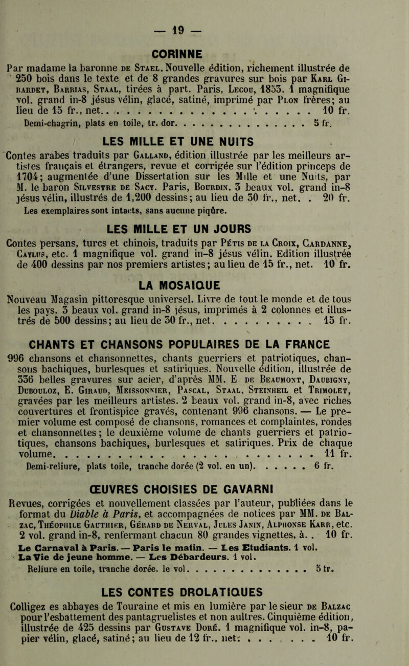 CORINNE Par madame la baronne de Staël. Nouvelle édition, richement illustrée de 250 bois dans le texte et de 8 grandes gravures sur bois par Karl Gi- rardet, Barrias, Staal, tirées à part. Paris, Lecou, 1853. 1 magnifique vol. grand in-8 jésus vélin, glacé, satiné, imprimé par Plon frères; au lieu de 15 fr., net • 10 fr. Demi-chagrin, plats en toile, tr. dor 5 fr. LES MILLE ET UNE NUITS Contes arabes traduits par Galland, édition illustrée par les meilleurs ar- tistes français et étrangers, revue et corrigée sur l'édition princeps de 1704; augmentée d'une Dissertation sur les Mille et une Nuits, par M. le baron Silvestre de Sacy. Paris, Bourdin. 3 beaux vol. grand in-8 jésus vélin, illustrés de 1,200 dessins; au lieu de 30 fr., net. . 20 fr. Les exemplaires sont intacts, sans aucune piqûre. LES MILLE ET UN JOURS Contes persans, turcs et chinois, traduits par Pétis de la Croix, Cardanne, Caylus, etc. 1 magnifique vol. grand in-8 jésus vélin. Edition illustrée de 400 dessins par nos premiers artistes ; au lieu de 15 fr., net. 10 fr. LA MOSAÏQUE Nouveau Magasin pittoresque universel. Livre de tout le monde et de tous les pays. 3 beaux vol. grand in-8 jésus, imprimés à 2 colonnes et illus- trés de 500 dessins; au lieu de 30 fr., net 15 fr. CHANTS ET CHANSONS POPULAIRES DE LA FRANCE 996 chansons et chansonnettes, chants guerriers et patriotiques, chan- sons bachiques, burlesques et satiriques. Nouvelle édition, illustrée de 336 belles gravures sur acier, d’après MM. E de Beaumont, Daubigny, Dübouloz, E. Giraud, Meissonmer, Pascal, Staal, Steiniieil et Trimolet, gravées par les meilleurs artistes. 2 beaux vol. grand in-8, avec riches couvertures et frontispice gravés, contenant 996 chansons. — Le pre- mier volume est composé de chansons, romances et complaintes, rondes et chansonnettes ; le deuxième volume de chants guerriers et patrio- tiques, chansons bachiques, burlesques et satiriques. Prix de chaque volume 11 fr. Demi-reliure, plats toile, tranche dorée (2 vol. en un) 6 fr. ŒUVRES CHOISIES DE GAVARNI Revues, corrigées et nouvellement classées par l’auteur, publiées dans le format du Diable à Paris, et accompagnées de notices par MM. de Bal- zac, Théophile Gauthier, Gérard de Nerval, Jules Janin, Alphonse Karr, etc. 2 vol. grand in-8, renfermant chacun 80 grandes vignettes, à. . 10 fr. Le Carnaval à Paris. — Paris le matin. — Les Etudiants. 1 vol. La Vie de jeune homme. — Les Débardeurs. 1 vol. Reliure en toile, tranche dorée, le vol 5tr. LES CONTES DROLATIQUES Colligez es abbayes de Touraine et mis en lumière par le sieur de Balzac pourl’esbattement despantagruelistes et non aultres. Cinquième édition, illustrée de 425 dessins par Gustave Doré. 1 magnifique vol. in-8, pa- pier vélin, glacé, satiné; au lieu de 12 fr., net: ...... 10 fr.