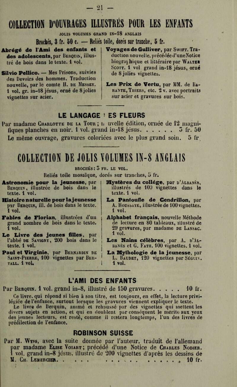 COLLECTION D’OUVRAGES ILLUSTRÉS POUR LES ENFANTS JOLIS VOLUMES GRAND IN-18 ANGLAIS Brochés. 3 fr. 50 c. — Reliés toile, dorés sur tranche, 5 fr. Abrégé de l'Ami des enfants et des adolescents, par Berquin, illus- tré de bois dans le texte. 1 vol. Silvio Pellico. — Mes Brisons, suivies des Devoirs des hommes. Traduction nouvelle, par le comte H. de Messey. 1 vol. gr. in-18 jcsus, orné de 8 jolies vignettes sur acier. Voyages de Gulliver, par Swift. Tra- duction nouvelle, précédée d’uneNotice biograj hique et littéraire par W'altei Scott. 1 vol grand in-18 jésus, orné de 8 jolies vignettes. Les Prix de Vertu, par MM. de Ba- rante, Thiers, etc. 2 v. avec portraits sur acier et gravures sur bois. LE LANGAGE ES FLEURS Par madame Charlotte de la Tour ; n uvelle édition, ornée de 12 magni- fiques planches en noir. 1 vol. grand in-18 jésus 3 fr. 50 Le même ouvrage, gravures coloriées avec le plus grand soin. 5 fr COLLECTION DE JOLIS brochés:? Reliés toile mosaïque, Astronomie pour la jeunesse, par Berquin, illustrée de bois dans le texte. 1 vol. Histoire naturelle pour la jeunesse par Berquin, ill. de bois dans le texte. 1 vol. Fables de Florian, illustrées d’un grand nombre de bois dans le texte. 1 vol. Le Livre des jeunes filles, par l’abbé de Savigny, 200 bois dans le texte. 1 vol. Paul et Virginie, par Bernardin de Saint-Pierre, 100 vignettes par Ber- tall. 1 vol. VOLUMES 1N-8 ANGLAIS > FR. LE VOL. dorés sur tranches, 5 fr. Mystères du collège, par d’Albanès, illustrés de 100 vignettes dans le texte. 1 vol. La Pantoufle de Cendrillon, par A. Moussaye, illustrée de 100 vignettes. 1 vol. Alphabet français, nouvelle Méthode de lecture en 80 tableaux, illustré de 20 gravures, par madame de Lansac. 1 vol. Les Nains célèbres, par A. d’Al- j banès et G. Fatii. 100 vignettes. 1 vol. , La Mythologie de la jeunesse, par 1 L. Baudet, 120 vignettes par Séguin. I 1 vol. L'AMI DES ENFANTS Par Berquin. 1 vol. grand in-8, illustré de 150 gravures 10 fr. Ce livre, qui répond si bien à son litre, est toujours, en effet, la lecture privi- légiée de l’enfance, surtout lorsque les gravures viennent expliquer le texte. Le livre de Berquin, animé et rehaussé par des vignettes qui mettent les divers sujets en action, et qui en doublent par conséquent le mérite aux yeux des jeunes lecteurs, est resté, comme il restera longtemps, l’un des livres de prédilection de l’enfance. ROBINSON SUISSE Par M. Wyss, avec la suite donnée par l’auteur, traduit de l’allemand far madame Elise Voiart; précédé d’une Notice de Charles Nodier. vol. grand in-8 jésus, illustré de 200 vignettes d’après les dessins de