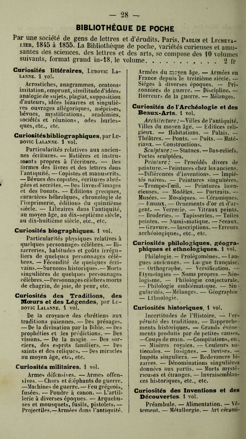 BIBLIOTHEQUE DE POCHE Par une société de gens de lettres e lier, 1845 à 1855. La Bibliothèque sanies des sciences, des lettres et suivants, format grand in-18, le \ Curiosités littéraires, Lddovic La- LANNE. 1 VOl. Acrostiches, anagrammes, centons» imitation, emprunt, similituded’idées, analogie de sujets, plagiat, supposition d’auteurs, idées bizarres et singuliè- res ouvrages allégoriques, méprises, bévues, mystifications, académies, sociétés et réunions, odes burles- ques, etc., etc. Curiositésbibliographiques, par Lu- dovic Lai.anne. 1 vol. Particularités relatives aux ancien- nes écritures. — Matières et instru- ments propres à l’écriture. — Des formes des livres et des lettres dans l'antiquité. — Copistes et manuscrits. — Bévues des copistes, écritures abré- gées et secrètes. — Des livres d’images et des Donats. — Editions grecques, caractères hébraïques, chronologie de l’imprimerie, éditions du quinzième siècle. — Libraires dans l’antiquité, au moyen âge, au dix-septicme siècle, au dix-huitième siècle, etc., etc. Curiosités biographiques. 1 vol. Particularités physiques relatives à quelques personnages célèbres. — Bi- zarreries, habitudes et goûts irrégu- liers de quelques personnages célè- bres. — Fécondilé de quelques écri- vains.—Surnoms historiques.— Morts singulières de quelques personnages célèbres.—Personnages célèbres morts de chagrin, de joie, de peur, etc. Curiosités des Traditions, des Mœurs et des Légendes, par Lu- dovic Lalanne. 1 vol. De la croyance des chrétiens aux traditions païennes. — Des présages. — De la divination par la Bible. — Des prophéties et des prédictions. — Des visions. — De la magie. — Des sor- ciers, des esprits familiers. — Des saints et des reliques. — Des miracles au moyen âge, etc., etc. Curiosités militaires. 1 vol. Armes défensives. — Armes offen- sives. — Chars et éléphants de guerre. —Machines de guerre. — Feu grégeois, fusées. — Poudre ù canon. — L’artil- lerie à diverses époques. — Arquebu- ses et mousquets, fusils, pistolets.— Projectiles.—Armées dans l’antiquité. t d’érudits. Paris, Paulin et Lecheva- de poche, variétés curieuses et amu- des arts, se compose des 40 volumes olume 2 fr Armées du moyen âge. — Armées en France depuis le treizième siècle. — Sièges à diverses époques. — Pri- sonniers de guerre. — Discipline. — Horreurs de la guerre. — Mélanges. Curiosités de l'Archéologie et des Beaux-Arts. 1 vol. Architecture:—Villes de l’antiquité. Villes du moyen âge'. — Edifices reli- gieux. — Habitations. — Palais. — Théâtres. — P-onts. — Puits. — Maté- riaux. — Constructions. Sculpture : — Statues.—Bas-reliefs. Portes sculptées. Peinture: — Procédés divers de peinture.—Peintures chez les anciens. —Différences d’inventions. — Impié- tés naïves. — Peintures singulières. —Trompe-l’œil. — Peintures licen- cieuses. — Modèles. — Porlrails. — Musées. — Mosaïques. — Céramiques. — Emaux. — Ornements d’or et d’ar- gent. — Verrerie. — Vitraux peints. — Broderies. — Tapisseries. — Toiles peintes. — Numismatique. — Sceaux. — Gravure. — Inscriptions. — Erreurs archéologiques, etc., etc. Curiosités philologiques, géogra- phiques et ethnologiques. 1 vol. Philologie. — Prolégomènes. — lan- gues anciennes. — Langue française. — Orthographe. — Versification. — Etymologies — Noms propres. — Néo- logisme. — Philologie conjecturale. — Philologie emblématique. — Siri - I gularités.—Mélanges. — Géographie ' I — Ethnologie. ; Curiosités historiques. 1 vol. Incertitudes de l’Histoire. — Per- pétuité des traditions. — Rapproche- | ments historiques. — Grands événe- ments produits par de petites causes. —Coups de main. —Compilations, clc. — Misères royales. — Couleurs na- tionales. — Insignes. — Devises. — Impôts singuliers. — Redevances bi- zarres. — Dénominations singulières données aux partis. — Morts mysté- rieuses et étranges. — Invraisemblan- ces historiques, etc., etc. Curiosités des Inventions et des Découvertes. 1 vol. Préambule. — Alimentation. — Vê- tement, — Métallurgie. — Art cérarai-