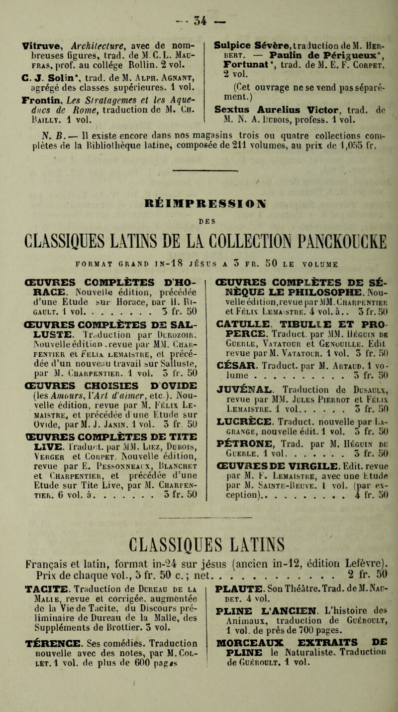 Vitruve, Architecture, avec de nom- breuses figures, trad. de M.C.L. Mau- fras, prof, au collège Rollin. 2 vol. C. J. Solm*, trad. de M. Alph. Agnant, agrégé des classes supérieures. 1 vol. Frontin. Les Stratagèmes et les Aque- ducs de Rome, traduction de M. Ch. Bailly. 1 vol. Sulpice Sévère, traduction de M. Her- bert. — Paulin de Périgueux*, Fortunat*, trad. de SI. E. F. Corpet. 2 vol. (Cet ouvrage ne se vend pas séparé- ment.) Sextus Aurelius Victor, trad. de M. N. A. Dubois, profess. 1 vol. N. B.— Il existe encore dans nos magasins trois ou quatre collections com- plètes de la Bibliothèque latine, composée de 211 volumes, au prix de 1,055 fr, RÉIMPRESSION DES CLASSIQUES LATINS DE LA COLLECTION PANCKOUCKE FORMAT GRAND IN-18 JÉSUS A 3 FR. 50 LE VOLUME ŒUVRES COMPLÈTES D’HO- RACE. Nouvelle édition, précédée d’une Etude sur Horace, Dar H. Ri- gault. 1 vol 3 fr. 50 ŒUVRES COMPLÈTES DE SAL- LUSTE. Tr.«d uction par Dukozoir. Nouvelle édition.revue par MM. Char- pentier et Felu lemaistre, et précé- dée d’un nouveau travail sur Salluste, par M. Charpentier. 1 vol. 5 fr. 50 ŒUVRES CHOISIES D OVIDE (les Amours, ['Art d'aimer, e.te ). Nou- velle édition, revue par M. Félix Le- maistrEj et précédée d une Etude sur Ovide, par M. J. Janin. 1 vol. 3 fr 50 ŒUVRES COMPLÈTES DE TITE LIVE. l'raduet. par MM. Liez, Dubois, Verger et Corpet. Nouvelle édition, revue par E. Pessonneaix, Blanchet et Charpentier, et précédée d’une Etude sur Tite Live, par M. Charfen- tier. 6 vol. à 5 fr. 50 ŒUVRES COMPLÈTES DE SÉ- NÈQUE LE PHILOSOPHE. Nou- velle édition,revue par MM. Charpentier et Félix Lemaistre. 4 vol. à.. 3 fr. 50 CATULLE. TIBUL1E ET PRO PERCE. Traduct. par MM. Béguin de Guerle, Vatatour et Genouille. Edit revue par M. Vatatour. 1 vol. 3 fr. 50 CÉSAR. Traduct. par M. Artaud. 1 vo- lume 3 fr. 50 JU VÉNAL. Traduction de Dusaulx, revue par MM. Jules Pierrot et Félix Lemaistre. 1 vol 3 fr. 50 LUCRÈCE. Traduct. nouvelle par La- grange, nouvelle édit. 1 vol. 5 fr. 50 PÉTRONE, Trad. par M. IIéguin de Guerle. 1 vol . . 3 fr. 50 ŒUVRES DE VIRGILE. Edit, revue par M. F. Lemaistre, avec une Etude par M. Sainte-Beuve. I vol. (par ex- ception).. 4 fr. 50 CLASSIQUES LATINS Français et latin, format in-24 sur jésus (ancien in-12, édition Lefèvre). Prix de chaque vol., 5 fr. 50 c. ; net 2 fr. 50 TACITE. Traduction de Dup.eau de la Malie, revue et corrigée, augmentée de la Vie de Tacite, du Discours pré- liminaire de Dureau de la Malle, des Suppléments de Brottier. 3 vol. TÉRENCE. Ses comédies. Traduction nouvelle avec des notes, par M. Col- let. 1 vol. de plus de 600 pag*s PLAUTE. Son Théâtre. Trad. deM.NAü- det. 4 vol. PLINE L’ANCIEN. L’histoire des Animaux, traduction de Guéroult, 1 vol. de près de 700 pages. MORCEAUX EXTRAITS DE PLINE le Naturaliste. Traduction de Guéroult. 1 vol.