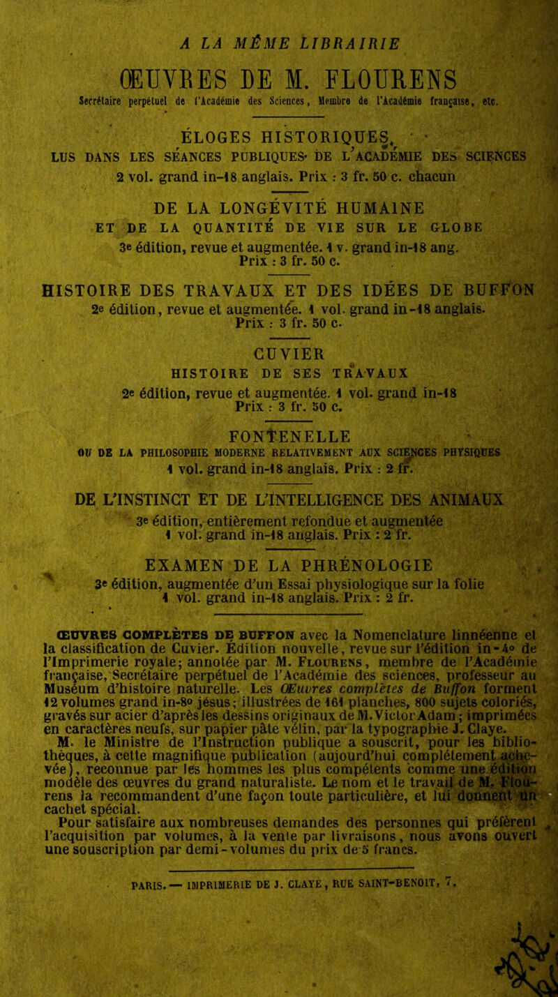 A LA MÊME LIBRAIRIE ŒUVRES DE M. FLOURENS Secrétaire perpétuel de l’Académie des Sciences, Membre de l'Académie française, etc. ÉLOGES HISTORIQUES,r * LUS DANS LES SEANCES PUBLIQUES- DE L'ACADEMIE DES SCIENCES 2 vol. grand in-18 anglais. Prix : 3 fr. 50 c. chacun DE LA LONGÉVITÉ HUMAINE ET DE LA QUANTITÉ DE VIE SUR LE GLOBE 3e édition, revue et augmentée. 1 v. grand in-18 ang. Prix : 3 fr. 50 c. HISTOIRE DES TRAVAUX ET DES IDÉES DE BUFÉON 2e édition, revue et augmentée. \ vol. grand 01-18 anglais. Prix 3 fr. 50 c. CUVIER HISTOIRE DE SES TRAVAUX 2e édition, revue et augmentée, i vol. grand in-18 Prix 3 fr. 50 c. FONTENELLE Olf DE LA PHILOSOPHIE MODERNE RELATIVEMENT AUX SCIENCES PHYSIQUES 1 vol. grand in-18 anglais. Prix : 2 fr. DE L'INSTINCT ET DE L’INTELLIGENCE DES ANIMAUX 3e édition, entièrement refondue et augmentée I vol. grand in-18 anglais. Prix : 2 fr. EXAMEN DE LA PHRÉNOLOGIE 3e édition, augmentée d’un Essai physiologique sur la folie 1 vol. grand in-18 anglais. Prix : 2 fr. œuvres complètes de buffon avec la Nomenclature linnéenne et la classification de Cuvier. Edition nouvelle, revue sur l’édition in-4° de l’Imprimerie royale; annotée par M. Flourens, membre de l’Académie française, Secrétaire perpétuel de l’Académie des sciences, professeur au Muséum d’histoire naturelle. Les Œuvres complètes de Buffon forment 12 volumes grand in-8» jésus; illustrées de 161 planches, 800 sujets coloriés, gravés sur acier d’après les dessins originaux de M. Victor Adam ; imprimées en caractères neufs, sur papier pâte vélin, par la typographie J. Claye. M- le Ministre de l’Instruction publique a souscrit, pour les biblio- thèques, à cette magnifique publication (aujourd’hui complètement ache- vée), recounue par les hommes les plus compétents comme une édition modèle des œuvres du grand naturaliste. Le nom et le travail de M, rens la recommandent d’une façon toute particulière, et lui donn Pour satisfaire aux nombreuses demandes des personnes qui préfèrent 4 l’acquisition par volumes, à la vente par livraisons, nous avons ouvert une souscription par demi-volumes du prix de 5 francs. cachet spécial. PARIS. — IMPRIMERIE DE J. CLAYE, RUE SAINT-BENOIT, 7.