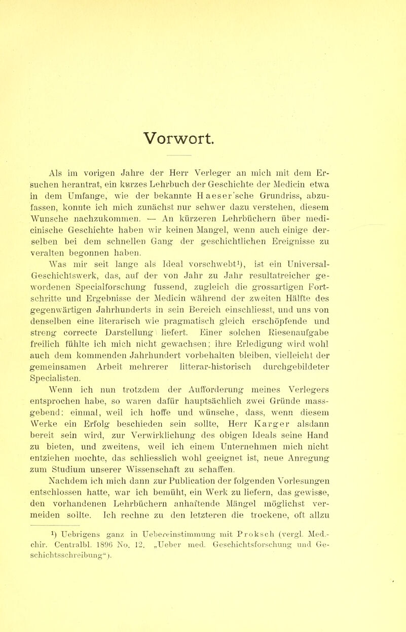 Vorwort Als im vorigen Jahre der Herr Verleger an mich mit dem Er- suchen herantrat, ein kurzes Lehrbuch der Geschichte der Medicin etwa in dem Umfange, wie der bekannte Haeser’sche Grundriss, abzu- fassen, konnte ich mich zunächst nur schwer dazu verstehen, diesem Wunsche nachzukommen. — An kürzeren Lehrbüchern über rnedi- cinische Geschichte haben wir keinen Mangel, wenn auch einige der- selben bei dem schnellen Gang der geschichtlichen Ereignisse zu veralten begonnen haben. Was mir seit lange als Ideal vorschwebt1), ist ein Universal- Geschichtswerk, das, auf der von Jahr zu Jahr resultatreicher ge- wordenen Specialforschung fussend, zugleich die grossartigen Fort- schritte und Ergebnisse der Medicin während der zweiten Hälfte des gegenwärtigen Jahrhunderts in sein Bereich einschliesst, und uns von denselben eine literarisch wie pragmatisch gleich erschöpfende und streng correcte Darstellung liefert. Einer solchen Riesenaufgabe freilich fühlte ich mich nicht gewachsen; ihre Erledigung wird wohl auch dem kommenden Jahrhundert Vorbehalten bleiben, vielleicht der gemeinsamen Arbeit mehrerer litterar-historisch durchgebildeter Specialisten. Wenn ich nun trotzdem der Aufforderung meines Verlegers entsprochen habe, so waren dafür hauptsächlich zwei Gründe mass- gebend: einmal, weil ich hoffe und wünsche, dass, wenn diesem Werke ein Erfolg beschieden sein sollte, Herr Karger alsdann bereit sein wird, zur Verwirklichung des obigen Ideals seine Hand zu bieten, und zweitens, weil ich einem Unternehmen mich nicht entziehen mochte, das schliesslich wohl geeignet ist, neue Anregung zum Studium unserer Wissenschaft zu schaffen. Nachdem ich mich dann zur Publication der folgenden Vorlesungen entschlossen hatte, war ich bemüht, ein Wei’k zu liefern, das gewisse, den vorhandenen Lehrbüchern anhaftende Mängel möglichst ver- meiden sollte. Ich rechne zu den letzteren die trockene, oft allzu !) Uebrigens ganz in Uebereinstimmung mit Proksch (vergl. Med- c.hir. Centralbl. 1896 No. 12. „Ueber med. Geschichtsforschung und Ge- schichtsschreibung“).