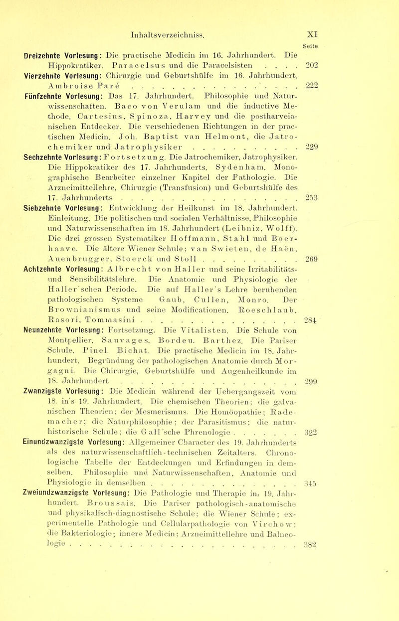 Seife Dreizehnte Vorlesung: Die practische Medicin im 16. Jahrhundert. Die Hippokratiker. Paracelsus und die Paracelsisten .... 202 Vierzehnte Vorlesung: Chirurgie und Geburtshülfe im 16. Jahrhundert. Ambroise Pare 222 Fünfzehnte Vorlesung: Das 17. Jahrhundert. Philosophie und Natur- wissenschaften. Baco von Verulam und die inductive Me- thode. Cartesius, Spinoza, Harvey und die postharveia- nischen Entdecker. Die verschiedenen Eichtungen in der prac- tischen Medicin. Joh. Baptist van Helmont, die Jatro- chemiker und Jatrophysiker 229 Sechzehnte Vorlesung:Fortsetzung. Die Jatrochemiker, Jatrophysiker. Die Hippokratiker des 17. Jahrhunderts. Sydenham. Mono- graphische Bearbeiter einzelner Kapitel der Pathologie. Die Arzneimittellehre, Chirurgie (Transfusion) und Geburtshülfe des 17. Jahrhunderts 253 Siebzehnte Vorlesung: Entwicklung der Heilkunst im 18. Jahrhundert. Einleitung. Die politischen und socialen Verhältnisse, Philosophie und Naturwissenschaften im 18. Jahrhundert (Leibniz, Wolff). Die drei grossen Systematiker Hoff mann, Stahl und Boer- liaave. Die ältere Wiener Schule; van Swieten, de Haen, Auenbrugger, Stoerck und Stoll 269 Achtzehnte Vorlesung: Albrecht von Haller und seine Irritabilitäts- und Sensibilitätslehre. Die Anatomie und Physiologie der Haller'schen Periode. Die auf Plaller's Lehre beruhenden pathologischen Systeme Gaub, Cullen, Monro. Der Bro wnianismus und seine Modificationen. Koeschlaub, Basori, Tommasini 284 Neunzehnte Vorlesung: Fortsetzung. Die Vitalisten. Die Schule von Montpellier. Sauvages. Borden. Barthez. Die Pariser Schule. Pinel. Bichat. Die practische Medicin im 18. Jahr- hundert. Begründung der pathologischen Anatomie durch Mor- gagni. Die Chirurgie, Geburtshülfe und Augenheilkunde im 18. Jahrhundert 299 Zwanzigste Vorlesung: Die Medicin während der Uebergangszeit vom 18. in’s 19. Jahrhundert. Die chemischen Theorien; die galva- nischen Theorien; der Mesmerismus. Die Homöopathie; Bade- macher; die Naturphilosophie; der Parasitismus; die natur- historische Schule; die Gall’sche Phrenologie 322 Einundzwanzigste Vorlesung: Allgemeiner Character des 19. Jahrhunderts als des naturwissenschaftlich-technischen Zeitalters. Chrono- logische Tabelle der Entdeckungen und Erfindungen in dem- selben. Philosophie und Naturwissenschaften, Anatomie und Physiologie in demselben 345 Zweiundzwanzigste Vorlesung: Die Pathologie und Therapie im 19. Jahr- hundert. Broussais. Die Pariser pathologisch-anatomische und physikalisch-diagnostische Schule; die Wiener Schule; ex- perimentelle Pathologie und Cellularpathologie von Virchow; die Bakteriologie; innere Medicin; Arzneimittellehre und Balneo- logie 382