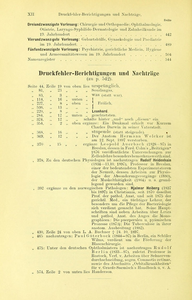 Seite Dreiundzwanzigste Vorlesung: Chirurgie und Orthopaedie; Ophthalmologie, Otiatrie, Laryngo-Syphilido-Dermatologie und Zahnheilkunde im 10. Jahrhundert 442 Vierundzwanzigste Vorlesung: Geburtshülfe, Gynaekologie und Paediatrie im 19. Jahrhundert 489 Fiinfundzwanzigste Vorlesung: Psychiatrie, gerichtliche Medicin, Hygiene und Armeesanitätswesen im 19. Jahrhundert 504 Namenregister 544 Druckfehler-Berichtigungen und Nachträge (zu p. 542). eite 44, Zeile 19 von oben lies ursprünglich. „ 81, „ 23 » „ Sourlangas. „ 83, 3 n „ „ was (statt war). 114, 16 „ unten „ 1 „ 227, 8 „ oben ., ! Frölich. „ 536, 13 1 „ 1 „ 220, J» 8 „ Leonhard. „ 284, 12 ,, unten „ geachtetsten. ,. 324, 12 „ „ schalte hinter ,,und“ noch ,,diesen‘‘ ein. „ 354, ” 2 „ oben ergänze: Ein Denkmal erhielt vor Kurzem Charles Darwin in seiner Vaterstadt. „ 368, „ 16 „ stupende (statt steigende). . „ 369, ” 12 ” „ Der Anatom Hermann Welch er ist am 12. Sept. 1897 verstorben. „ 370 15 n » ergänze Leopold Auerbach (1828 — 97) in Breslau, dessen in Ferd. Cohn s „Beiträgen“ 1876 veröffentlichte Untersuchungen zur Zellenlehre besonders bemerkenswert!! sind. , 378, Zu den deutschen Physiologen ist nachzutragen Rudolf Heidenhain (1834—13.10. 1897), Professor in Breslau. einer der bedeutendsten Experimentatoren der Neuzeit, dessen Arbeiten zur Physio- logie der Absonderungsvorgänge (1880), der Muskelthätigkeit (1864) u. a. grund- legend geworden sind. , 392 ergänze zu den norwegischen Pathologen: Hjalmar Heiberg (1837 bis 1897) in Christiania, seit 1870 daselbst Prof, der pathol. Anat. und seit 1875 der gerichtl. Med., ein tüchtiger Lehrer, der besonders um die Pflege der Bacteriologie sich verdient gemacht hat. Seine Haupt- schriften sind neben Arbeiten über Leora und pathol. Anat. des Auges die Mono- graphieen : Die puerperalen u. pyämischen Prozesse (1873); Die Tuberculose in ihrer anatom. Ausbreitung (1882). „ 430, Zeile 24 von oben L. A. Büchner f 24. 10. 1897. „ 465 nachzutragen: Paul Güterb ock (1844 — 97) in Berlin, ein Schüler Wilms, verdient um die Eörderung der Blasenchirurgie. „ 475: Unter den deutschen Ophthalmiatern ist nachzutragen Rudolf Berlin (1833—97), zuletzt Professor in Rostock, Verf. v. Arbeiten über Sehnerven- durchschneidung, sogen. Commotio retinae, sowie des Abschnitts „Orbitalkrankheiten“ für v. Graefe-Saemisch's Handbuch u. v. A. „ 574, Zeile 2 von unten lies Handerson.