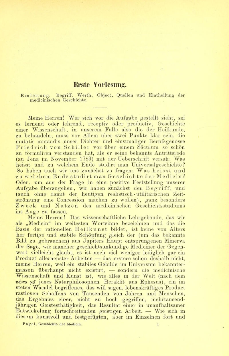 Erste Vorlesung. Einleitung. Begriff, Werth, Object, Quellen und Eintheilung der medicinischen Geschichte. Meine Herren! Wer sich vor die Aufgabe gestellt sieht, sei es lernend oder lehrend, receptiv oder productiv, Geschichte einer Wissenschaft, in unserem Falle also die der Heilkunde, zu behandeln, muss vor Allem über zwei Punkte klar sein, die mutatis mutandis unser Dichter und einstmaliger Berufsgenosse Friedrich von Schiller vor über einem Säculum so schön zu formuliren verstanden hat, als er seine bekannte Antrittsrede (zu Jena im November 1789) mit der Ueberschrift versah: Was heisst und zu welchem Ende studirt man Universalgeschichte? So haben auch wir uns zunächst zu fragen: Was heisst und zu welchem Ende studirt man Geschichte der Medicin? Oder, um aus der Frage in eine positive Feststellung unserer Aufgabe überzugehen, wir haben zunächst den Begriff, und (auch ohne damit der heutigen realistisch - utilitarischen Zeit- strömung eine Concession machen zu wollen), ganz besonders Zweck und Nutzen des medicinischen Geschichtsstudiums ins Auge zu fassen. Meine Herren! Das wissenschaftliche Lehrgebäude, das wir als „Medicin“ im weitesten Wortsinne bezeichnen und das die Basis der rationellen Heilkunst bildet, ist keine von Alters her fertige und stabile Schöpfung gleich der (um das bekannte Bild zu gebrauchen) aus Jupiters Haupt entsprungenen Minerva der Sage, wie mancher geschichtsunkundige Mediciner der Gegen- wart vielleicht glaubt, es ist noch viel weniger lediglich gar ein Product allerneuster Arbeiten ■— das erstere schon deshalb nicht, meine Herren, weil ein stabiles Gebilde im Universum bekannter- massen überhaupt nicht existirt, — sondern die medicinische Wissenschaft und Kunst ist, wie alles in der Welt (nach dem uavTa psf jenes Naturphilosophen Heraklit aus Ephesus), ein im steten Wandel begriffenes, das will sagen, lebenskräftiges Product rastlosen Schaffens von Tausenden von Jahren und Menschen, das Ergebniss einer, nicht zu hoch gegriffen, mehrtausend- jährigen Geistesthätigkeit, das Resultat einer in unaufhaltsamer Entwickelung fortschreitenden geistigen Arbeit. — Wie sich in diesem kunstvoll und festgefügten, aber im Einzelnen fort und