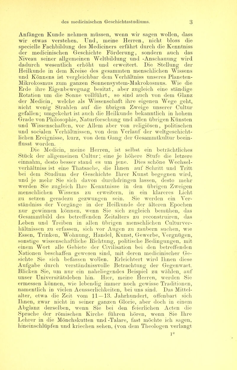 Anfängen Kunde nehmen müssen, wenn wir sagen wollen, dass wir etwas verstehen. Und, meine Herren, nicht bloss die specielle Fachbildung des Mediciners erfährt durch die Kenntniss der medicinischen Geschichte Förderung, sondern auch das Niveau seiner allgemeinen Weltbildung und -Anschauung wird dadurch wesentlich erhöht und erweitert. Die Stellung der Heilkunde in dem Kreise des gesammten menschlichen Wissens und Könnens ist vergleichbar dem Verhältniss unseres Planeten- Mikrokosmus zum ganzen Sonnensystem-Makrokosmus. Wie die Erde ihre Eigenbewegung besitzt, aber zugleich eine ständige Rotation um die Sonne vollführt, so sind auch von dem Glanz der Medicin, welche als Wissenschaft ihre eigenen AVege geht, nicht wenig Strahlen auf die übrigen Zweige unserer Cultur gefallen; umgekehrt ist auch die Heilkunde bekanntlich in hohem Grade von Philosophie, Naturforschung und allen übrigen Künsten und Wissenschaften, vor Allem aber von religiösen, politischen und socialen Verhältnissen, von dem Verlauf der weltgeschicht- lichen Ereignisse, kurz, von dem Gang der Gesammtkultur beein- flusst worden. Die Medicin, meine Herren, ist selbst ein beträchtliches Stück der allgemeinen Cultur; eine je höhere Stufe die letzere einnahm, desto besser stand es um jene. Dies schöne Wechsel- verhältniss ist eine Thatsache, die Ihnen auf Schritt und Tritt bei dem Studium der Geschichte Ihrer Kunst benennen wird, und je mehr Sie sich davon durchdringen lassen, desto mehr werden Sie zugleich Ihre Kenntnisse in den übrigen Zweigen menschlichen Wissens zu erweitern, in ein klareres Licht zu setzen geradezu gezwungen sein. Sie werden ein Ver- ständnis der Vorgänge in der Heilkunde der älteren Epochen nur gewinnen können, wenn Sie sich zugleich bemühen, das Gesammtbild des betreffenden Zeitalters zu reconstruiren, das Leben und Treiben in allen übrigen menschlichen Culturver- hältnissen zu erfassen, sich vor Augen zu zaubern suchen, wie Essen, Trinken, Wohnung, Handel, Kunst, Gewerbe, Vergnügen, sonstige wissenschaftliche Richtung, politische Bedingungen, mit einem Wort alle Gebiete der Civilisation bei den betreffenden Nationen beschaffen gewesen sind, mit deren medicinischer Ge- sichte Sie sich befassen wollen. Erleichtert wird Ihnen diese Aufgabe durch verständnisvolle Betrachtung der Gegenwart. Blicken Sie, um nur ein naheliegendes Beispiel zu wählen, auf unser Universitätsleben hin. Hier, meine Herren, werden Sie ermessen können, wie lebendig immer noch gewisse Traditionen, namentlich in vielen Aeusserlichkeiten, bei uns sind. Das Mittel- alter, etwa die Zeit vom 11 —13. Jahrhundert, offenbart sich Ihnen, zwar nicht in seiner ganzen Glorie, aber doch in einem Abglanz derselben, wenn Sie bei den feierlichen Acten die Sprache der römischen Kirche führen hören, wenn Sie Ihre Lehrer in die Mönchskutten und -Talare, fast möchte ich sagen, hineinschlüpfen und kriechen sehen, (von dem Theologen verlangt