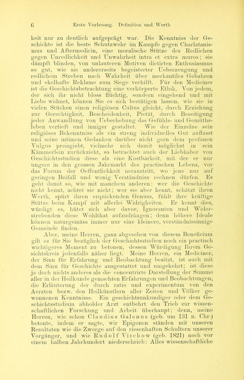 keit nur zu deutlich aufgeprägt war. Die Kenntniss der Ge- schichte ist die beste Schutzwehr im Kampfe gegen Charlatanis- mus und Aftermedicin, eine moralische Stütze des Redlichen gegen Unredlichkeit und Unwahrheit intra et extra muros; sie dämpft blinden, von unlauteren Motiven dictirten Enthusiasmus so gut, wie sie andererseits begeisterter Ueberzeugung und redlichem Streben nach Wahrheit über merkantiles Gebahren und ekelhafte Reklame zum Siege verhilft. Für den Mediciner ist die Geschichtsbetrachtung eine verkörperte Ethik. Von jedem, der sich ihr nicht bloss flüchtig, sondern eingehend und mit Liebe widmet, können Sie es sich bestätigen lassen, wie sie in vielen Stücken einen religiösen Cultus gleicht, durch Erziehung zur Gerechtigkeit, Bescheidenheit, Pietät, durch Beseitigung jeder Anwandlung von Ueberhebuug das Gefühls- und Gemüths- leben vertieft und inniger gestaltet. Wie der Einzelne sein religiöses Bekenntniss als ein streng individuelles Gut auflasst und seine intimen Gedanken darüber nicht gern dem profanen Vulgus preisgiebt, vielmehr sich damit möglichst in sein Kämmerlein zurückzieht, so betrachtet auch der Liebhaber von Geschichtsstudien diese als eine Kostbarkeit, mit der er nur ungern in den grossen Jahrmarkt des practischen Lebens, vor das Forum der Oeflentlichkeit lieraustritt, wo jene nur auf geringen Beifall und wenig Verständniss rechnen dürfen. Es geht damit so, wie mit manchem anderen: wer die Geschichte nicht kennt, achtet sie nicht; wer sie aber kennt, schätzt ihren Werth, spürt ihren erquickenden Genuss, fühlt ihre kräftige Stütze beim Kampf mit allerlei Widrigkeiten. Er kennt dies, würdigt es, hütet sich aber davor, Ignoranten und Wider- strebenden diese Wohlthat aufzudrängen; denn höhere Ideale können naturgemäss immer nur eine kleinere, verständnissinnige Gemeinde finden. Aber, meine Herren, ganz abgesehen von diesem Beneficium gilt es für Sie bezüglich der Geschichtsstudien noch ein practisch wichtigeres Moment zu betonen, dessen Würdigung Ihrem Ge- sichtskreis jedenfalls näher liegt. Meine Herren, ein Mediciner, der Sinn für Erfahrung und Beobachtung besitzt, ist auch mit dem Sinn für Geschichte ausgestattet und umgekehrt; ist diese ja doch nichts anderes als die concentrirte Darstellung der Summe aller in der Heilkunde gemachten Erfahrungen und Beobachtungen, die Erläuterung der durch ratio und experimentum von den Aerzten bezw. den Heilkünstlern aller Zeiten und Völker ge- wonnenen Kenntnisse. Ein geschichtsunkundiger oder dem Ge- schichtsstudium abholder Arzt entbehrt den Trieb zur wissen- schaftlichen Forschung und Arbeit überhaupt; denn, meine Herren, wie schon Claudius Galenus (geb. um 131 n. Chr.) betonte, indem er sagte, wir Epigonen ständen mit unseren Resultaten wie die Zwerge auf den riesenhaften Schultern unserer Vorgänger, und wie Rudolf Vircliow (geb. 1821) noch vor einem halben Jahrhundert niederschrieb: Alles wissenschaftliche