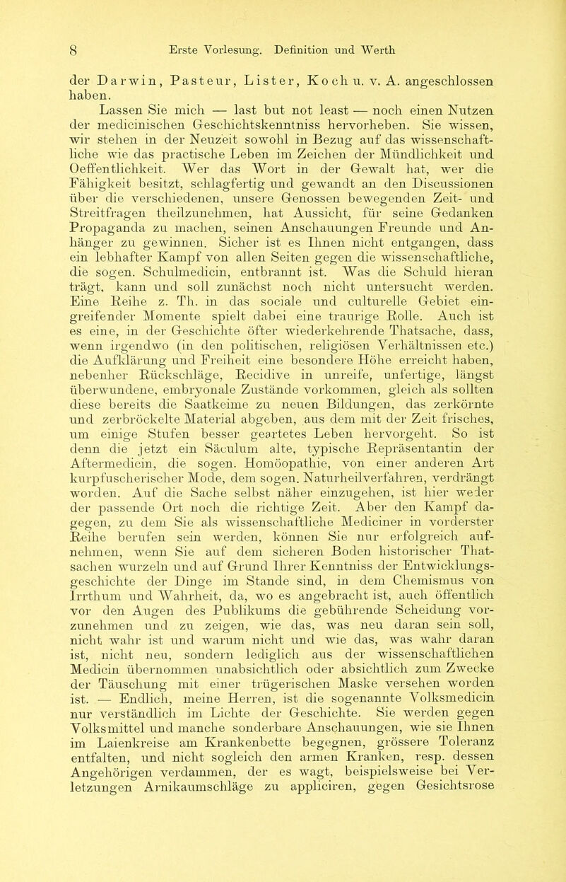 der Darwin, Pasteur, Lister, Koch u, v. A. angeschlossen haben. Lassen Sie mich — last but not least — noch einen Nutzen der medicinischen Geschichtskenntniss hervorheben. Sie wissen, wir stehen in der Neuzeit sowohl in Bezug auf das wissenschaft- liche wie das practische Leben im Zeichen der Mündlichkeit und Oeffentlichkeit. Wer das Wort in der Gewalt hat, wer die Fähigkeit besitzt, schlagfertig und gewandt an den Discussionen über die verschiedenen, unsere Genossen bewegenden Zeit- und Streitfragen theilzunehmen, hat Aussicht, für seine Gedanken Propaganda zu machen, seinen Anschauungen Freunde und An- hänger zu gewinnen. Sicher ist es Ihnen nicht entgangen, dass ein lebhafter Kampf von allen Seiten gegen die wissenschaftliche, die sogen. Schulmedicin, entbrannt ist. Was die Schuld hieran trägt, kann und soll zunächst noch nicht untersucht werden. Eine Reihe z. Th. in das sociale und culturelle Gebiet ein- greifender Momente spielt dabei eine traurige Rolle. Auch ist es eine, in der Geschichte öfter wiederkehrende Thatsache, dass, wenn irgendwo (in den politischen, religiösen Verhältnissen etc.) die Aufklärung und Freiheit eine besondere Höhe erreicht haben, nebenher Rückschläge, Recidive in unreife, unfertige, längst überwundene, embryonale Zustände Vorkommen, gleich als sollten diese bereits die Saatkeime zu neuen Bildungen, das zerkörnte und zerbröckelte Material abgeben, aus dem mit der Zeit frisches, um einige Stufen besser geartetes Leben hervorgeht. So ist denn die jetzt ein Säculum alte, typische Repräsentantin der Aftermedicin, die sogen. Homöopathie, von einer anderen Art kurpfuscherischer Mode, dem sogen. Naturheil verfahren, verdrängt worden. Auf die Sache selbst näher einzugehen, ist hier weder der passende Ort noch die richtige Zeit. Aber den Kampf da- gegen, zu dem Sie als wissenschaftliche Mediciner in vorderster Reihe berufen sein werden, können Sie nur erfolgreich auf- nehmen, wenn Sie auf dem sicheren Boden historischer That- saclien wurzeln und auf Grund Ihrer Kenntniss der Entwicklungs- geschichte der Dinge im Stande sind, in dem Chemismus von Irrthum und Wahrheit, da, wo es angebracht ist, auch öffentlich vor den Augen des Publikums die gebührende Scheidung vor- zunehmen und zu zeigen, wie das, was neu daran sein soll, nicht wahr ist und warum nicht und wie das, was wahr daran ist, nicht neu, sondern lediglich aus der wissenschaftlichen Medicin übernommen unabsichtlich oder absichtlich zum Zwecke der Täuschung mit einer trügerischen Maske versehen worden ist. -— Endlich, meine Herren, ist die sogenannte Volksmedicin nur verständlich im Lichte der Geschichte. Sie werden gegen Volksmittel und manche sonderbare Anschauungen, wie sie Ihnen im Laienkreise am Krankenbette begegnen, grössere Toleranz entfalten, und nicht sogleich den armen Kranken, resp. dessen Angehörigen verdammen, der es wagt, beispielsweise bei Ver- letzungen Arnikaumschläge zu appliciren, gegen Gesichtsrose