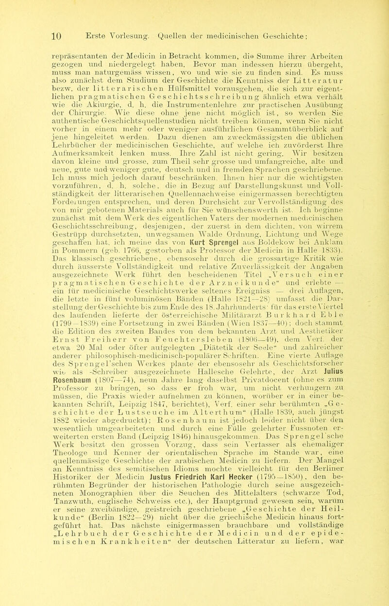 repräsentanten der Medicin in Betracht kommen, die Summe ihrer Arbeiten gezogen und niedergelegt haben. Bevor man indessen hierzu übergeht, muss man naturgemäss wissen, wo und wie sie zu finden sind. Es muss also zunächst dem Studium der Geschichte die Kenntniss der Litteratur bezw. der litterarischen Hülfsmittel vorausgehen, die sich zur eigent- lichen pragmatischen Geschichtsschreibung ähnlich etwa verhält wie die Akiurgie, d. h. die Instrumentenlehre zur practisclien Ausübung der Chirurgie. Wie diese ohne jene nicht möglich ist, so werden Sie authentische Geschichtsquellenstudien nicht treiben können, wenn Sie nicht vorher in einem mehr oder weniger ausführlichen Gesammtüberblick auf jene hingeleitet werden. Dazu dienen am zweckmässigsten die üblichen Lehrbücher der medicinischen Geschichte, auf welche ich zuvörderst Ihre Aufmerksamkeit lenken muss. Ihre Zahl ist nicht gering. Wir besitzen davon kleine und grosse, zum Theil sehr grosse und umfangreiche, alte und neue, gute und weniger gute, deutsch und in fremden Sprachen geschriebene. Ich muss mich jedoch darauf beschränken. Ihnen hier nur die wichtigsten vorzuführen, d. h. solche, die in Bezug auf Darstellungskunst und Voll- ständigkeit der litterarisehen Quellennachweise einigermassen berechtigten Forderungen entsprechen, und deren Durchsicht zur Vervollständigung des von mir gebotenen Materials auch für Sie wünschenswerth ist. Ich beginne zunächst mit dem Werk des eigentlichen Vaters der modernen medicinischen Geschichtsschreibung, desjenigen, der zuerst in dem dichten, von wirrem Gestrüpp durchsetzten, unwegsamen Walde Ordnung, Lichtung und Wege geschaffen hat, ich meine das von Kurt Sprengel aus Boldekow bei Anklarn in Pommern (geb. 1766, gestorben als Professor der Medicin in Halle 1833). Das klassisch geschriebene, ebensosehr durch die grossartige Kritik wie durch äusserste Vollständigkeit und relative Zuverlässigkeit der Angaben ausgezeichnete Werk führt den bescheidenen Titel „Versuch einer pragmatischen Geschichte der Arzneikunde“ und erlebte — ein für medicinische Geschichtswerke seltenes Ereigniss — drei Auflagen, die letzte in fünf voluminösen Bänden (Halle 1821—28) umfasst die Dar- stellung der Geschichte bis zum Ende des 18. Jahrhunderts’ für das ersteViertel des laufenden lieferte der österreichische Militärarzt Burkhard Eble (1799 — 1839) eine Fortsetzung in zwei Bänden (Wien 1837—10); doch stammt die Edition des zweiten Bandes von dem bekannten Arzt und Aesthetiker Ernst Freiherr von Feuchter sieben (1806—19), dem Verf. der etwa 20 Mal oder öfter aufgelegten „Diätetik der Seele“ und zahlreicher anderer philosophisch-medicinisch-populärer Schriften. Eine vierte Auflage des Sprengel’schen Werkes plante der ebensosehr als Geschichtsforscher wie als -Schreiber ausgezeichnete Hallesche Gelehrte, der Arzt Julius Rosenbaum (1807—74), neun Jahre lang daselbst Privatdocent (ohne es zum Professor zu bringen, so dass er froh war, um nicht verhungern zu müssen, die Praxis wieder aufnehmen zu können, worüber er in einer be- kannten Schrift, Leipzig 1847, berichtet), Verf. einer sehr berühmten „Ge- schichte der Lustseuche im Alterthum“ (Halle 1839, auch jüngst 1882 wieder abgedruckt); Hosenbaum ist jedoch leider nicht über den wesentlich umgearbeiteten und durch eine Fülle gelehrter Fussnoten er- weiterten ersten Band (Leipzig 1846) hinausgekommen. Das Sprengel sehe Werk besitzt den grossen Vorzug, dass sein Verfasser als ehemaliger Theologe und Kenner der orientalischen Sprache im Stande war, eine quellenmässige Geschichte der arabischen Medicin zu liefern. Der Mangel an Kenntniss des semitischen Idioms mochte vielleicht für den Berliner Historiker der Medicin Justus Friedrich Karl Hecker (1795—1850), den be- rühmten Begründei’ der historischen Pathologie durch seine ausgezeich- neten Monographien über die Seuchen des Mittelalters (schwarze Tod, Tanzwuth, englische Schweiss etc.), der Hauptgrund gewesen sein, warum er seine zweibändige, geistreich geschriebene „Geschichte der Heil- kunde“ (Berlin 1822—29) nicht über die griechische Medicin hinaus fort- geführt hat. Das nächste einigermassen brauchbare und vollständige „Lehrbuch der Geschichte der Medicin und der epide- mischen Krankheiten“ der deutschen Litteratur zu liefern, war