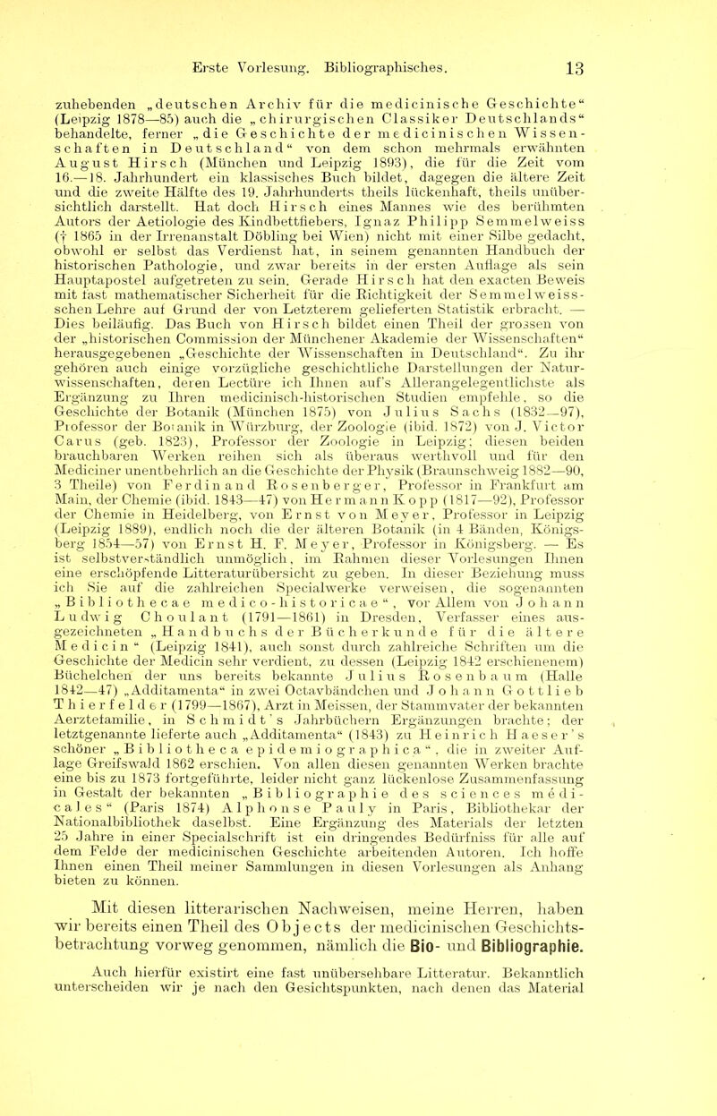 zuhebenden „deutschen Archiv für die medicinische Geschichte“ (Leipzig 1878—85) auch die „chirurgischen Classiker Deutschlands“ behandelte, ferner „die Geschichte der medicinischen Wissen- schaften in D eut schlaud “ von dem schon mehrmals erwähnten August Hirsch (München und Leipzig 1893), die für die Zeit vom 16.—18. Jahrhundert ein klassisches Buch bildet, dagegen die ältere Zeit und die zweite Hälfte des 19. Jahrhunderts theils lückenhaft, theils unüber- sichtlich darstellt. Hat doch Hirsch eines Mannes wie des berühmten Autors der Aetiologie des Kindbettfiebers, Ignaz Philipp Semmelweiss (f 1865 in der Irrenanstalt Döbling bei Wien) nicht mit einer Silbe gedacht, obwohl er selbst das Verdienst hat, in seinem genannten Handbuch der historischen Pathologie, und zwar bereits in der ersten Auflage als sein Hauptapostel aufgetreten zu sein. Gerade Hirsch hat den exacten Beweis mit fast mathematischer Sicherheit für die Dichtigkeit der Semmelweiss- schen Lehre auf Grund der von Letzterem gelieferten Statistik erbracht. — Dies beiläufig. Das Buch von Hirsch bildet einen Theil der grossen von der „historischen Commission der Münchener Akademie der Wissenschaften“ herausgegebenen „Geschichte der Wissenschaften in Deutschland“. Zu ihr gehören auch einige vorzügliche geschichtliche Darstellungen der Natur- wissenschaften, deren Lectüre ich Ihnen auf’s Allerangelegentlichste als Ergänzung zu Ihren medicinisch-liistorischen Studien empfehle, so die Geschichte der Botanik (München 1875) von Julius Sachs (1832—97), Professor der Botanik in Würzburg, der Zoologie (ibid. 1872) von J. Victor Carus (geb. 1823), Professor der Zoologie in Leipzig; diesen beiden brauchbaren Werken reihen sich als überaus werthvoll und für den Mediciner unentbehrlich an die Geschichte der Physik (Braunschweig 1882—90, 3 Theile) von Ferdinand Bosenberger, Professor in Frankfurt am Main, der Chemie (ibid. 184-3—47) von He r m ann K o pp (1817—92), Professor der Chemie in Heidelberg, von Ernst von Meyer, Professor in Leipzig (Leipzig 1889), endlich noch die der älteren Botanik (in 4 Bänden, Königs- berg 1854—57) von Ernst H. F. Meyer, Professor in Königsberg. — Es ist selbstverständlich unmöglich, im Bahnten dieser Vorlesungen Ihnen eine erschöpfende Litteraturübersicht zu geben. In dieser Beziehung muss ich Sie auf die zahlreichen Specialwerke verweisen, die sogenannten „ Bibliothecae medico-historicae“, vor Allem von J ohann Ludwig Choulant (1791—1861) in Dresden, Verfasser eines aus- gezeichneten „Handbuchs der Bücherkunde für die ältere Me di ein “ (Leipzig 1841), auch sonst durch zahlreiche Schriften um die Geschichte der Medicin sehr verdient, zu dessen (Leipzig 1842 erschienenem) Büchelchen der uns bereits bekannte Julius Kosenbaum (Halle 1842—47) „ Additamenta“ in zwei Octavbändchen und Johann Gottlieb Thierfelder (1799—1867), Arzt in Meissen, der Stammvater der bekannten Aerztefamilie, in Schmidt’s Jahrbüchern Ergänzungen brachte; der letztgenannte lieferte auch „Additamenta“ (1843) zu Heinrich Haeser’s schöner „Bibliotheca epidemiographica“, die in zweiter Auf- lage Greifswald 1862 erschien. Von allen diesen genannten Werken brachte eine bis zu 1873 fortgeführte, leider nicht ganz lückenlose Zusammenfassung in Gestalt der bekannten „Bibliographie des Sciences medi- cal es“ (Paris 1874) Alphon se Pauly in Paris, Bibliothekar der Nationalbibliothek daselbst. Eine Ergänzung des Materials der letzten 25 Jahre in einer Specialschrift ist ein dringendes Bedürfniss für alle auf dem Felde der medicinischen Geschichte arbeitenden Autoren. Ich hoffe Ihnen einen Theil meiner Sammlungen in diesen Vorlesungen als Anhang bieten zu können. Mit diesen litter arischen Nachweisen, meine Herren, haben wir bereits einen Theil des Objects der medicinischen Geschichts- betrachtung vorweg genommen, nämlich die Bio- und Bibliographie. Auch hierfür existirt eine fast unübersehbare Litteratur. Bekanntlich unterscheiden wir je nach den Gesichtspunkten, nach denen das Material