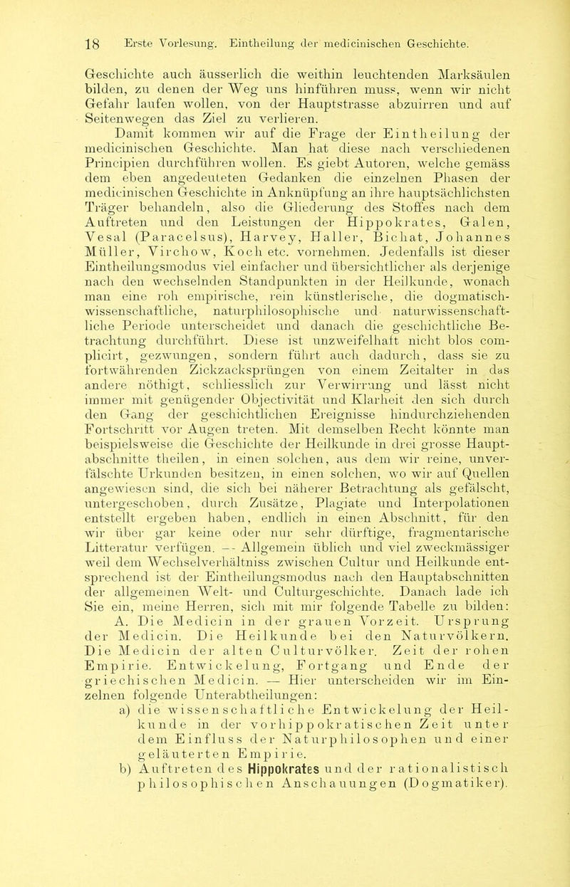 Geschichte auch äusserlich die weithin leuchtenden Marksäulen bilden, zu denen der Weg uns hinführen muss, wenn wir nicht Gefahr laufen wollen, von der Hauptstrasse abzuirren und auf Seitenwegen das Ziel zu verlieren. Damit kommen wir auf die Frage der Eintheilung der medicinischen Geschichte. Man hat diese nach verschiedenen Principien durchführen wollen. Es giebt Autoren, welche gemäss dem eben angedeuteten Gedanken die einzelnen Phasen der medicinischen Geschichte in Anknüpfung an ihre hauptsächlichsten Träger behandeln, also die Gliederung des Stoffes nach dem Auftreten und den Leistungen der Hippokrates, Galen, Yesal (Paracelsus), Harvey, Haller, Bichat, Johannes Müller, Virchow, Koch etc. vornehmen. Jedenfalls ist dieser Eintheilungsmodus viel einfacher und übersichtlicher als derjenige nach den wechselnden Standpunkten in der Heilkunde, wonach man eine roh empirische, rein künstlerische, die dogmatisch- wissenschaftliche, naturphilosophische und naturwissenschaft- liche Periode unterscheidet und danach die geschichtliche Be- trachtung durchführt. Diese ist unzweifelhaft nicht blos com- plicirt, gezwungen, sondern führt auch dadurch, dass sie zu fortwährenden Zickzacksprüngen von einem Zeitalter in das andere nöthigt, schliesslich zur Verwirrung und lässt nicht immer mit genügender Objectivität und Klarheit den sich durch den Gang der geschichtlichen Ereignisse hindurchziehenden Fortschritt vor Augen treten. Mit demselben Recht könnte man beispielsweise die Geschichte der Heilkunde in drei grosse Haupt- abschnitte theilen, in einen solchen, aus dem wir reine, unver- fälschte Urkunden besitzen, in einen solchen, wo wir auf Quellen angewiesen sind, die sich bei näherer Betrachtung als gefälscht, untergeschoben, durch Zusätze, Plagiate und Interpolationen entstellt ergeben haben, endlich in einen Abschnitt, für den wir über gar keine oder nur sehr dürftige, fragmentarische Litteratur verfügen. -- Allgemein üblich und viel zweckmässiger weil dem Wechselverhältniss zwischen Cultur und Heilkunde ent- sprechend ist der Eintheilungsmodus nach den Hauptabschnitten der allgemeinen Welt- und Culturgesehichte. Danach lade ich Sie ein, meine Herren, sich mit mir folgende Tabelle zu bilden: A. Die Medicin in der grauen Vorzeit. Ursprung der Medicin. Die Heilkunde bei den Naturvölkern. Die Medicin der alten Cultur Völker. Zeit der rohen Empirie. Entwickelung, Fortgang und Ende der griechischen Medicin. — Hier unterscheiden wir im Ein- zelnen folgende Unterabtheilungen: a) die wissenschaftliche Entwickelung der Heil- kunde in der vor hippokratischen Zeit unter dem Einfluss der Naturphilosophen und einer geläuterten Empirie. b) Auftreten d es Hippokrates und der rationalistisch philosophischen Anschauungen (Dogmatiker).