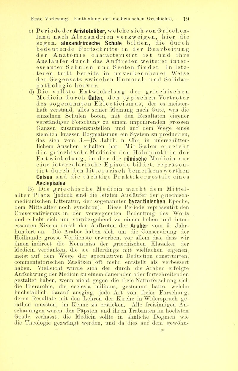 c) Per i ode der Aristoteliker, welche sich vonG riech en- land nach Alexandrien verzweigen, hier die sogen, alexandrinische Schule bilden, die durch bedeutende Fortschritte in der Bearbeitung der Anatomie characteri sirt ist und ihre Ausläufer durch das Auftreten weiterer inter- essanter Schulen und Secten findet. In letz- teren tritt bereits in unverkennbarer Weise der Gegensatz zwischen Humoral- und Solidar- pathologie hervor. d) Die vollste Entwickelung der griechischen Medicin durch Galen, den typischen Vertreter des sogenannten Eklecticismus, der es meister- haft verstand, alles seiner Meinung nach Gute, was die einzelnen Schulen boten, mit den Resultaten eigener verständiger Forschung zu einem imponirenden grossen Ganzen zusammenzustellen und auf dem Wege eines ziemlich krassen Dogmatismus ein System zu produciien, das sich vom 3.—15. Jahrh. n. Ohr. in unerschütter- lichem Ansehen erhalten hat. Mit Galen erreicht die griechische Medicin den Höhepunkt in der Entwickelung, in der die römische Medicin nur eine intercalarische Episode bildet, repräsen- tirt durch den litterarisch bemerkenswerthen Celsus und die tüchtige Praktikergestalt eines Asclepiades. B) Die griechische Medicin macht dem Mittel- alter Platz (jedoch sind die letzten Ausläufer der griechisch- medicinischen Litteratur, der sogenannten byzantinischen Epoche, dem Mittelalter noch synchron). Diese Periode repräsentirt den Conservativismus in der verwegensten Bedeutung des Worts und erhebt sich nur vorübergehend zu einem hohen und inter- essanten Niveau durch das Auftreten der Araber vom 9. Jahr- hundert an. Die Araber haben sich um die Conservirung der Heilkunde grosse Verdienste erworben, vor allem das, dass wir ihnen indirect die Kenntniss der griechischen Klassiker der Medicin verdanken, die sie allerdings mit vielfachen eigenen, meist auf dem Wege der speculativen Deduction construirten, commentatorischen Zusätzen oft mehr entstellt als verbessert haben. Vielleicht würde sich der durch die Araber erfolgte Aufschwung der Medicin zu einem dauernden oder fortschreitenden gestaltet haben, wenn nicht gegen die freie Naturforschung sich die Hierarchie, die ecclesia railitans, gestemmt hätte, welche buchstäblich darauf ausging, jede Art von freier Forschung, deren Resultate mit den Lehren der Kirche in Widerspruch ge- rathen mussten, im Keime zu ersticken. Alle freisinnigen An- schauungen waren den Päpsten und ihren Trabanten im höchsten Grade verhasst; die Medicin sollte in ähnliche Dogmen wie die Theologie gezwängt werden, und da dies auf dem gewöhn-