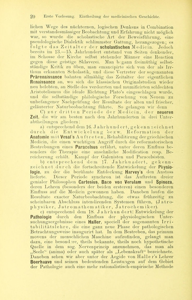 liehen Wege des nüchternen, logischen Denkens in Combination mit verstandesmässiger Beobachtung und Erfahrung nicht möglich war, so wurde die scholastische Art der Beweisführung, eine pseudologische Dialektik schlimmster Gattung, herangezogen; es folgte das Zeitalter der scholastischen Medicin. Jedoch bereits im 13.—15. Jahrhundert entstand von Seiten denkender, im Schosse der Kirche selbst stehender Männer eine Reaction gegen diese geistige Sklaverei. Man begann freimüthig selbst- ständige Kritik zu üben, man emancipirte sich von der als Irr- thum erkannten Scholastik, und diese Vertreter der sogenannten Prärenaissance bahnten allmählig das Zeitalter der eigentlichen Renaissance an, wo sich die klassischen Originalstudien wieder neu belebten, an Stelle des verdorrten und mumificirten schlechten Aristotelismus die ideale Richtung Plato’s eingeschlagen wurde, und die selbständige philologische Forschung von Neuem zu unbefangener Nachprüfung der Resultate der alten und frischer, geläuterter Naturbeobachtung führte. So gelangen wir denn C) zur dritten Periode der Medicin, der neueren Zeit, die wir am besten nach den Jahrhunderten in drei Unter- abtlieilungen gliedern: a) entsprechend dem 16. J a h r h u n d e r t, g e k e n n z e i c h n e t durch die Entwickelung bezw. Reformation der Anatomie mit Vesal's Auftr e t en , Rehabilitirung der griechischen Medicin, die einen wuchtigen Angriff durch die reformatorischen Bestrebungen eines Paracelsus erfährt, unter deren Einfluss be- sonders die Therapie eine ansehnliche Modification resp. Be- reicherung erhält. Kampf der Galenisten und Paracelsisten. b) entsprechend dem 17. Jahrhundert, gekenn- zeichnet durch die fortschreitende Entwickelung der Physio- logie, zu der die berühmte Entdeckung Harvey’s den Anstoss lieferte. Dieser Periode synchron ist das Auftreten dreier genialer Philosophen Cartesius, Baco von Verulam und Spinoza, deren Lehren (besonders der beiden ersteren) einen besonderen Einfluss auf die Medicin gewonnen haben. Daneben laufen die Resultate exacter Naturbeobachtung, die etwas frühzeitig zu scheinbaren Abschluss intendirenden Systemen führen, (Jatro- physiker, Jatromathematiker, Jatrochemiker). c) entsprechend dem 18- J a hrhun dert: Entwickelung der Pathologie durch den Einfluss der physiologischen Unter- suchungsergebnisse eines Haller, speciell der sogenannten Irri- tabilitätslehre, die eine ganz neue Phase der pathologischen Betrachtungsweise inaugurirt hat. In dem Bestreben, das primum movens der menschlichen Maschine aufzutinden, gelangt man dazu, eine besondere, theils bekannte, theils noch hypothetische Quelle in dem sog. Nervenprincip anzunehmen, das man als ,,Seele“ (anima) oder auch später als „Lebenskraft“ bezeichnete. Daneben sehen wir aber unter der Aegide von Halle r’s Lehrer Boerhaave und seinen bedeutenden Leistungen auf dem Gebiet der Pathologie auch eine mehr rationahstisch-empirische Methode