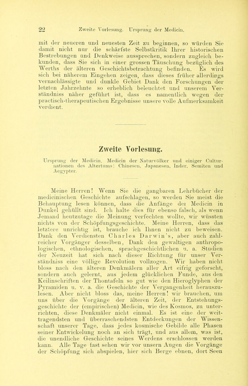 mit der neueren und neuesten Zeit zu beginnen, so würden Sie damit nicht nur die schärfste Selbstkritik Ihrer historischen Bestrebungen und Denkweise aussprechen, sondern zugleich be- kunden, dass Sie sich in einer grossen Täuschung bezüglich des Werths der älteren Geschichtsbetrachtung befinden. Es wird sich bei näherem Eingehen zeigen, dass dieses früher allerdings vernachlässigte und dunkle Gebiet Dank den Forschungen der letzten Jahrzehnte so erheblich beleuchtet und unserem Ver- ständniss näher geführt ist, dass es namentlich wegen der practisch-therapeutischen Ergebnisse unsere volle Aufmerksamkeit verdient. Zweite Vorlesung. Ursprung der Medicin. Medicin der Naturvölker und einiger Cultur- nationen des Altertums: Chinesen, Japanesen, Inder, Semiten und Aegypter. Meine Herren! Wenn Sie die gangbaren Lehrbücher der medicinischen Geschichte aufsehlagen, so werden Sie meist die Behauptung lesen können, dass die Anfänge der Medicin in Dunkel gehüllt sind. Ich halte dies für ebenso falsch, als wenn Jemand heutzutage die Meinung verfechten wollte, wir wüssten nichts von der Schöpfungsgeschichte. Meine Herren, dass das letztere unrichtig ist, brauche ich Ihnen nicht zu beweisen. Dank den Verdiensten Charles Darwin’s, aber auch zahl- reicher Vorgänger desselben, Dank den gewaltigen anthropo- logischen, ethnologischen, sprachgesehiclrfliehen u. a. Studien der Neuzeit hat sich nach dieser Dichtung für unser Ver- ständnis eine völlige Revolution vollzogen. Wir haben nicht bloss nach den älteren Denkmälern aller Art eifrig geforscht, sondern auch gelernt, aus jedem glücklichen Funde, aus den Keilinschriften der Thontafeln so gut wie den Hieroglyphen der Pyramiden u. v. a. die Geschichte der Vergangenheit herauszu- lesen. Aber nicht bloss das, meine Herren! wir brauchen, um uns über die Vorgänge der älteren Zeit, der Entstehungs- geschichte der (empirischen) Medicin, wie des Kosmos, zu unter- richten, diese Denkmäler nicht einmal. Es ist eine der weit- tragendsten und überraschendsten Entdeckungen der Wissen- schaft unserer Tage, dass jedes kosmische Gebilde alle Phasen seiner Entwickelung noch an sich trägt, und aus allem, was ist, die unendliche Geschichte seines AVerdens erschlossen werden kann. Alle Tage fast sehen wir vor unsern Augen die Vorgänge der Schöpfung sich abspielen, hier sich Berge ebnen, dort Seen