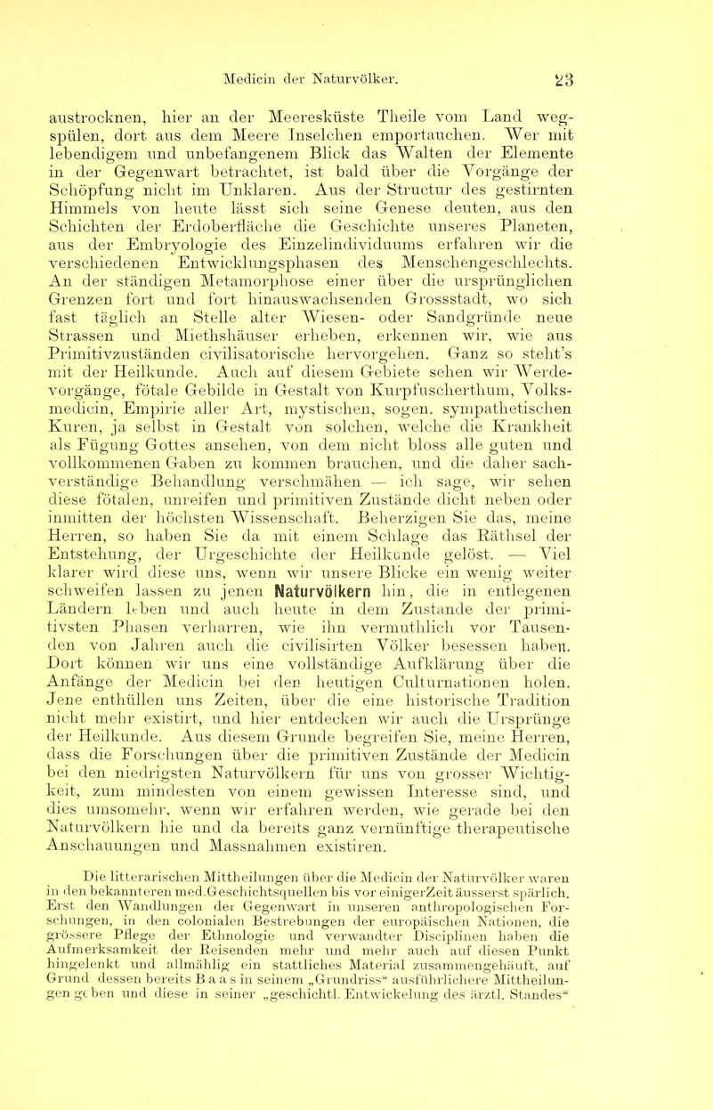 austrocknen, liier an der Meeresküste Tlieile vom Land weg- spülen, dort aus dem Meere Inselchen emportau dien. Wer mit lebendigem und unbefangenem Blick das Walten der Elemente in der Gegenwart betrachtet, ist bald über die Vorgänge der Schöpfung nicht im Unklaren. Aus der Structur des gestirnten Himmels von heute lässt sich seine Genese deuten, aus den Schichten der Erdoberfläche die Geschichte unseres Planeten, aus der Embryologie des Einzelindividuums erfahren wir die verschiedenen Entwicklungsphasen des Menschengeschlechts. An der ständigen Metamorphose einer über die ursprünglichen Grenzen fort und fort hinauswachsenden Grossstadt, wo sich fast täglich an Stelle alter Wiesen- oder Sandgründe neue Strassen und Miethshäuser erheben, erkennen wir, wie aus Primitivzuständen civilisatorische hervorgehen. Ganz so steht’s mit der Heilkunde. Auch auf diesem Gebiete sehen wir AVerde- vorgänge, fötale Gebilde in Gestalt von Kurpfuscherthum, Volks- medicin, Empirie aller Art, mystischen, sogen, sympathetischen Kuren, ja selbst in Gestalt von solchen, welche die Krankheit als Fügung Gottes ansehen, von dem nicht bloss alle guten und vollkommenen Gaben zu kommen brauchen, und die daher sach- verständige Behandlung verschmähen — ich sage, wir sehen diese fötalen, unreifen und primitiven Zustände dicht neben oder inmitten der höchsten Wissenschaft. Beherzigen Sie das, meine Herren, so haben Sie da mit einem Schlage das Räthsel der Entstehung, der Urgeschichte der Heilkunde gelöst. — Viel klarer wird diese uns, wenn wir unsere Blicke ein wenig weiter schweifen lassen zu jenen Naturvölkern hin, die in entlegenen Ländern leben und auch heute in dem Zustande der primi- tivsten Phasen verharren, wie ihn vermuthlicli vor Tausen- den von Jahren auch die civilisirten Völker besessen haben. Dort können wir uns eine vollständige Aufklärung über die Anfänge der Medicin bei den heutigen Culturnationen holen. Jene enthüllen uns Zeiten, über die eine historische Tradition nicht mehr existirt, und hier entdecken wir auch die Ursprünge der Heilkunde. Aus diesem Grunde begreifen Sie, meine Herren, dass die Forschungen über die primitiven Zustände der Medicin bei den niedrigsten Naturvölkern für uns von grosser Wichtig- keit, zum mindesten von einem gewissen Interesse sind, und dies umsomehr, wenn wir erfahren werden, wie gerade bei den Naturvölkern hie und da bereits ganz vernünftige therapeutische Anschauungen und Massnahmen existiren. Die litterarischen Mittheilungen über die Medicin der Naturvölker waren in den bekannteren med.Geschichtsquellen bis vor einigerZeit äusserst spärlich. Erst den Wandlungen der Gegenwart in unseren anthropologischen For- schungen, in den colonialen Bestrebungen der europäischen Nationen, die grössere Pflege der Ethnologie und verwandter Disciplinen haben die Aufmerksamkeit der Beisenden mehr und mehr auch auf diesen Punkt hingelenkt und allmählig ein stattliches Material zusammengehäuft, auf Grund dessen bereits B a a s in seinem „Grundriss“ ausführlichere Mittheilun- gen geben und diese in seiner „geschichtl. Entwickelung des ärztl. Standes“