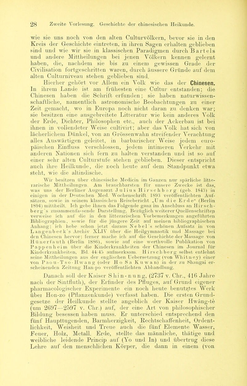 wie sie uns noch von den alten Culturvölkern, bevor sie in den Kreis der Geschichte eintreten, in ihren Sagen erhalten geblieben sind und wie wir sie in klassischen Paradigmen durch Bartels und andere Mittheilungen bei jenen Völkern kennen geleimt haben, die, nachdem sie bis zu einem gewissen Grade der Civilisation fortgeschritten waren, durch äussere Gründe auf dem alten Culturniveau stehen geblieben sind. Hierher gehört vor Allem ein Volk wie das der Chinesen, ln ihrem Lande ist am frühesten eine Cultur entstanden; die Chinesen haben die Schrift erfunden; sie haben naturwissen- schaftliche, namentlich astronomische Beobachtungen zu einer Zeit gemacht, wo in Europa noch nicht daran zu denken war; sie besitzen eine ausgebreitete Litteratur wie kein anderes Volk der Erde, Dichter, Philosophen etc., auch der Ackerbau ist bei ihnen in vollendeter Weise cultivirt; aber das Volk hat sich von lächerlichem Dünkel, von an Grössenwahn streifender Verachtung alles Auswärtigen geleitet, in barbarischer Weise jedem euro- päischen Einfluss verschlossen, jedem intimeren Verkehr mit anderen Nationen sich fern zu halten verstanden und ist so auf einer sehr alten Culturstufe stehen geblieben. Dieser entspricht auch ihre Heilkunde, die noch heute auf dem Standpunkt etwa steht, wie die altindische. Wir besitzen über chinesische Medicin im Ganzen nur spärliche litte- rarische Mittheilungen. Am brauchbarsten für unsere Zwecke ist das, was uns der Berliner Augenarzt Julius Hirschberg (geb. 1843) in einigen in der Deutschen Med. Wochenschrift 1893 veröffentlichten Auf- sätzen, sowie in seinem klassischen Reisebericht „U m die Erd e“ (Berlin 1894) mittheilt. Ich gebe Ihnen das Folgende ganz im Anschluss an Hir sch- b erg's zusammenfas sende Darstellung, Bezüglich weiterer Quellenschriften verweise ich auf die in den litterarischen Vorbemerkungen angeführten Bibliographien, sowie für die jüngere Zeit auf meinen bibliographischen Anhang; ich hebe schon jetzt daraus Ne bei’s schönen Aufsatz in von Langenbeck’s Archiv XLIV über die Heilgymnastik und Massage bei den Chinesen hervor; ferner mache ich auf die Geschichte der Massage von Hünerfauth (Berlin 1886), sowie auf eine werthvolle Publikation von Pappen heim über die Kinderkrankheiten der Chinesen im Journal für Kinderkrankheiten, Bd. 44/45 aufmerksam. Hirschberg selbst entlehnt seine Mittheilungen aus der englischen Uebersetzung (von Whitney) einer von Paou-Tso-Hwang (oder Ho Sa Kuwan) in der zu Shangai er- scheinenden Zeitung Han-po veröffentlichten Abhandlung. Danach soll der Kaiser Shin-nung, (2737 v. Chr., 416 Jahre nach der Sintffuth), der Erfinder des Pfluges, auf Grund eigener pharmacologischer Experimente ein noch heute benutztes Werk übet Hon-zo (Pflanzenkunde) verfasst haben. Die ersten Grund- gesetze der Heilkunde stellte angeblich der Kaiser Hwäng-te (um 2697—2597 v. Chr.) auf, der eine Art von philosophischer Bildung besessen haben muss. Er unterschied entsprechend den fünf Haupttugenden, Barmherzigkeit, Rechtschaffenheit, Ordent- lichkeit, Weisheit und Treue auch die fünf Elemente Wasser, Eeuer, Holz, Metall. Erde, stellte das männliche, thätige und weibliche leidende Princip auf (Yo und In) und übertrug diese Lehre auf den menschlichen Körper, die dann in einem (von