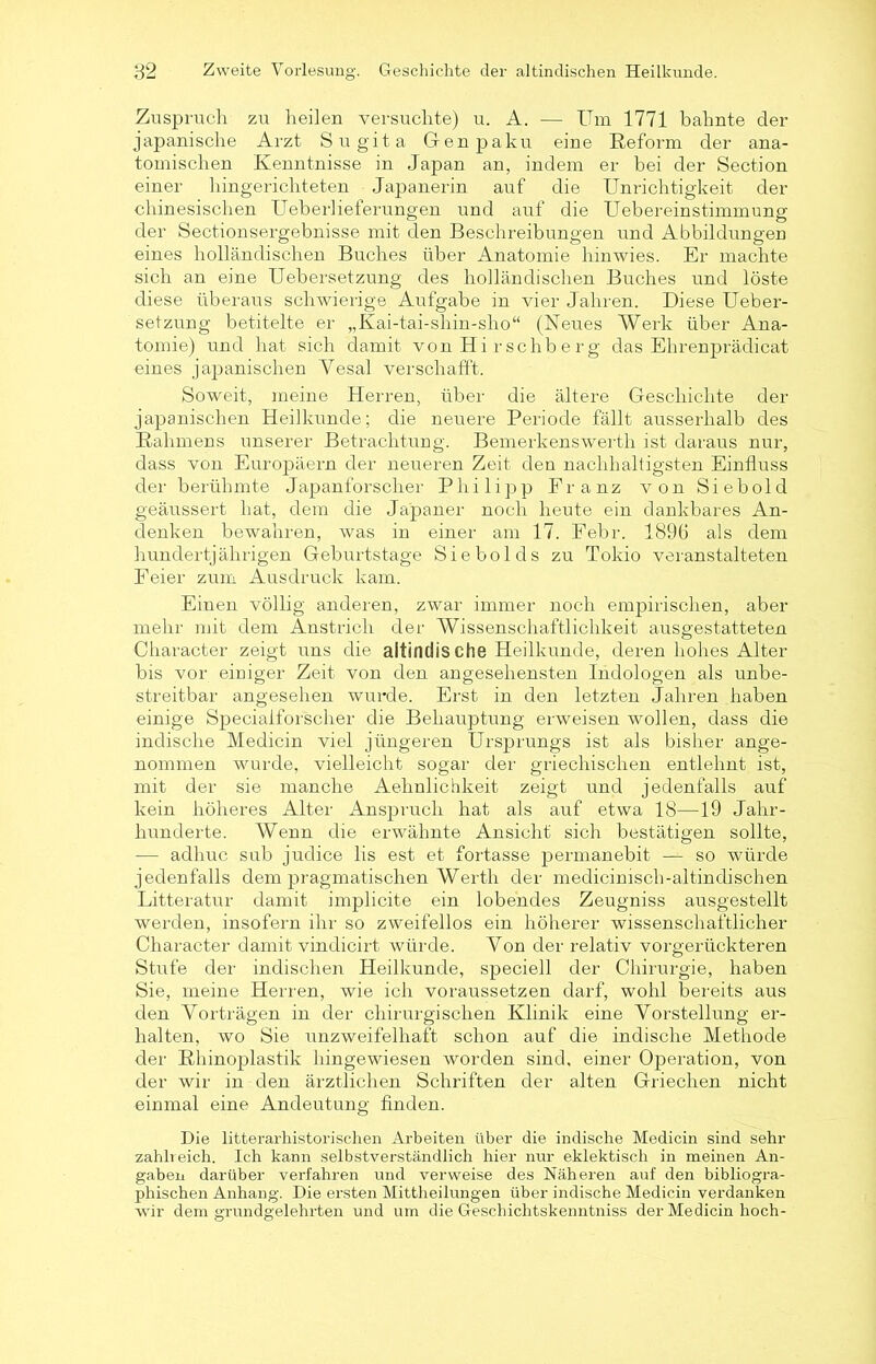 Zuspruch zu heilen versuchte) u. A. — Um 1771 bahnte der japanische Arzt Sugita Genpaku eine Reform der ana- tomischen Kenntnisse in Japan an, indem er bei der Section einer hingerichteten Japanerin auf die Unrichtigkeit der chinesischen Ueberlieferungen und auf die Uebereinstimmung der Sectionsergebnisse mit den Beschreibungen und Abbildungen eines holländischen Buches über Anatomie hinwies. Er machte sich an eine Uebersetzung des holländischen Buches und löste diese überaus schwierige Aufgabe in vier Jahren. Diese Ueber- setzung betitelte er „Kai-tai-shin-sho“ (Neues AVerk über Ana- tomie) und hat sich damit von Hirschberg das Ehrenprädicat eines japanischen Yesal verschafft. Soweit, meine Herren, über die ältere Geschichte der japanischen Heilkunde; die neuere Periode fällt ausserhalb des Rahmens unserer Betrachtung. Bemerkenswerth ist daraus nur, dass von Europäern der neueren Zeit den nachhaltigsten Einfluss der berühmte Japanforscher Philipp Franz von Siebold geäussert hat, dem die Japaner noch heute ein dankbares An- denken bewahren, was in einer am 17. Febr. 1896 als dem hundertjährigen Geburtstage Siebolds zu Tokio veranstalteten Feier zum Ausdruck kam. Einen völlig anderen, zwar immer noch empirischen, aber mehr mit dem Anstrich der AVissenschaftlichkeit ausgestatteten Character zeigt uns die altindische Heilkunde, deren hohes Alter bis vor einiger Zeit von den angesehensten Indologen als unbe- streitbar angesehen wurde. Erst in den letzten Jahren haben einige Specialforscher die Behauptung erweisen wollen, dass die indische Medicin viel jüngeren Ursprungs ist als bisher ange- nommen wurde, vielleicht sogar der griechischen entlehnt ist, mit der sie manche Aehnlichkeit zeigt und jedenfalls auf kein höheres Alter Anspruch hat als auf etwa 18—19 Jahr- hunderte. Wenn die erwähnte Ansicht sich bestätigen sollte, — adhuc sub judice lis est et fortasse permanebit — so würde jedenfalls dem pragmatischen Werth der medicimsch-altindischen Litteratur damit implicite ein lobendes Zeugniss ausgestellt werden, insofern ihr so zweifellos ein höherer wissenschaftlicher Character damit vindicirt würde. Von der relativ vorgerückteren Stufe der indischen Heilkunde, speciell der Chirurgie, haben Sie, meine Herren, wie ich voraussetzen darf, wohl bereits aus den Vorträgen in der chirurgischen Klinik eine Vorstellung er- halten, wo Sie unzweifelhaft schon auf die indische Methode der Rhinoplastik hingewiesen worden sind, einer Operation, von der wir in den ärztlichen Schriften der alten Griechen nicht einmal eine Andeutung finden. Die litterarhistorischen Arbeiten über die indische Medicin sind sehr zahlreich. Ich kann selbstverständlich hier nur eklektisch in meinen An- gaben darüber verfahren und verweise des Näheren auf den bibliogra- phischen Anhang. Die ersten Mittheilungen über indische Medicin verdanken wir dem grundgelehrten und um die Geschichtskenntniss der Medicin hoch-