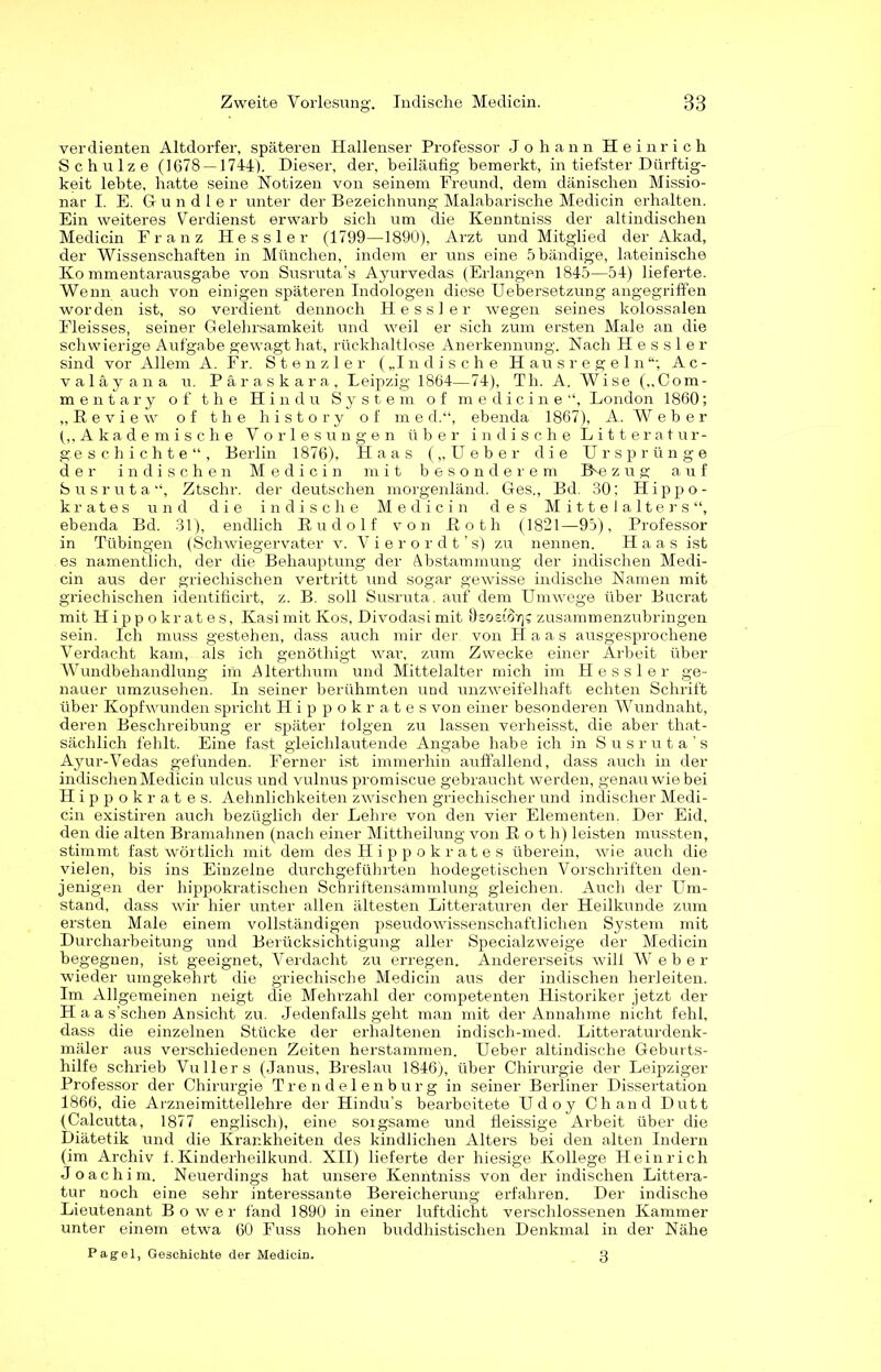 verdienten Altdorfer, späteren Hallenser Professor Johann Heinrich Schulze (1678 — 1744). Dieser, der, beiläufig bemerkt, in tiefster Dürftig- keit lebte, hatte seine Notizen von seinem Freund, dem dänischen Missio- nar I. E. Gundler unter der Bezeichnung Malabarische Medicin erhalten. Ein weiteres Verdienst erwarb sich um die Kenntniss der altindischen Medicin Franz Hessler (1799—1890), Arzt und Mitglied der Akad, der Wissenschaften in München, indem er uns eine 5 bändige, lateinische Kommentarausgabe von Susruta’s Ayurvedas (Erlangen 1845—54) lieferte. Wenn auch von einigen späteren Indologen diese Uebersetzung angegriffen worden ist, so verdient dennoch Hessler wegen seines kolossalen Fleisses, seiner Gelehrsamkeit und weil er sich zum ersten Male an die schwielige Aufgabe gewagt hat, rückhaltlose Anerkennung. Nach Hessler sind vor Allem A. Fr. Stenz ler („Indische Hausregeln“; Ac- valäyana u. Päraskara, Leipzig 1864—74), Th. A. Wise („Com- mentary of the Hindu System of medicine“, London 1860; „Eeview of the history of m e d.“, ebenda 1867), A. Weber („Akademische Vorlesungen über i ndisc he Litterat Ur- geschichte“, Berlin 1876), Haas („Ueber die Ursprünge der indischen Medicin mit besonderem IFe z u g auf Susruta“, Ztschr. der deutschen morgenländ. Ges., Bd. 30; Hippo- krates und die indische Medicin des Mittelalters“, ebenda Bd. 31), endlich Rudolf von Eoth (1821—95), Professor in Tübingen (Schwiegervater v. Vier or dt’s) zu nennen. Haas ist es namentlich, der die Behauptung der Abstammung der indischen Medi- cin aus der griechischen vertritt und sogar gewisse indische Namen mit griechischen identificirt, z. B. soll Susruta. auf dem Umwege über Bucrat mit Hippokrates, KasimitKos, Divodasimit ÖsosiSy)? zusammenzubringen sein. Ich muss gestehen, dass auch mir der von Haas ausgesprochene V7erdacht kam, . als ich genöthigt war, zum Zwecke einer Arbeit über Wundbehandlung im A lterthum und Mittelalter mich im Hessler ge- nauer umzusehen. In seiner berühmten und unzweifelhaft echten Schrift über Kopfwunden spricht Hippokrates von einer besonderen Wundnaht, deren Beschreibung er später folgen zu lassen verheisst, die aber that- sächlich fehlt. Eine fast gleichlautende Angabe habe ich in Susruta’s Ayur-Vedas gefunden. Ferner ist immerhin auffallend, dass auch in der indischen Medicin ulcus und vulnus promiscue gebraucht werden, genau wie bei Hippokrates. Aehnlichkeiten zwischen griechischer und indischer Medi- cin existiren auch bezüglich der Lehre von den vier Elementen. Der Eid, den die alten Bramahnen (nach einer Mittheilung von Roth) leisten mussten, stimmt fast wörtlich mit dem des Hippokrates überein, wie auch die vielen, bis ins Einzelne durchgeführten hodegetischen Vorschriften den- jenigen der hippokratischen Schriftensämmlung gleichen. Auch der Um- stand, dass wir hier unter allen ältesten Litteraturen der Heilkunde zum ersten Male einem vollständigen pseudowissenschaftlichen System mit Durcharbeitung und Berücksichtigung aller Specialzweige der Medicin begegnen, ist geeignet, Verdacht zu erregen. Andererseits will W eher wieder umgekehrt die griechische Medicin aus der indischen herleiten. Im Allgemeinen neigt die Mehrzahl der competenten Historiker jetzt der H a a s’schen Ansicht zu. Jedenfalls geht man mit der Annahme nicht fehl, dass die einzelnen Stücke der erhaltenen indisch-med. Litteraturdenk- mäler aus verschiedenen Zeiten herstammen. Ueber altindische Geburts- hilfe schrieb VuIlers (Janus, Breslau 1846), über Chirurgie der Leipziger Professor der Chirurgie Trendelenburg in seiner Berliner Dissertation 1866, die Arzneimittellehre der Hindu’s bearbeitete Udoy Chand Dutt (Calcutta, 1877 englisch), eine sorgsame und fleissige Arbeit über die Diätetik und die Krankheiten des kindlichen Alters bei den alten Indern (im Archiv f. Kinderheilkund. XII) lieferte der hiesige Kollege Heinrich Joachim. Neuerdings hat unsere Kenntniss von der indischen Littera- tur noch eine sehr interessante Bereicherung erfahren. Der indische Lieutenant Bo wer fand 1890 in einer luftdicht verschlossenen Kammer unter einem etwa 60 Fuss hohen buddhistischen Denkmal in der Nähe Pagel, Geschichte der Medicin. 3