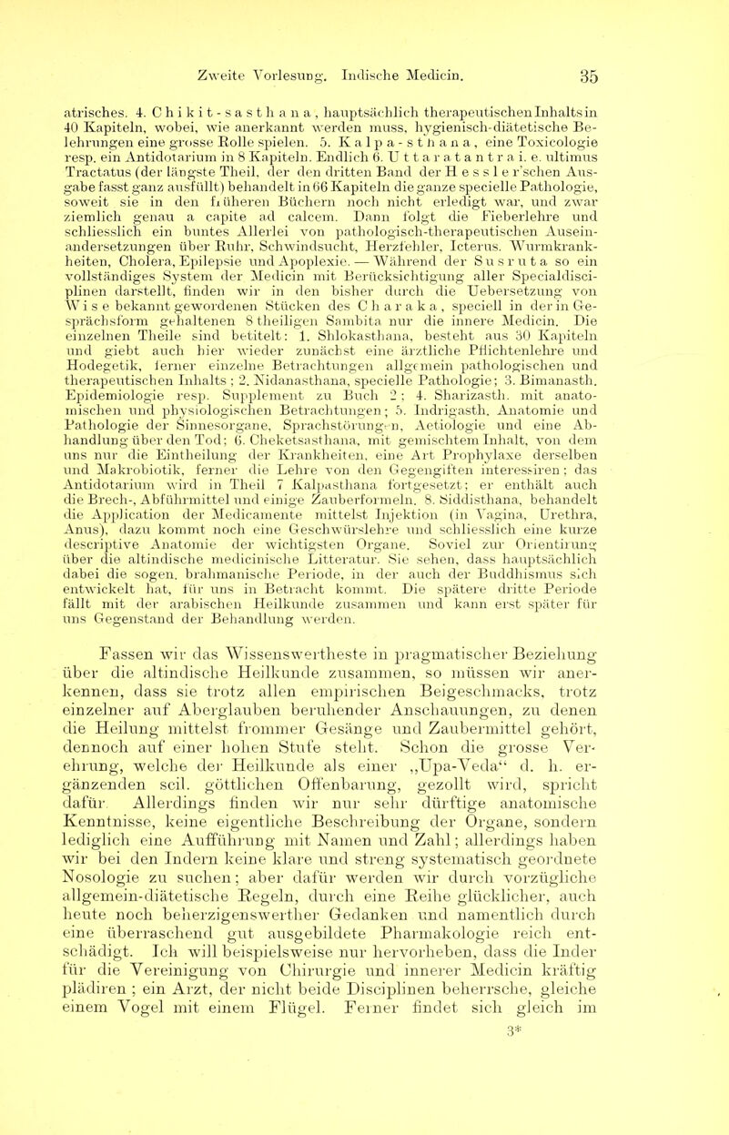 atrisches. 4-. Chikit-sasthana, hauptsächlich therapeutischen Inhalts in 40 Kapiteln, wobei, wie anerkannt werden muss, hygienisch-diätetische Be- lehrungen eine grosse Bolle spielen. 5. Kalpa-sthana, eine Toxicologie resp. ein Antidotarium in 8 Kapiteln. Endlich 6. Uttaratantrai. e. ultimus Tractatus (der längste Theil, der den dritten Band der H e s s 1 e r’schen Aus- gabe fasst ganz ausfüllt) behandelt in (16 Kapiteln die ganze specielle Pathologie, soweit sie in den fr üheren Büchern noch nicht erledigt war, und zwar ziemlich genau a capite ad calcem. Dann folgt die Fieberlehre und schliesslich ein buntes Allerlei von pathologisch-therapeutischen Ausein- andersetzungen über Ruhr, Schwindsucht, Herzfehler, Icterus. Wurmkrank- heiten, Cholera, Epilepsie und Apoplexie. — Während der Susruta so ein vollständiges System der Medicin mit Berücksichtigung aller Specialdisci- plinen darstellt, finden wir in den bisher durch die Uebersetzung von Wi s e bekannt gewordenen Stücken des Charaka, speciell in der in Ge- sprächsform gehaltenen 8 theiligen Sambita nur die innere Medicin. Die einzelnen Theile sind betitelt: 1. Shlokastbana, besteht aus 30 Kapiteln und giebt auch hier wieder zunächst eine ärztliche Pfiichtenlehre und Hodegetik, ferner einzelne Betrachtungen allgemein pathologischen und therapeutischen Inhalts ; 2. Nidanasthana, specielle Pathologie; 3. Bimanasth. Epidemiologie resp. Supplement zu Buch 2 ; 4. Sharizasth. mit anato- mischen und physiologischen Betrachtungen; 5. Indrigasth. Anatomie und Pathologie der Sinnesorgane, Sprachstörungen, Aetiologie und eine Ab- handlung über den Tod; 6. Cheketsasthana, mit gemischtem Inhalt, von dein uns nur die Eintheilung der Krankheiten, eine Art Prophylaxe derselben und Makrobiotik, ferner die Lehre von den Gegengiften interessiren; das Antidotarium wird in Theil 7 Kalpasthana fortgesetzt; er enthält auch die Brech-, Abführmittel und einige Zauberformeln. 8. Siddisthana, behandelt die Application der Medicamente mittelst Injektion (in Vagina, Urethra, Anus), dazu kommt noch eine Geschwürslehre und schliesslich eine kurze clescriptive Anatomie der wichtigsten Organe. Soviel zur Orientirung über die altindische medicinische Litteratur. Sie sehen, dass hauptsächlich dabei die sogen, bralimanische Periode, in der auch der Buddhismus sich entwickelt hat, für uns in Betracht kommt. Die spätere dritte Periode fällt mit der arabischen Heilkunde zusammen und kann erst später für uns Gegenstand der Behandlung werden. Fassen wir das Wissenswertheste in pragmatischer Beziehung* über die altindische Heilkunde zusammen, so müssen wir aner- kennen, dass sie trotz allen empirischen Beigeschmacks, trotz einzelner auf Aberglauben beruhender Anschauungen, zu denen die Heilung mittelst frommer Gesänge und Zaubermittel gehört, dennoch auf einer hohen Stufe steht. Schon die grosse Ver- ehrung, welche der Heilkunde als einer ,,Upa-Veda“ d. h. er- gänzenden seil, göttlichen Offenbarung, gezollt wird, spricht dafür Allerdings finden wir nur sehr dürftige anatomische Kenntnisse, keine eigentliche Beschreibung der Organe, sondern lediglich eine Aufführung mit Kamen und Zahl; allerdings haben wir bei den Indern keine klare und streng systematisch geordnete Nosologie zu suchen; aber dafür werden wir durch vorzügliche allgemein-diätetische Regeln, durch eine Reihe glücklicher, auch heute noch beherzigenswerther Gedanken und namentlich durch eine überraschend gut ausgebildete Pharmakologie reich ent- schädigt. Ich will beispielsweise nur hervorheben, dass die Inder für die Vereinigung von Chirurgie und innerer Medicin kräftig plädiren ; ein Arzt, der nicht beide Disciplinen beherrsche, gleiche einem Vogel mit einem Flügel. Ferner findet sich gleich im 3*