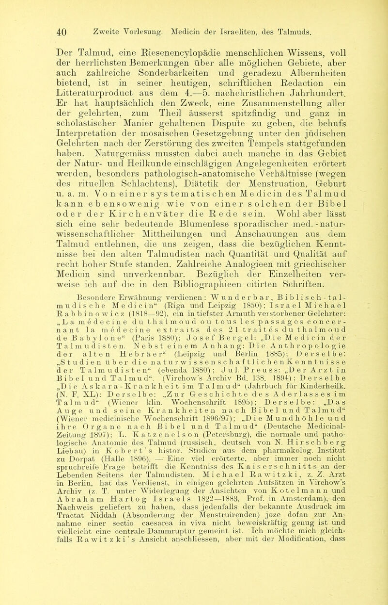 Der Talmud, eine Riesenencylopädie menschlichen Wissens, voll der herrlichsten Bemerkungen über alle möglichen Gebiete, aber auch zahlreiche Sonderbarkeiten und geradezu Albernheiten bietend, ist in seiner heutigen, schriftlichen Redaction ein Litteraturproduct aus dem 4.-5. nachchristlichen Jahrhundert. Er hat hauptsächlich den Zweck, eine Zusammenstellung aller der gelehrten, zum Theil äusserst spitzfindig und ganz in scholastischer Manier gehaltenen Dispute zu geben, die behufs Interpretation der mosaischen Gesetzgebung unter den jüdischen Gelehrten nach der Zerstörung des zweiten Tempels stattgefunden haben. Naturgemäss mussten dabei auch manche in das Gebiet der Natur- und Heilkunde einschlägigen Angelegenheiten erörtert werden, besonders pathologisch-anatomische Verhältnisse (wegen des rituellen Schlachtens), Diätetik der Menstruation. Geburt u. a. m. Von einer systematisch en Me dicin des Talmud kann ebensowenig wie von einer solchen der Bibel oder der Kirchenväter die Rede sein. Wohl aber lässt sich eine sehr bedeutende Blumenlese sporadischer med. -natur- wissenschaftlicher Mittheilungen und Anschauungen aus dem Talmud entlehnen, die uns zeigen, dass die bezüglichen Kennt- nisse bei den alten Talmudisten nach Quantität und Qualität auf recht hoher Stufe standen. Zahlreiche Analogieen mit griechischer Medicin sind unverkennbar. Bezüglich der Einzelheiten ver- weise ich auf die in den Bibliographien citirten Schriften. Besondere Erwähnung verdienen : Wunderbar, Biblisch-tal- mudische Medicin“ (Riga und Leipzig 1850); Israel Michael R a b b i n o w i c z (1818—92), ein in tiefster Armuth verstorbener Gelehrter: „La medecine du thalmoud ou tous les passages concer- nant la medecine extraits des 21 traites du thalmoud de Babyl one“ (Paris 1880); Josef Bergei: „Die Medicin der Talmudisten. Nebst einem Anhang: Die Anthropologie der alten Hebräer“ (Leipzig und Berlin 1885); Derselbe: „Studien über die naturwissenschaftlichenüenntnisse der Talmudisten“ (ebenda 1880) ; Jul. Preuss: „Der Arzt in Bibel und Talmud“. (Virchow’s Archiv Bd. 138. 1891) ; Derselbe „Die Askara-Krankheit im Talmu d“ (Jahrbuch für Kinderheük. (N. F. XL): Derselbe: „Zur Geschichte des Aderlasses im Talmud“ (Wiener klin. Wochenschrift 1895); Derselbe: „Das Auge und seine Krankheiten nach Bibel und Talmud“ (Wiener medicinische Wochenschrift 1896/97); „Die Mundhöhle und ihre Organe nach Bibel und Talmud“ (Deutsche Medicinal- Zeitung 1897); L. Katzenelson (Petersburg), die normale und patho- logische Anatomie des Talmud (russisch, deutsch von N. Hirschberg Lieb au) in Kobert's histor. Studien aus dem pharmakolog. Institut zu Dorpat (Halle 1896). — Eine viel erörterte, aber immer noch nicht spruchreife Frage betrifft die Kenntniss des Kaiserschnitts an der Lebenden Seitens der Talmudisten. Michael R a w i t z k i, z. Z. Arzt in Berlin, hat das Verdienst, in einigen gelehrten Aufsätzen in Virchow’s Archiv (z. T. unter Widerlegung der Ansichten von Kotelmann und Abraham Hartog Israels 1822—1883, Prof, in Amsterdam), den Nachweis geliefert zu haben, dass jedenfalls der bekannte Ausdruck im Tractat Niddah (Absonderung der Menstruirenden) joze dofan zur An- nahme einer sectio caesarea in viva nicht beweiskräftig genug ist und vielleicht eine centrale Dammruptur gemeint ist. Ich möchte mich gleich- falls Rawitzki’s Ansicht anschliessen, aber mit der Modification, dass