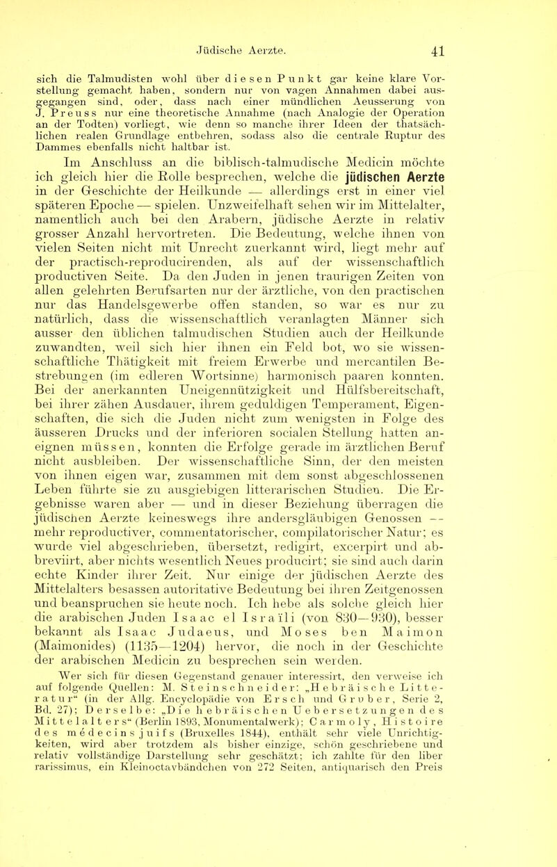 sich die Talmudisten wohl über diesen Punkt gar keine klare Vor- stellung gemacht haben, sondern nur von vagen Annahmen dabei aus- gegangen sind, oder, dass nach einer mündlichen Aeusserung von J. Preuss nur eine theoretische Annahme (nach Analogie der Operation an der Todten) vorliegt, wie denn so manche ihrer Ideen der thatsäch- lichen realen Grundlage entbehren, sodass also die centrale Ruptur des Dammes ebenfalls nicht haltbar ist. Im Anschluss an die biblisch-talmudische Medicin möchte ich gleich hier die Rolle besprechen, welche die jüdischen Aerzte in der Geschichte der Heilkunde — allerdings erst in einer viel späteren Epoche — spielen. Unzweifelhaft sehen wir im Mittelalter, namentlich auch bei den Arabern, jüdische Aerzte in relativ grosser Anzahl hervortreten. Die Bedeutung, welche ihnen von vielen Seiten nicht mit Unrecht zuerkannt wird, liegt mehr auf der practisch-reproducirenden, als auf der wissenschaftlich productiven Seite. Da den Juden in jenen traurigen Zeiten von allen gelehrten Berufsarten nur der ärztliche, von den practisclien nur das Handelsgewerbe offen standen, so war es nur zu natürlich, dass die wissenschaftlich veranlagten Männer sich ausser den üblichen talmudischen Studien auch der Heilkunde zuwandten, weil sich hier ihnen ein Feld bot, wo sie wissen- schaftliche Thätigkeit mit freiem Erwerbe und mercantilen Be- strebungen (im edleren Wortsinne) harmonisch paaren konnten. Bei der anerkannten Uneigennützigkeit und Hülfsbereitschaft, bei ihrer zähen Ausdauer, ihrem geduldigen Temperament, Eigen- schaften, die sich die Juden nicht zum wenigsten in Folge des äusseren Drucks und der inferioren socialen Stellung hatten an- eignen müssen, konnten die Erfolge gerade im ärztlichen Beruf nicht ausbleiben. Der wissenschaftliche Sinn, der den meisten von ihnen eigen war, zusammen mit dem sonst abgeschlossenen Leben führte sie zu ausgiebigen litterarischen Studien. Die Er- gebnisse waren aber — und in dieser Beziehung überragen die jüdischen Aerzte keineswegs ihre andersgläubigen Genossen — mehr reproductiver, commentatorischer, compilatorischer Natur; es wurde viel abgeschrieben, übersetzt, redigirt, excerpirt und ab- breviirt, aber nichts wesentlich Neues producirt; sie sind auch darin echte Kinder ihrer Zeit. Nur einige der jüdischen Aerzte des Mittelalters besassen autoritative Bedeutung bei ihren Zeitgenossen und beanspruchen sie heute noch. Ich hebe als solche gleich hier die arabischen Juden Isaac el Israili (von 880—930), besser bekannt als Isaac Judaeus, und Moses ben Maimon (Maimonides) (1135—1204) hervor, die noch in der Geschichte der arabischen Medicin zu besprechen sein werden. Wer sich für diesen Gegenstand genauer interessirt, den verweise ich auf folgende Quellen: M. Steinschneider: „H ebräische Litte- ratur“ (in der Allg. Encyclopädie von Er sch und Grober, Serie 2, Bd. 27); Derselbe; „D ie hebräischen Ueber setz ungen des Mittelalt ers“ (Berlin 1893, Monumentalwerk); Carmoly, Histoire des medecins juifs (Bruxelles 1844), enthält sehr viele Unrichtig- keiten, wird aber trotzdem als bisher einzige, schön geschriebene und relativ vollständige Darstellung sehr geschätzt; ich zahlte für den über rarissimus, ein Kleinoctavbändchen von 272 Seiten, antiquarisch den Preis