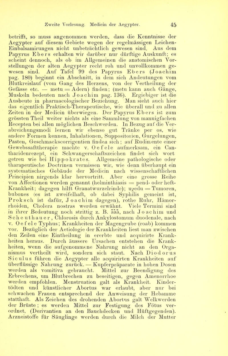 betrifft, so muss angenommen werden, dass die Kenntnisse der Aegypter auf diesem Giebiete wegen der regelmässigen Leichen- Einbalsamirungen nicht unbeträchtlich gewesen sind. Aus dem Papyrus Ebers erhalten wir darüber nur dürftige Auskunft; es scheint dennoch, als ob im Allgemeinen die anatomischen Vor- stellungen der alten Aegypter recht roh und unvollkommen ge- wesen sind. Auf Tafel 99 des Papyrus Ebers (Joachim pag. 180) beginnt ein Abschnitt, in dem sich Andeutungen vom Blutkreislauf (vom Gang des Herzens, von der Vertheilung der Gefässe etc. — metu = Adern) finden; (metu kann auch Gänge, Muskeln bedeuten nach Joachim pag. 136). Ergiebiger ist die Ausbeute in pharmacologischer Beziehung. Man sieht auch hier das eigentlich Praktisch-Therapeutische, wie überall und zu allen Zeiten in der Medicin überwiegen. Der Papyrus E b er s ist zum grössten Theil weiter nichts als eine Sammlung von mannigfachen Recepten bei allen möglichen Beschwerden. In Bezug aut' die Ver- abreichungsmodi lernen wir ebenso gut Tränke per os, wie andere Formen kennen, Inhalationen, Suppositoiien, Gurgelungen, Pasten, Geschmackscorrigentien finden sich ; auf Rudimente einer Gewebssafttherapie machte v. Oefele aufmerksam, ein Can- tharidenrezept, ein Schwangerschaftszeichen findet sich wort getreu wie bei Hippokrates. Allgemeine pathologische oder tharapeutische Doctrinen vermissen wir, wie denn überhaupt ein systematisches Gebäude der Medicin nach wissenschaftlichen Principien nirgends klar hervortritt. Aber eine grosse Reihe von Affectionen werden genannt (helminthiasis = pend- oder heft- Ivrankheit; dagegen hilft Granatwurzelrinde); u/edu — Tumoren, bubones (es ist zweifelhaft, ob dabei Syphilis gemeint ist, Prokscli ist dafür, Joachim dagegen), rothe Ruhr, Hämor- rhoiden, Cholera nostras werden erwähnt. Viele Termini sind in ihrer Bedeutung noch strittig z. B. äaü, nach Joachim und Scheuthauer, Chlorosis durch Ankylostomum duodenale, nach v. Oefele Typhus; Krankheiten der Magengrube (roab) kommen vor. Bezüglich der Aetiologie der Krankheiten liest man zwischen den Zeilen eine Eintheilung in ererbte und acquirirte Krank- heiten heraus. Durch äussere Ursachen entstehen die Krank- heiten, wenn die aufgenommene Nahrung nicht an den Orga- nismus vertheilt wird, sondern sich staut. Nach Diodorus Sic ulus führen die Aegypter alle acquirirten Krankheiten auf überflüssige Nahrung zurück. — Kupferpräparate in hohen Dosen werden als vomitiva gebraucht. Mittel zur Beendigung des Erbrechens, um Blutbrechen zu beseitigen, gegen Amenorrhoe werden empfohlen. Menstruation galt als Krankheit. Kinder- tödten und künstlicher Abortus war erlaubt, aber nur bei schwachen Frauen entsprechend der Anweisung der Hebamme statthaft. Als Zeichen des drohenden Abortus galt AVelkwerden der Brüste ; es werden Mittel zur Festigung des Fötus ver- ordnet, (Derivantien an den Bauchdecken und Hüftgegenden). Arzneistoffe für Säuglinge werden durch die Milch der Mutter