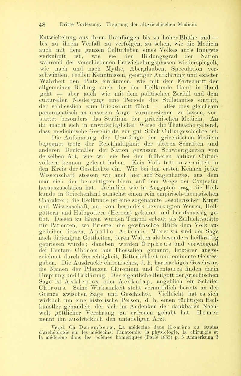 Entwickelung aus ihren Uranfängen bis zu hoher Blüthe und — bis zu ihrem Verfall zu verfolgen, zu sehen, wie die Medicin auch mit dem ganzen Cultu rieben eines Volkes auf’s Innigste verknüpft ist, wie sie den Bildungsgrad der Nation während der verschiedenen Entwickelungsphasen wiederspiegelt, wie nach und nach Mythe, Aberglauben, Speculation ver- schwinden, reellen Kenntnissen, geistiger Aulklärung und exacter Wahrheit den Platz einräumen, wie mit dem Fortschritt der allgemeinen Bildung auch der der Heilkunde Hand in Hand geht — aber auch wie mit dem politischen Zerfall und dem culturellen Niedergang eine Periode des Stillstandes eintritt, der schliesslich zum .Rückschritt führt — alles dies gleichsam panoramatisch an unserem Auge vorüberziehen zu lassen, ver- stattet besonders das Studium der griechischen Medicin. An ihr macht sich in unwiderleglicher Weise die Thatsache geltend, dass medicinische Geschichte ein gut Stück Culturgescliichte ist. Die Aufspürung der Uranfänge der griechischen Medicin begegnet trotz der Reichhaltigkeit der älteren Schriften und anderen Denkmäler der Nation gewissen Schwierigkeiten von derselben Art, wie wir sie bei den früheren antiken Cultur- völkern kennen gelernt haben. Kein Volk tritt unvermittelt in den Kreis der Geschichte ein. Wie bei den ersten Keimen jeder Wissenschaft st-ossen Avir auch hier auf Sagenhaftes, aus dem man sich den berechtigten Kern auf dem Wege der Conjectur herauszuschälen hat. Aehnlich wie in Aegypten trägt die Heil- kunde in Griechenland zunächst einen rein empirisch-theurgischen Charakter; die Heilkunde ist eine sogenannte „esoterische“ Kunst und Wissenschaft, nur von besonders bevorzugten Wesen, Heil- göttern und Halbgöttern (Heroen) gekannt und berufsmässig ge- übt. Diesen zu Ehren wurden Tempel erbaut als Zufluchtsstätte für Patienten, wo Priester die gewünschte Hülfe dem Volk an- gedeihen liessen. Apollo, Artemis, Minerva sind der Sage nach diejenigen Gottheiten, deren Walten als besonders heilkräftig gepriesen wurde; daneben Averden Orpheus und vorwiegend der Centaur Chiron aus Thessalien genannt, letzterer ausge- zeichnet durch Gerechtigkeit, Ritterlichkeit und eminente Geistes- gaben. Die Ausdrücke chironisches, d. h. hartnäckiges Geschwür, die Namen der Pflanzen Chironium und Centaurea finden darin Ursprung und Erklärung. Der eigentliche Heilgott der griechischen Sage ist Asklepios oder Aeskulap, angeblich ein Schüler Chirons. Seine Wirksamkeit steht vermuthlich bereits an der Grenze zwischen Sage und Geschichte. Vielleicht hat es sich wirklich um eine historische Person, d. h. einen tüchtigen Heil- künstler gehandelt, der sich im Andenken der dankbaren Nach- welt göttlicher Verehrung zu erfreuen gehabt hat. Homer nennt ihn ausdrücklich den untadeligen Arzt. Vergl. Ch. Daremberg, La medecine dans Homere ou etudes d'archeologie sur les medecins, lanatomie, la physiologie, la Chirurgie et la medecine dans les poemes homeriques (Paris 1865) p. 5 Anmerkung 3