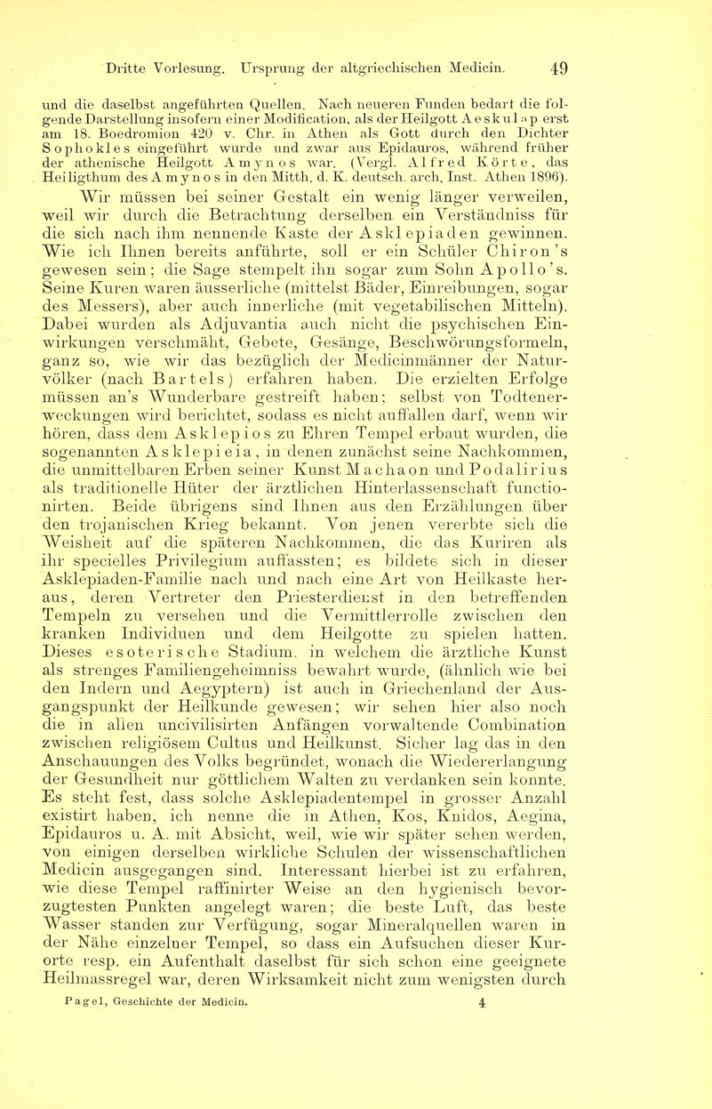 und die daselbst angeführten Quellen. Nach neueren Funden bedarf die fol- gende Darstellung insofern einer Modification, als der Heilgott Aeskul n p erst am 18. Boedromion 420 v. Chr. in Athen als Gott durch den Dichter Sophokles eingeführt wurde und zwar aus Epidauros, während früher der athenische Heilgott Amynos war. (Vergl. Alfred Körte, das Heiligthum des Amynos in den Mitth. d. K. deutsch, arch. Inst. Athen 1896). Wir müssen bei seiner Gestalt ein wenig länger verweilen, weil wir durch die Betrachtung derselben ein Yerständniss für die sich nach ihm nennende Kaste der Askl epiaden gewinnen. Wie ich Ihnen bereits anführte, soll er ein Schüler Chiron’s gewesen sein; die Sage stempelt ihn sogar zum Sohn Ap o 11 o ’ s. Seine Kuren waren äusserliche (mittelst Bäder, Einreibungen, sogar des Messers), aber auch innerliche (mit vegetabilischen Mitteln). Dabei wurden als Adjuvantia auch nicht die psychischen Ein- wirkungen verschmäht, Gebete, Gesänge, Beschwörungsformeln, ganz so, wie wir das bezüglich der Medicinmänner der Natur- völker (nach Bartels) erfahren haben. Die erzielten Erfolge müssen an’s Wunderbare gestreift haben; selbst von Todtener- weckungen wird berichtet, sodass es nicht auffallen darf, wenn wir hören, dass dem Asklepios zu Ehren Tempel erbaut wurden, die sogenannten Asklepieia, in denen zunächst seine Nachkommen, die unmittelbaren Erben seiner Kunst Machaon und Podalirius als traditionelle Hüter der ärztlichen Hinterlassenschaft functio- nirten. Beide übrigens sind Ihnen aus den Erzählungen über den trojanischen Krieg bekannt. Yon jenen vererbte sich die AVeisheit auf die späteren Nachkommen, die das Kuriren als ihr specielles Privilegium auffassten; es bildete sich in dieser Asklepiaden-Familie nach und nach eine Art von Heilkaste her- aus, deren Vertreter den Priesterdienst in den betreffenden Tempeln zu versehen und die Yennittierrolle zwischen den kranken Individuen und dem Heilgotte zu spielen hatten. Dieses esoterische Stadium, in welchem die ärztliche Kunst als strenges Familiengeheimniss bewahrt wurde, (ähnlich wie bei den Indern und Aegyptern) ist auch in Griechenland der Aus- gangspunkt der Heilkunde gewesen; wir sehen hier also noch die in allen uncivilisirten Anfängen vorwaltende Oombination zwischen religiösem Cultus und Heilkunst. Sicher lag das in den Anschauungen des Volks begründet, wonach die Wiedererlangung der Gesundheit nur göttlichem Walten zu verdanken sein konnte. Es steht fest, dass solche Asklepiadentempel in grosser Anzahl existirt haben, ich nenne die in Athen, Kos, Knidos, Aegina, Epidauros u. A. mit Absicht, weil, wie wir später sehen werden, von einigen derselben wirkliche Schulen der wissenschaftlichen Medicin ausgegangen sind. Interessant hierbei ist zu erfahren, wie diese Tempel raffinirter Weise an den hygienisch bevor- zugtesten Punkten angelegt waren; die beste Luft, das beste Wasser standen zur Verfügung, sogar Mineralquellen waren in der Nähe einzelner Tempel, so dass ein Aufsuchen dieser Kur- orte resp. ein Aufenthalt daselbst für sich schon eine geeignete Heilmassregel war, deren Wirksamkeit nicht zum wenigsten durch Pagel, Geschichte der Medicin. 4