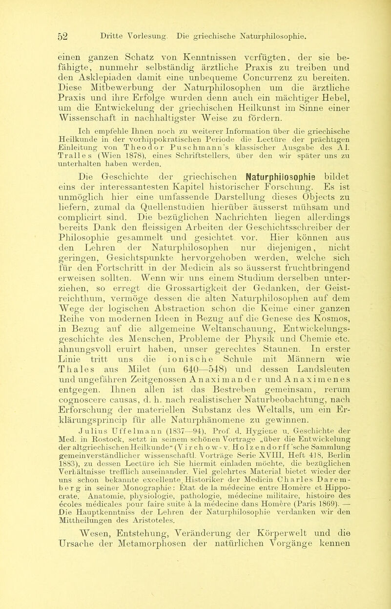 einen ganzen Schatz von Kenntnissen verfügten, der sie be- fähigte, nunmehr selbständig ärztliche Praxis zu treiben und den Asklepiaden damit eine unbequeme Concurrenz zu bereiten. Diese Mitbewerbung der Naturphilosophen um die ärztliche Praxis und ihre Erfolge wurden denn auch ein mächtiger Hebel, um die Entwickelung der griechischen Heilkunst im Sinne einer Wissenschaft in nachhaltigster Weise zu fördern. Ich empfehle Ihnen noch zu weiterer Information über die griechische Heilkunde in der vorhippokratischen Periode die Lectüre der prächtigen Hinleitung von Theodor Puschmann’s klassischer Ausgabe des Al. Tr all es (Wien 1878), eines Schriftstellers, über den wir später uns zu unterhalten haben werden. Die Geschichte der griechischen Naturphilosophie bildet eins der interessantesten Kapitel historischer Forschung. Es ist unmöglich hier eine umfassende Darstellung dieses Objects zu liefern, zumal da Quellenstudien hierüber äusserst mühsam und complicirt sind. Die bezüglichen Nachrichten hegen allerdings bereits Dank den fleissigen Arbeiten der Geschichtsschreiber der Philosophie gesammelt und gesichtet, vor. Hier können aus den Lehren der Naturphilosophen nur diejenigen, nicht geringen, Gesichtspunkte hervorgehoben werden, welche sich für den Fortschritt in der Medicin als so äusserst fruchtbringend erweisen sollten. Wenn wir uns einem Studium derselben unter- ziehen, so erregt die Grossartigkeit der Gedanken, der Geist- reichthum, vermöge dessen die alten Naturphilosophen auf dem AVege der logischen Abstraction schon die Keime einer ganzen Reihe von modernen Ideen in Bezug auf die Genese des Kosmos, in Bezug auf die allgemeine Weltanschauung, Entwickelungs- geschichte des Menschen, Probleme der Physik und Chemie etc. ahnungsvoll eruirt haben, unser gerechtes Staunen. In erster Linie tritt uns die ionische Schule mit Männern wie Thaies aus Milet (um 640—548) und dessen Landsleuten und ungefähren Zeitgenossen Anaxim ander und Anaximenes entgegen. Ihnen allen ist das Bestreben gemeinsam, rerurn cognoscere causas, d. h. nach realistischer Naturbeobachtung, nach Erforschung der materiellen Substanz des Weltalls, um ein Er- klärungsprincip für alle Naturphänomene zu gewinnen. Julius Uffelmann (1837—94), Prof. d. Hygiene u. Geschichte der Med. in Rostock, setzt in seinem schönen Vortrage „über die Entwickelung der altgriechischen Heilkunde“ (V i r c h o w -v. Holzendo r f f ‘sehe Sammlung- gemeinverständlicher Wissenschaft! Vorträge Serie XVIII, Heft 418, Berlin 1883), zu dessen Lectüre ich Sie hiermit einladen möchte, die bezüglichen VerLältnisse trefflich auseinander. Viel gelehrtes Material bietet wieder der uns schon bekannte excellente,Historiker der Medicin Charles Darem- berg in seiner Monographie: Etat de la medecine entre Homere et Hippo- crate. Anatomie, physiologie, pathologie, medecine militaire, histoire des ecoles medicales pour faire suite ä la medecine dans Homere (Paris 1869). — Die Hauptkenntniss der Lehren der Naturphilosophie verdanken wir den Mittheilungen des Aristoteles. Wesen, Entstehung, Veränderung der Körper weit und die Ursache der Metamorphosen der natürlichen Vorgänge kennen