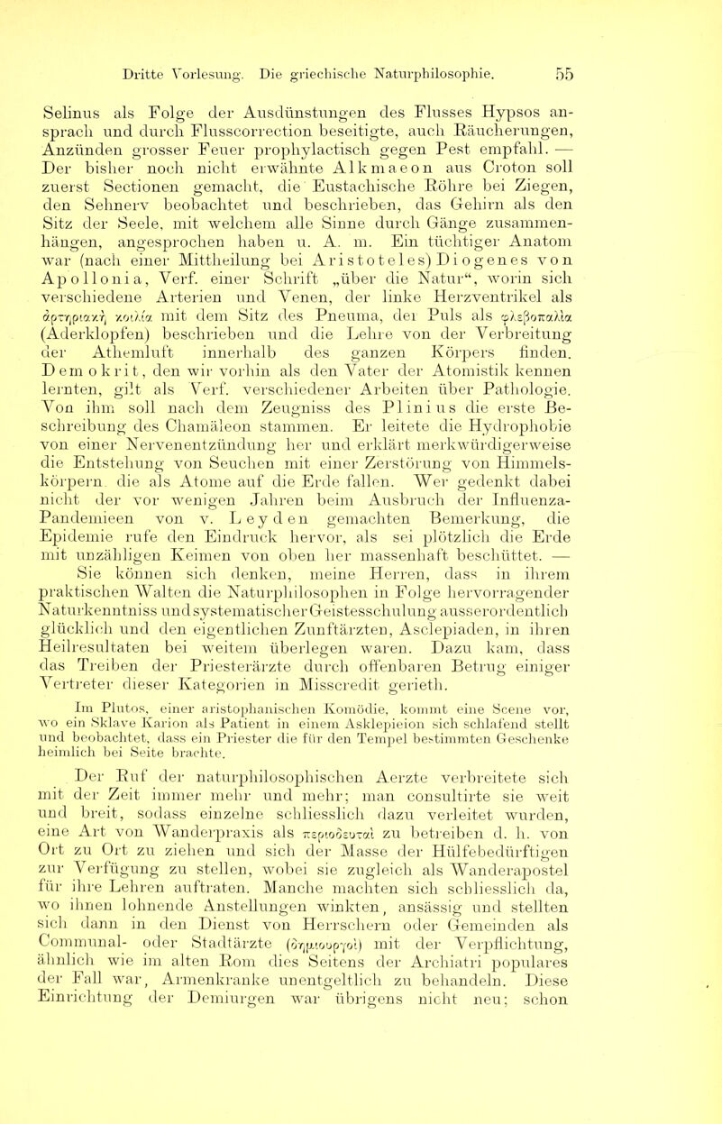 Selinus als Folge der Ausdünstungen des Flusses Hypsos an- sprach und durch Flusscorrection beseitigte, auch Räucherungen, Anzünden grosser Feuer prophylactisch gegen Pest empfahl. -— Der bisher noch nicht erwähnte Alkmaeon aus Croton soll zuerst Sectionen gemacht, die Eustachische Röhre bei Ziegen, den Sehnerv beobachtet und beschrieben, das Gehirn als den Sitz der Seele, mit welchem alle Sinne durch Gänge Zusammen- hängen, angesprochen haben u. A. m. Ein tüchtiger Anatom war (nach einer Mittheilung bei Aristoteles) Diogenes von Apollonia, Verf. einer Schrift „über die Natur“, worin sich verschiedene Arterien und Yenen, der linke Herzventrikel als dpTTjpiaxr) y.rn).io. mit dem Sitz des Pneuma, der Puls als cpXsßoiraX'ia (Aderklopfen) beschrieben und die Lehre von der Verbreitung der Athemluft innerhalb des ganzen Körpers finden. Dem okrit, den wir vorhin als den Vater der Atomistik kennen lernten, gilt als Verf. verschiedener Arbeiten über Pathologie. Von ihm soll nach dem Zeugniss des Plinius die erste Be- schreibung des Chamäleon stammen. Er leitete die Hydrophobie von einer Nervenentzündung her und erklärt merkwürdigerweise die Entstehung von Seuchen mit einer Zerstörung von Himmels- körpern. die als Atome auf die Erde fallen. Wer gedenkt dabei nicht der vor wenigen Jahren beim Ausbruch der Influenza- Pandemieen von v. Leyden gemachten Bemerkung, die Epidemie rufe den Eindruck hervor, als sei plötzlich die Erde mit unzähligen Keimen von oben her massenhaft beschüttet. — Sie können sich denken, meine Herren, dass in ihrem praktischen Walten die Naturphilosophen in Folge hervorragender Naturkenntniss und systematischer Geistesschulung ausserordentlich glücklich und den eigentlichen Zunftärzten, Asclepiaden, in ihren Heilresultaten bei weitem überlegen waren. Dazu kam, dass das Treiben der Priesterärzte durch offenbaren Betrug einiger Vertreter dieser Kategorien in Misscredit gerieth. Im Plntos, einer aristophanischen Komödie, kommt eine Scene vor, avo ein Sklave Karion als Patient in einem Asklepieion sich schlafend stellt und beobachtet, dass ein Priester die für den Tempel bestimmten Geschenke heimlich bei Seite brachte. Der Ruf der naturphilosophischen Aerzte verbreitete sich mit der Zeit immer mehr und mehr; man consultirte sie Aveit und breit, sodass einzelne schliesslich dazu verleitet wurden, eine Art von Wanderpraxis als TtsptoÖEuxai zu betreiben d. h. von Ort zu Ort zu ziehen und sich der Masse der Hülfe bedürftigen zur Verfügung zu stellen, wobei sie zugleich als Wanderapostel für ihre Lehren auftraten. Manche machten sich schliesslich da, avo ihnen lohnende Anstellungen winkten, ansässig und stellten sich dann in den Dienst Aron Herrschern oder Gemeinden als Communal- oder Stadtärzte (o^ptoop-yol) mit der Verpflichtung, ähnlich wie im alten Rom dies Seitens der Archiatri populäres der Fall war, Armenkranke unentgeltlich zu behandeln. Diese Einrichtung der Demiurgen war übrigens nicht neu; schon