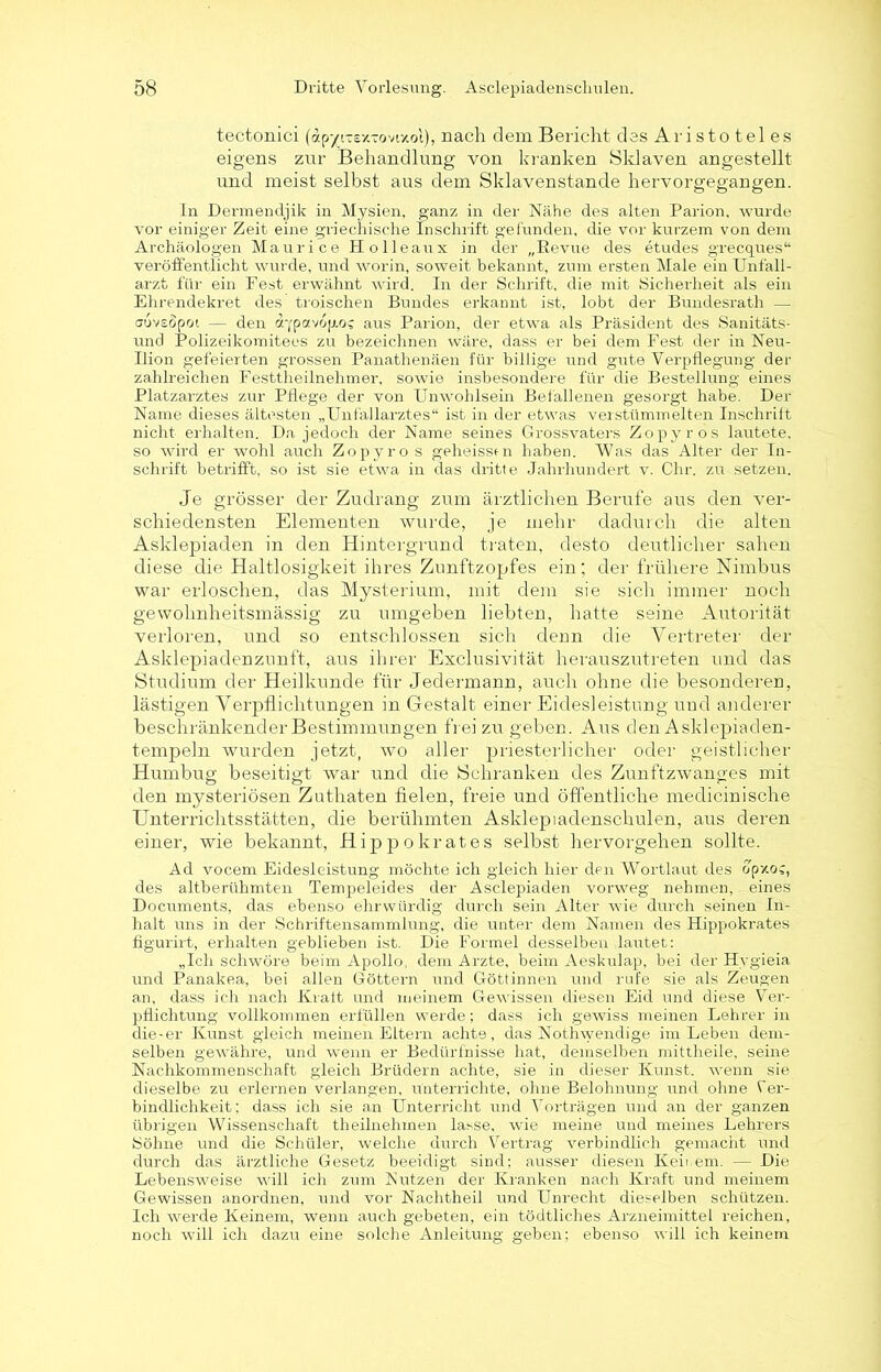 tectonici (dp’/ruex-ovixo!), nach dem Bericht des Aristoteles eigens zur Behandlung von kranken Sklaven angestellt und meist selbst aus dem Sklavenstande hervorgegangen. In Dermendjik in Mysien, ganz in der Nähe des alten Parion, wurde vor einiger Zeit eine griechische Inschrift gefunden, die vor kurzem von dem Archäologen Maurice Holleaux in der „Bevue des etudes grecques“ veröffentlicht wurde, und worin, soweit bekannt, zum ersten Male ein Unfäll- arzt für ein Fest erwähnt wird. In der Schrift, die mit Sicherheit als ein Ehrendekret des troischen Bundes erkannt ist, lobt der Bundesrath — cbvsöpot — den dypavop-oc aus Parion, der etwa als Präsident des Sanitäts- und Polizeikomitees zu bezeichnen wäre, dass er bei dem Fest der in Neu- Uion gefeierten grossen Panathenäen für billige und gute Verpflegung der zahlreichen Festtheilnehmer, sowie insbesondere für die Bestellung eines Platzarztes zur Pflege der von Unwohlsein Befallenen gesorgt habe. Der Name dieses ältesten „Unfallarztes“ ist in der etwas verstümmelten Inschrift nicht erhalten. Da jedoch der Name seines Grossvaters Zopyros lautete, so wird er wohl auch Zopyro s geheissen haben. Was das Alter der In- schrift betrifft, so ist sie etwa in das dritte Jahrhundert v. Chr. zu setzen. Je grösser der Zudrang zum ärztlichen Berufe aus den ver- schiedensten Elementen wurde, je mehr dadurch die alten Asklepiaden in den Hintergrund traten, desto deutlicher sahen diese die Haltlosigkeit ihres Zunftzopfes ein; der frühere Nimbus war erloschen, das Mysterium, mit dem sie sich immer noch gewohnheitsmässig zu umgeben liebten, hatte seine Autorität verloren, und so entschlossen sich denn die Vertreter der Asklepiadenzunft, aus ihrer Exclusivität herauszutreten und das Studium der Heilkunde für Jedermann, auch ohne die besonderen, lästigen Verpflichtungen in Gestalt einer Eidesleistung und anderer beschränkender Bestimmungen frei zu geben. Aus den Asklepiaden- tempeln wurden jetzt, wo aller priesterlicher oder geistlicher Humbug beseitigt war und die Schranken des Zunftzwanges mit den mysteriösen Zuthaten fielen, freie und öffentliche medicinische Unterrichtsstätten, die berühmten Asklepladenschulen, aus deren einer, wie bekannt, Hippokrates selbst hervorgehen sollte. Ad vocem Eidesleistung möchte ich gleich liier den Wortlaut des opzog des altberühmten Tempeieides der Asclepiaden vorweg nehmen, eines Documents, das ebenso ehrwürdig durch sein Alter wie durch seinen In- halt uns in der Schriftensammlung, die unter dem Namen des Hippokrates figurirt, erhalten geblieben ist. Die Formel desselben lautet: „Ich schwöre beim Apollo, dem Arzte, beim Aeskulap, bei der Hygieia und Panakea, bei allen Göttern und Göttinnen und rufe sie als Zeugen an, dass ich nach Kraft und meinem Gewissen diesen Eid und diese Ver- pflichtung vollkommen erfüllen werde; dass ich gewiss meinen Lehrer in die-er Kunst gleich meinen Eltern achte, das Nothwendige im Leben dem- selben gewähre, und wenn er Bedürfnisse hat, demselben mittheile, seine Nachkommenschaft gleich Brüdern achte, sie in dieser Kunst, wenn sie dieselbe zu erlernen verlangen, unterrichte, ohne Belohnung und ohne Ver- bindlichkeit; dass ich sie an Unterricht und Vorträgen und an der ganzen übrigen Wissenschaft theilnehmen lasse, wie meine und meines Lehrers Söhne und die Schüler, welche durch Vertrag verbindlich gemacht und durch das ärztliche Gesetz beeidigt sind: ausser diesen Keinem. — Die Lebensweise will ich zum Kutzen der Kranken nach Kraft und meinem Gewissen anordnen, und vor Nachtheil und Unrecht dieselben schützen. Ich werde Keinem, wenn auch gebeten, ein tödtliches Arzneimittel reichen, noch will ich dazu eine solche Anleitung geben; ebenso will ich keinem