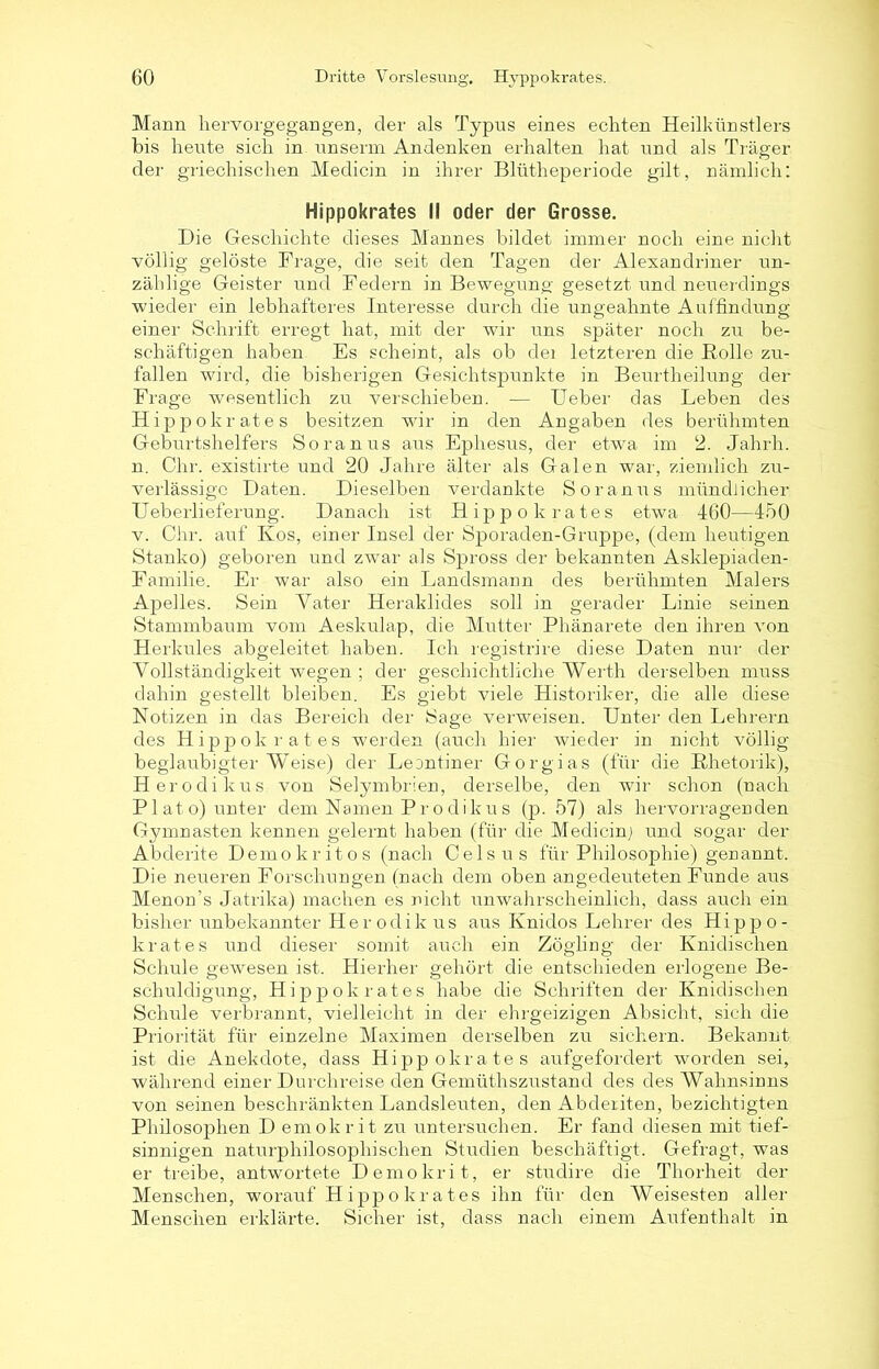 Mann hervorgegangen, der als Typus eines echten Heilkünstlers bis heute sich in unserm Andenken erhalten hat und als Träger der griechischen Medicin in ihrer Blütheperiode gilt, nämlich: Hippokrates I! oder der Grosse. Die Geschichte dieses Mannes bildet immer noch eine nicht völlig gelöste Frage, die seit den Tagen der Alexandriner un- zählige Geister und Federn in Bewegung gesetzt und neuerdings wieder ein lebhafteres Interesse durch die ungeahnte Auffindung einer Schifft erregt hat, mit der wir uns später noch zu be- schäftigen haben Es scheint, als ob dei letzteren die Bolle zu- fallen wird, die bisherigen Gesichtspunkte in Beurtheilung der Frage wesentlich zu verschieben. — Ueber das Leben des Hippokrates besitzen wir in den Angaben des berühmten Geburtshelfers Soranus aus Ephesus, der etwa im 2. Jahrh. n. Chr. existirte und 20 Jahre älter als Galen war, ziemlich zu- verlässige Daten. Dieselben verdankte Soranus mündlicher U eberlieferung. Danach ist Hippokrates etwa 160—450 v. Chr. auf Kos, einer Insel der Sporaden-Gruppe, (dem heutigen Stanko) geboren und zwar’ als Spross der bekannten Asklepiaden- Familie. Er war also ein Landsmann des berühmten Malers Apelles. Sein Vater Heraklides soll in gerader Linie seinen Stammbaum vom Aeskulap, die Mutter Phänarete den ihren von Herkules abgeleitet haben. Ich registrire diese Daten nur der Vollständigkeit wegen ; der geschichtliche LVerth derselben muss dahin gestellt bleiben. Es giebt viele Historiker, die alle diese Notizen in das Bereich der Sage verweisen. Unter den Lehrern des Hippokrates werden (auch hier wieder in nicht völlig beglaubigter Weise) der Leontiner Gorgias (für die Rhetorik)* H er odi kus. von Selymbrien, derselbe, den wir schon (nach Plato) unter dem Namen Prodikus (p. 57) als hervorragenden Gymnasten kennen gelernt haben (für die Medicin) und sogar der Abderite Demokritos (nach Celsus für Philosophie) genannt. Die neueren Forschungen (nach dem oben angedeuteten Funde aus Menon’s Jatrika) machen es nicht unwahrscheinlich, dass auch ein bisher unbekannter Herodik us aus Ivnidos Lehrer des Hippo- krates und dieser somit auch ein Zögling der Knidischen Schule gewesen ist. Hierher gehört die entschieden erlogene Be- schuldigung, Hippokrates habe die Schriften der Knidischen Schule verbrannt, vielleicht in der ehrgeizigen Absicht, sich die Priorität für einzelne Maximen derselben zu sichern. Bekannt ist die Anekdote, dass Hippokrates aufgefordert worden sei, während einer Durchreise den Gemüthszustand des des Wahnsinns von seinen beschränkten Landsleuten, den Abderiten, bezichtigten Philosophen D emokrit zu untersuchen. Er fand diesen mit tief- sinnigen naturphilosophischen Studien beschäftigt. Gefragt, was er treibe, antwortete Demokrit, er studire die Thorheit der Menschen, worauf Hippokrates ihn für den Weisesten aller Menschen erklärte. Sicher ist, dass nach einem Aufenthalt in