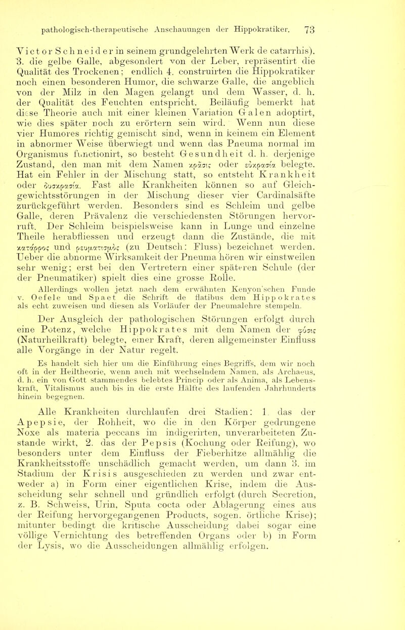 VictorSchneider in seinem grundgelehrten Werk de catarrhis). h. die gelbe Galle, abgesondert von der Leber, repräsentirt die Qualität des Trockenen; endlich 4. construirten die Hippokratiker noch einen besonderen Humor, die schwarze Galle, die angeblich von der Milz in den Magen gelangt und dem Wasser, d. h. der Qualität des Feuchten entspricht. Beiläufig bemerkt hat diese Theorie auch mit einer kleinen Variation Galen adoptirt, wie dies später noch zu erörtern sein wird. Wenn nun diese vier Humores richtig gemischt sind, wenn in keinem ein Element in abnormer Weise überwiegt und wenn das Pneuma normal im Organismus functionirt, so besteht Gesundheit d. h. derjenige Zustand, den man mit dem Namen xpaais oder euxpaata belegte. Hat ein Fehler in der Mischung statt, so entsteht Krankheit oder oouxpaai'a. Fast alle Krankheiten können so auf Gleich- gewichtsstörungen in der Mischung dieser vier Cardinalsäf’te zurückgeführt werden. Besonders sind es Schleim und gelbe Galle, deren Prävalenz die verschiedensten Störungen hervor- ruft. Der Schleim beispielsweise kann in Lunge und einzelne Theile herabfliessen und erzeugt dann die Zustände, die mit xatappos und psup-axiap.ö? (zu Deutsch; Fluss) bezeichnet werden. Ueber die abnorme Wirksamkeit der Pneuma hören wir einstweilen sehr wenig; erst bei den Vertretern einer späteren Schule (der der Pneumatiker) spielt dies eine grosse Rolle. Allerdings wollen jetzt nach dem erwähnten Kenyon'schen Funde v. Oefele und Spaet die Schrift de flatibus dem Hipp ok rate s als echt zuweisen und diesen als Vorläufer der Pneumal ehre stempeln. Der Ausgleich der pathologischen Störungen erfolgt durch eine Potenz, welche Hippokrates mit dem Namen der <p6ais (Naturheilkraft) belegte, einer Kraft, deren allgemeinster Einfluss alle Vorgänge in der Natur regelt. Es handelt sich hier um die Einführung eines Begriffs, dem wir noch oft in der Heiltheorie, wenn auch mit wechselndem Namen, als Archaeus, d. h. ein von Gott stammendes belebtes Princip oder als Anima, als Lebens- kraft, Vitalismus auch bis in die erste Hälfte des laufenden Jahrhunderts hinein begegnen. Alle Krankheiten durchlaufen drei Stadien: 1. das der A p e p s i e, der Rohheit, wo die in den Körper gedrungene Noxe als materia peccans im indigerirten, unverarbeiteten Zu- stande wirkt, 2. das der Pepsis (Kochung oder Reifung), wo besonders unter dem Einfluss der Fieberhitze allmählig die Krankheitsstoffe unschädlich gemacht werden, um dann 3. im Stadium der Krisis ausgeschieden zu werden und zwar ent- weder a) in Form einer eigentlichen Krise, indem die Aus- scheidung sehr schnell und gründlich erfolgt (durch Secretion, z. B. Schweiss, Urin, Sputa cocta oder Ablagerung eines aus der Reifung hervorgegangenen Products, sogen, örtliche Krise); mitunter bedingt die kritische Ausscheidung dabei sogar eine völlige Vernichtung des betreffenden Organs oder b) in Form der Lysis, wo die Ausscheidungen allmählig erfolgen.