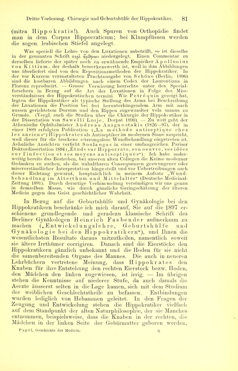 (mitra Hipp o kratis!). Auch Spuren von Orthopädie findet man in dem Corpus Hippocraticum; bei Klumpfussen werden die sogen, lesbischen Stiefel angelegt. Was speciell die Lehre von den Luxationen anbetrifft, so ist dieselbe in der genannten Schrift -rcspl ap&pwv niedergelegt. Einen Commentar zu derselben lieferte der später noch zu erwähnende Empiriker A p o 11 on ins von Ki ttium, der deshalb bemerkenswert!! ist, weil in ihm Abbildungen uns überliefert sind von den Repositionsmethoden der Hippokratiker. In der vor Kurzem veranstalteten Prachtausgabe von Schöne (Berlin, 1896) sind die kostbaren Abbildungen nach einem Codex der Laurentiana in Florenz reproducirt. — Grosse Verwirrung herrschte unter den Special- forschern in Bezug auf die Art der Luxationen in Folge des Miss- verständnisses der Hippokratischen termini. Wie Petrequin gezeigt hat, legten die Hippokratiker als typische Stellung des Arms bei Beschreibung der Luxationen die Position bei frei herunterhängendem Arm mit nach aussen gerichtetem Dorsum und den Rippen zugewandter vola manus zu Grunde. (Vergl. auch die Studien über die Chirurgie der Hippoki atiker in der Dissertation von Sawelli Lurje, Dorpat 1890). — Zu weit geht der Athenische Ophthalmiater Andreas Anagno stakis (1826—97), der in einer 1889 erfolgten Publication („La methode antiseptique chez les anciens“) Hippokrates als Antiseptikerim modernen Sinne anspricht, weil dieser für die trockene eiterungslose Wundbehandlung eingetreten ist. Aehnliche Ansichten verficht Soulangas in einer umfangreichen Pariser Doktordissertation 1894 („Etüde sur Hippocrate, son oeuvre, ses idees sur l’infection et ses moyens a n ti sept i q ue s“). Ich habe ander- weitig bereits das Bestreben, bei unseren alten Collegen die Keime moderner Gedanken zu suchen, als die unhaltbaren Consequenzen gezwungener oder missverständlicher Interpretation hingestellt und vor Uebertreibungen nach dieser Richtung gewarnt, hauptsächlich in meinem Aufsatz „Wund- behandlung im Alterthum und Mittelalter“ (Deutsche Medicinal- Zeitung 1891). Durch derartige Verhimmelung versündigen wir uns genau in demselben Masse, wie durch gänzliche Geringschätzung der älteren Medicin gegen den Geist geschichtlicher Wahrheit. In Bezug auf die Geburtshülfe und Gynäkologie bei den Hippokratikern beschränke ich mich darauf, Sie auf die 1897 er- schienene grundlegende und geradezu klassische Schrift des Berliner Gynäkologen Heinrich Fasbender aufmerksam zu machen („Entwickelungslehre, Geburtshülfe und Gynäkologie bei den Hippokratikern“), und Ihnen die wesentlichsten Resultate daraus mitzutheilen, namentlich soweit sie ältere Irrthümer corrigiren. Danach sind die Eierstöcke den Hippokratikern gänzlich unbekannt und die Hoden für sie nicht die samenbereitenden Organe des Mannes. Die auch in neueren Lehrbüchern vertretene Meinung, dass Hippokrates den Knaben für ihre Entstehung den rechten Eierstock bezw. Hoden, den Mädchen den linken zugewiesen, ist irrig. — Im übrigen stehen die Kenntnisse auf niederer Stufe, da auch damals die Aerzte äusserst selten in die Lage kamen, sich mit dem Studium der weiblichen Geschlechtstheile zu befassen. Entbindungen wurden lediglich von Hebammen geleitet. In den Fragen der Zeugung und Entwickelung stehen die Hippokratiker vielfach auf dem Standpunkt der alten Naturphilosophie, der sie Manches entnommen, beispielsweise, dass die Knaben in der rechten, die Mädchen in der linken Seite der Gebärmutter geboren werden, Pag ei, Geschichte der Medicin. ß