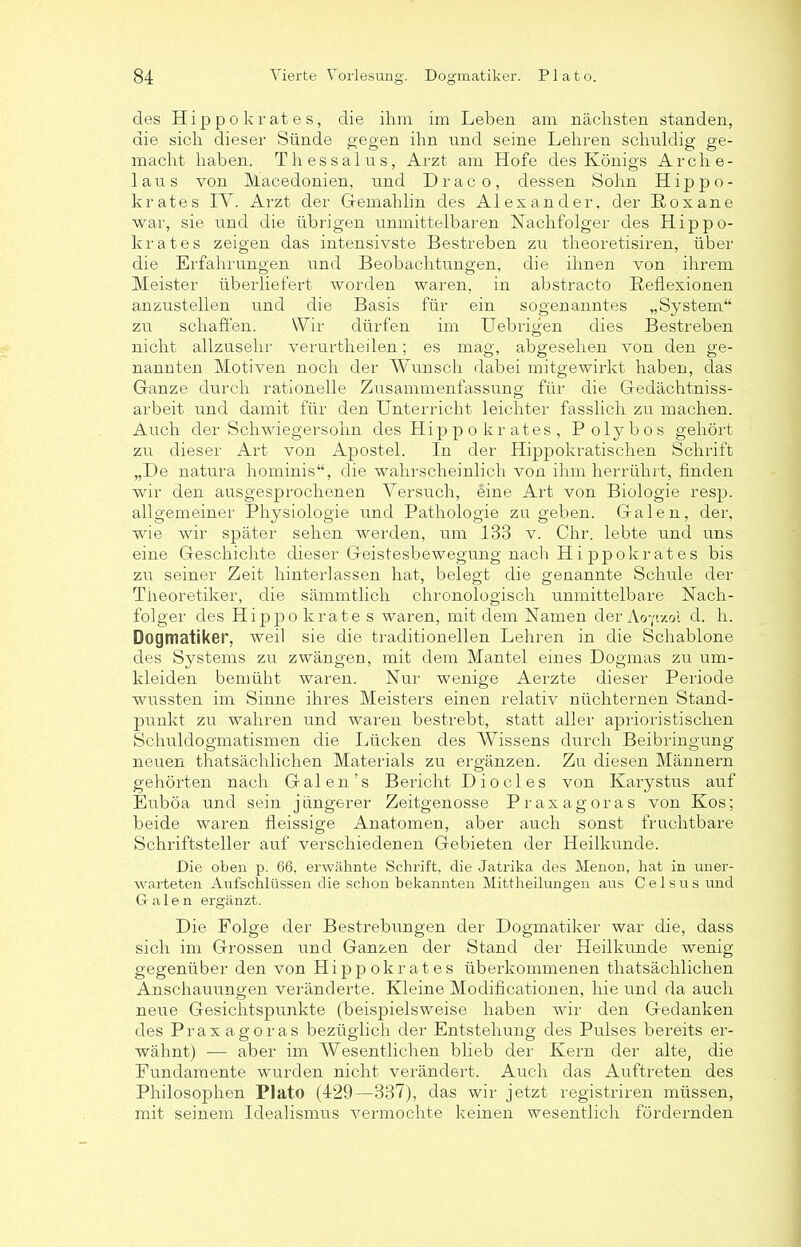 des Hippokrates, die ihm im Leben am nächsten standen, die sich dieser Sünde gegen ihn und seine Lehren schuldig ge- macht haben. Thessalus, Arzt am Hofe des Königs Arche- laus von Macedonien, und Drac o, dessen Sohn Hippo- krates IV. Arzt der Gemahlin des Alexander, der ßoxane war, sie und die übrigen unmittelbaren Nachfolger des Hippo- krates zeigen das intensivste Bestreben zu theoretisiren, über die Erfahrungen und Beobachtungen, die ihnen von ihrem Meister überliefert worden waren, in abstracto Reflexionen anzustellen und die Basis für ein sogenanntes „System“ zu schaffen. Wir dürfen im Uebrigen dies Bestreben nicht allzusehr verurtheilen; es mag, abgesehen von den ge- nannten Motiven noch der Wunsch dabei mitgewirkt haben, das Ganze durch rationelle Zusammenfassung für die Gedächtniss- arbeit und damit für den Unterricht leichter fasslich zu machen. Auch der Schwiegersohn des Hip p o kr ates , Polybos gehört zu dieser Art von Apostel. In der Hippokratischen Schrift „De natura hominis“, die wahrscheinlich von ihm herrührt, finden wir den ausgesprochenen Versuch, eine Art von Biologie resp. allgemeiner Physiologie und Pathologie zu geben. Galen, der, wrie wir später sehen werden, um 133 v. Chr. lebte und uns eine Geschichte dieser Geistesbewegung nach H i ppokrates bis zu seiner Zeit hinterlassen hat, belegt die genannte Schule der Theoretiker, die sämmtlich chronologisch unmittelbare Nach- folger des Hippo krate s waren, mit dem Namen der Ao-fixoi d. li. Dogmatiker, weil sie die traditionellen Lehren in die Schablone des Systems zu zwängen, mit dem Mantel eines Dogmas zu um- kleiden bemüht waren. Nur wenige Aerzte dieser Periode wussten im Sinne ihres Meisters einen relativ nüchternen Stand- punkt zu wahren und waren bestrebt, statt aller aprioristischen Schuldogmatismen die Lücken des Wissens durch Beibringung neuen thatsächlichen Materials zu ergänzen. Zu diesen Männern gehörten nach Galen’s Bericht Diocles von Karystus auf Euböa und sein jüngerer Zeitgenosse Praxagoras von Kos; beide waren fleissige Anatomen, aber auch sonst fruchtbare Schriftsteller auf verschiedenen Gebieten der Heilkunde. Die oben p. 66, erwähnte Schrift, die Jatrika des Menon, hat in uner- warteten Aufschlüssen die schon bekannten Mittheilungen aus C e 1 s u s und Galen ergänzt. Die Folge der Bestrebungen der Dogmatiker war die, dass sich im Grossen und Ganzen der Stand der Heilkunde wenig gegenüber den von Hippokrates überkommenen thatsächlichen Anschauungen veränderte. Kleine Modificationen, hie und da auch neue Gesichtspunkte (beispielsweise haben wir den Gedanken des Praxagoras bezüglich der Entstehung des Pulses bereits er- wähnt) — aber im Wesentlichen blieb der Kern der alte, die Fundamente wurden nicht verändert. Auch das Auftreten des Philosophen Plato (429—337), das wir jetzt registriren müssen, mit seinem Idealismus vermochte keinen wesentlich fördernden