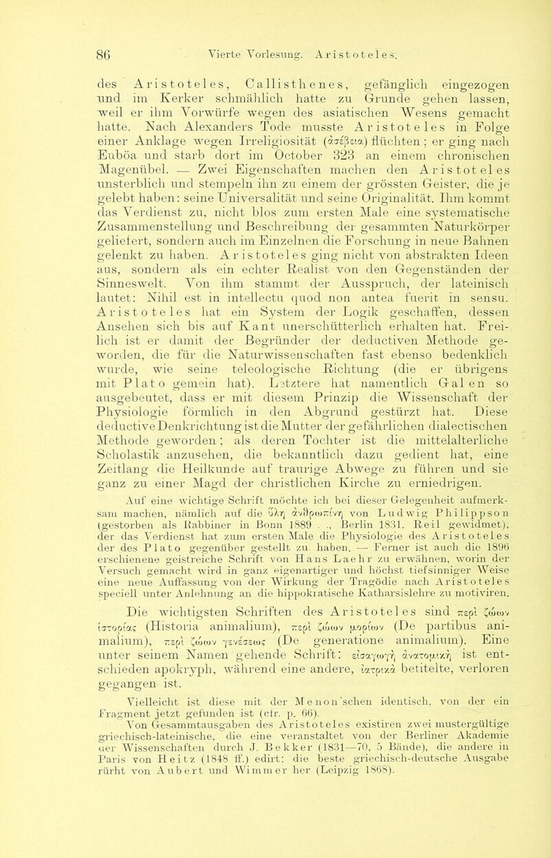 des Aristoteles, Callisthenes, gefänglich eingezogen und im Kerker schmählich hatte zu Grunde gehen lassen, weil er ihm Vorwürfe wegen des asiatischen Wesens gemacht hatte. Nach Alexanders Tode musste Aristoteles in Folge einer Anklage wegen Irreligiosität (ausßeta) flüchten ; er ging nach Euböa und starb dort im October 323 an einem chronischen Magenübel. — Zwei Eigenschaften machen den Aristoteles unsterblich und stempeln ihn zu einem der grössten Geister, die je gelebt haben: seine Universalität und seine Originalität. Ihm kommt das Verdienst zu, nicht blos zum ersten Male eine systematische Zusammenstellung und Beschreibung der gesammten Naturkörper geliefert, sondern auch im Einzelnen die Forschung in neue Bahnen gelenkt zu haben. Aristoteles ging nicht von abstrakten Ideen aus, sondern als ein echter Realist von den Gegenständen der Sinneswelt. Von ihm stammt der Ausspruch, der lateinisch lautet: Nihil est in intellectu quod non antea fuerit in sensu. Aristoteles hat ein System der Logik geschaffen, dessen Ansehen sich bis auf Kant unerschütterlich erhalten hat. Frei- lich ist er damit der Begründer der deductiven Methode ge- worden, die für die Naturwissenschaften fast ebenso bedenklich wurde, wie seine teleologische Richtung (die er übrigens mit Plato gemein hat). Letztere hat namentlich Galen so ausgebeutet, dass er mit diesem Prinzip die Wissenschaft der Physiologie förmlich in den Abgrund gestürzt hat. Diese deductiveDenkrichtung ist die Mutter der gefährlichen dialectischen Methode geworden; als deren Tochter ist die mittelalterliche Scholastik anzusehen, die bekanntlich dazu gedient hat, eine Zeitlang die Heilkunde auf traurige Abwege zu führen und sie ganz zu einer Magd der christlichen Kirche zu erniedrigen. Auf eine wichtige Schrift möchte ich bei dieser Gelegenheit aufmerk- sam machen, nämlich auf die u\rj avilpw-ivr) von Ludwig Philippson (gestorben als Pabbiner in Bonn 1889 . Berlin 1831. Peil gewidmet), der das Verdienst hat zum ersten Male die Physiologie des Aristoteles der des Plato gegenüber gestellt zu haben. — Ferner ist auch die 1896 erschienene geistreiche Schrift von Hans Laehr zu erwähnen, worin der Versuch gemacht wird in ganz eigenartiger und höchst tiefsinniger Weise eine neue Auffassung von der Wirkung der Tragödie nach Aristoteles speciell unter Anlehnung an die hippokratische Katharsislehre zu motiviren. Die wichtigsten Schriften des Aristoteles sind rcepi £wu>v Utopia? (Historia animalium), -spi CoVuv poptcov (De partibus ani- malium), —spl Cdxuv ■yeveascos (De generatione animalium). Eine unter seinem Namen gehende Schrift: eUa-poy?) dvarogr/.'^ ist ent- schieden apokryph, während eine andere, latpixa betitelte, verloren gegangen ist. Vielleicht ist diese mit der Me non'sehen identisch, von der ein Fragment jetzt gefunden ist (ctr. p. 66). Von Gesammtausgaben des Aristoteles existiren zwei mustergültige griechisch-lateinische, die eine veranstaltet von der Berliner Akademie uer Wissenschaften durch J. Bekker (1831—70, 5 Bände), die andere in Paris von Heitz (1848 ff.) edirt: die beste griechisch-deutsche Ausgabe rürht von Aubert und Wimmer her (Leipzig 186S).