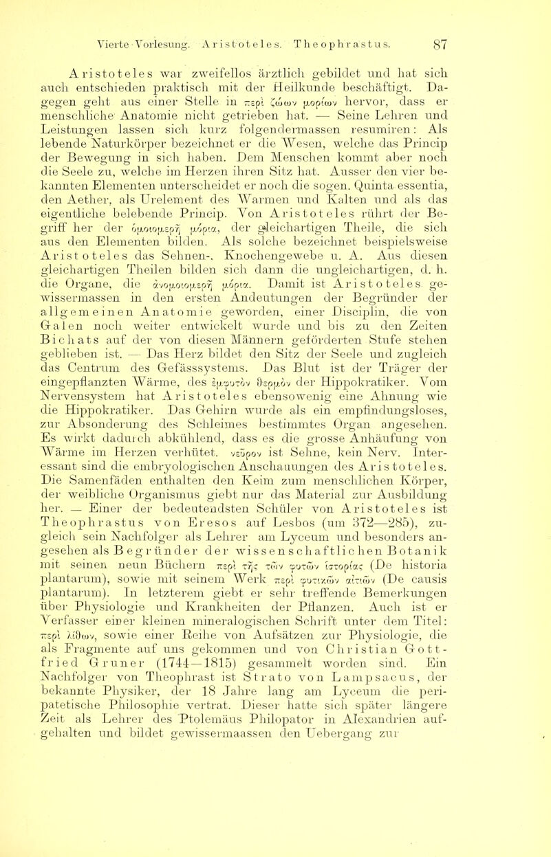 Aristoteles war zweifellos ärztlich gebildet und hat sich auch entschieden praktisch mit der Heilkunde beschäftigt. Da- gegen gellt aus einer Stelle in ^spi CLtov jj.opuuv hervor, dass er menschliche' Anatomie nicht getrieben hat. — Seine Lehren und Leistungen lassen sich kurz folgendermassen resumiren: Als lebende Naturkörper bezeichnet er die Wesen, welche das Princip der Bewegung; in sich haben. Dem Menschen kommt aber noch die Seele zu, welche im Herzen ihren Sitz hat. Ausser den vier be- kannten Elementen unterscheidet er noch die sogen. Quinta essentia, den Aether, als Urelement des Warmen und Kalten und als das eigentliche belebende Princip. Von Aristoteles rührt der Be- griff her der 6p.otop.sprj p.6pi«, der gleichartigen Theile, die sich aus den Elementen bilden. Als solche bezeichnet beispielsweise Aristoteles das Sehnen-, Knochengewebe u. A. Aus diesen gleichartigen Theilen bilden sich dann die ungleichartigen, d. h. die Organe, die dvop.oiojj.sprj jj.dpia. Damit ist Aristoteles ge- wissermassen in den ersten Andeutungen der Begründer der allgemeinen Anatomie geworden, einer Disciplin, die von Galen noch weiter entwickelt wurde und bis zu den Zeiten Bichats auf der von diesen Männern geförderten Stufe stehen geblieben ist. — Das Herz bildet den Sitz der Seele und zugleich das Centrum des Gefässsystems. Das Blut ist der Träger der eingepflanzten Wärme, des ejj.cpu-ov Ospp.ov der Hippokratiker. Vom Nervensystem hat Aristoteles ebensowenig eine Ahnung wie die Hippokratiker. Das Gehirn wurde als ein empfindungsloses, zur Absonderung des Schleimes bestimmtes Organ angesehen. Es wirkt dadurch abkühlend, dass es die grosse Anhäufung von Wärme im Herzen verhütet, vsüpov ist Sehne, kein Nerv. Inter- essant sind die embryologischen Anschauungen des Aristoteles. Die Samenfäden enthalten den Keim zum menschlichen Körper, der weibliche Organismus giebt nur das Material zur Ausbildung her. — Einer der bedeutendsten Schüler von Aristoteles ist Theophrastus von Eresos auf Lesbos (um 872—285), zu- gleich sein Nachfolger als Lehrer am Lyceum und besonders an- gesehen als Begründer der wissenschaftlichen Botanik mit seinen neun Büchern -irepl T7j; xwv cpuüüv Lxoptac (De historia plantarum), sowie mit seinem Werk -zrA <po-ux<uv arawv (De causis plantarum). In letzterem giebt er sehr treffende Bemerkungen über Physiologie und Krankheiten der Pflanzen. Auch ist er Verfasser einer kleinen mineralogischen Schrift unter dem Titel: ii£pl Aifriov, sowie einer Reihe von Aufsätzen zur Physiologie, die als Fragmente auf uns gekommen und von Christian Gott- fried Grüner (1744 — 1815) gesammelt worden sind. Ein Nachfolger von Tlieophrast ist Strato von Lampsacus, der bekannte Physiker, der 18 Jahre lang am Lyceum die peri- patetische Philosophie vertrat. Dieser hatte sich später längere Zeit als Lehrer des Ptolemäus Philopator in Alexandrien auf- gehalten und bildet gewissermaassen den Uebergang zur